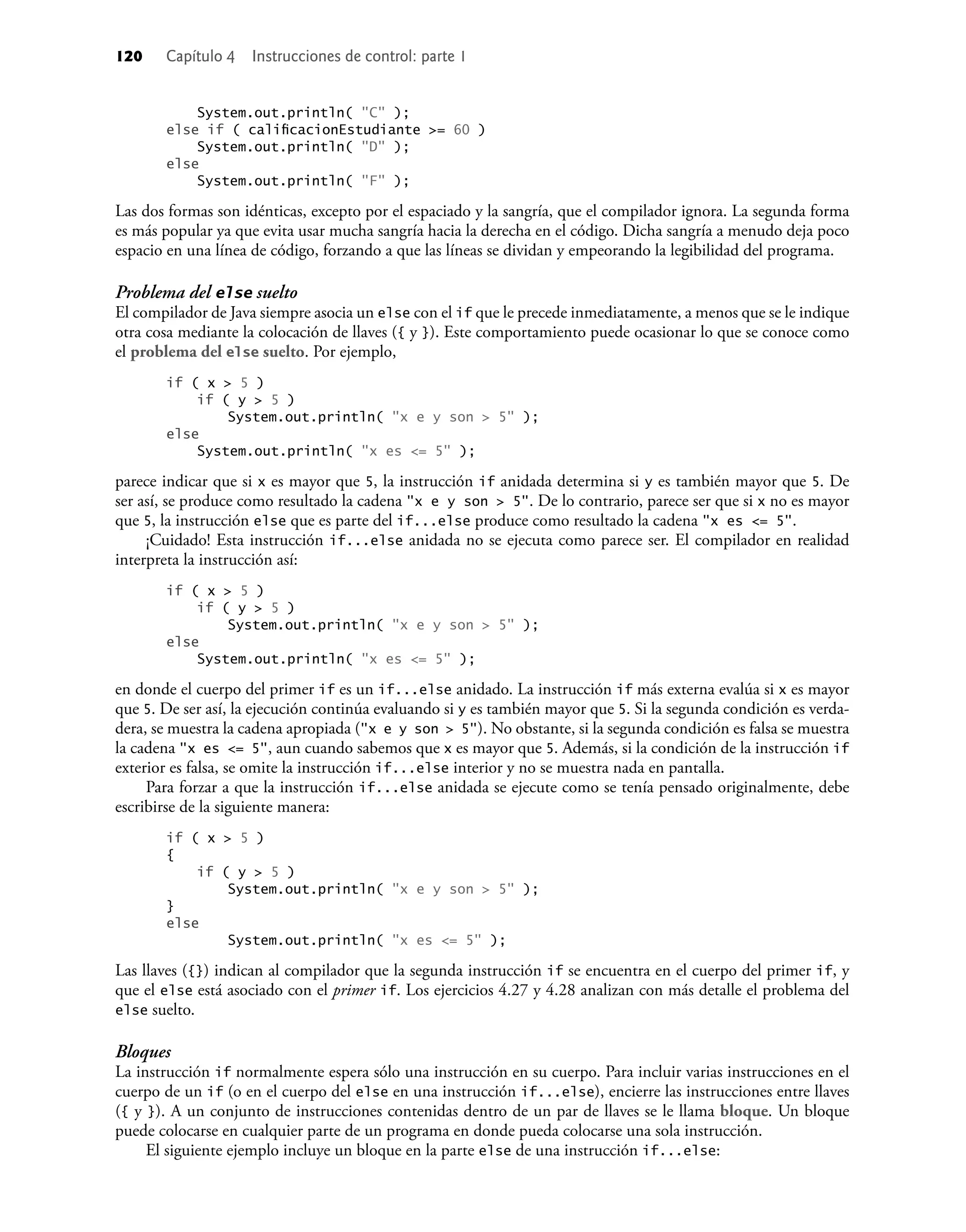 120 Capítulo 4 Instrucciones de control: parte 1
System.out.println( "C" );
else if ( caliﬁcacionEstudiante >= 60 )
System.out.println( "D" );
else
System.out.println( "F" );
Las dos formas son idénticas, excepto por el espaciado y la sangría, que el compilador ignora. La segunda forma
es más popular ya que evita usar mucha sangría hacia la derecha en el código. Dicha sangría a menudo deja poco
espacio en una línea de código, forzando a que las líneas se dividan y empeorando la legibilidad del programa.
Problema del else suelto
El compilador de Java siempre asocia un else con el if que le precede inmediatamente, a menos que se le indique
otra cosa mediante la colocación de llaves ({ y }). Este comportamiento puede ocasionar lo que se conoce como
el problema del else suelto. Por ejemplo,
if ( x > 5 )
if ( y > 5 )
System.out.println( "x e y son > 5" );
else
System.out.println( "x es <= 5" );
parece indicar que si x es mayor que 5, la instrucción if anidada determina si y es también mayor que 5. De
ser así, se produce como resultado la cadena "x e y son > 5". De lo contrario, parece ser que si x no es mayor
que 5, la instrucción else que es parte del if...else produce como resultado la cadena "x es <= 5".
¡Cuidado! Esta instrucción if...else anidada no se ejecuta como parece ser. El compilador en realidad
interpreta la instrucción así:
if ( x > 5 )
if ( y > 5 )
System.out.println( "x e y son > 5" );
else
System.out.println( "x es <= 5" );
en donde el cuerpo del primer if es un if...else anidado. La instrucción if más externa evalúa si x es mayor
que 5. De ser así, la ejecución continúa evaluando si y es también mayor que 5. Si la segunda condición es verda-
dera, se muestra la cadena apropiada ("x e y son > 5"). No obstante, si la segunda condición es falsa se muestra
la cadena "x es <= 5", aun cuando sabemos que x es mayor que 5. Además, si la condición de la instrucción if
exterior es falsa, se omite la instrucción if...else interior y no se muestra nada en pantalla.
Para forzar a que la instrucción if...else anidada se ejecute como se tenía pensado originalmente, debe
escribirse de la siguiente manera:
if ( x > 5 )
{
if ( y > 5 )
System.out.println( "x e y son > 5" );
}
else
System.out.println( "x es <= 5" );
Las llaves ({}) indican al compilador que la segunda instrucción if se encuentra en el cuerpo del primer if, y
que el else está asociado con el primer if. Los ejercicios 4.27 y 4.28 analizan con más detalle el problema del
else suelto.
Bloques
La instrucción if normalmente espera sólo una instrucción en su cuerpo. Para incluir varias instrucciones en el
cuerpo de un if (o en el cuerpo del else en una instrucción if...else), encierre las instrucciones entre llaves
({ y }). A un conjunto de instrucciones contenidas dentro de un par de llaves se le llama bloque. Un bloque
puede colocarse en cualquier parte de un programa en donde pueda colocarse una sola instrucción.
El siguiente ejemplo incluye un bloque en la parte else de una instrucción if...else:
 