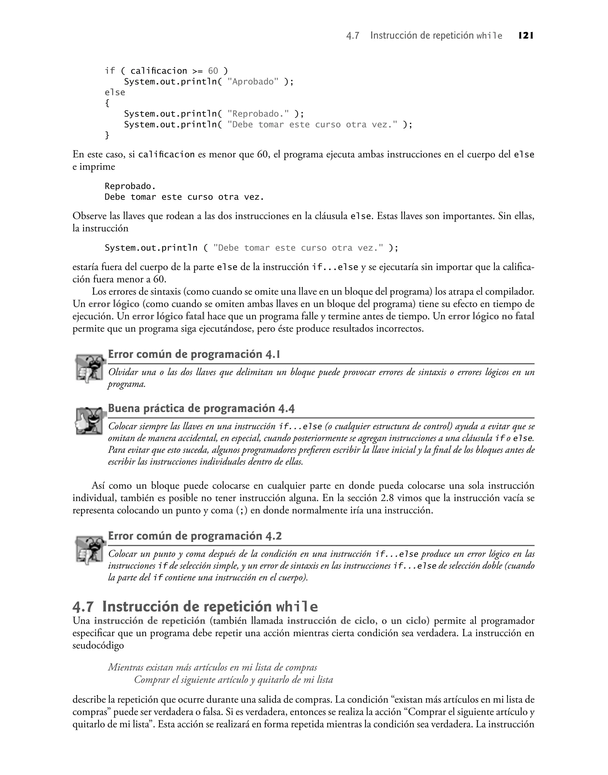 if ( caliﬁcacion >= 60 )
System.out.println( "Aprobado" );
else
{
System.out.println( "Reprobado." );
System.out.println( "Debe tomar este curso otra vez." );
}
En este caso, si caliﬁcacion es menor que 60, el programa ejecuta ambas instrucciones en el cuerpo del else
e imprime
Reprobado.
Debe tomar este curso otra vez.
Observe las llaves que rodean a las dos instrucciones en la cláusula else. Estas llaves son importantes. Sin ellas,
la instrucción
System.out.println ( "Debe tomar este curso otra vez." );
estaría fuera del cuerpo de la parte else de la instrucción if...else y se ejecutaría sin importar que la caliﬁca-
ción fuera menor a 60.
Los errores de sintaxis (como cuando se omite una llave en un bloque del programa) los atrapa el compilador.
Un error lógico (como cuando se omiten ambas llaves en un bloque del programa) tiene su efecto en tiempo de
ejecución. Un error lógico fatal hace que un programa falle y termine antes de tiempo. Un error lógico no fatal
permite que un programa siga ejecutándose, pero éste produce resultados incorrectos.
Error común de programación 4.1
Olvidar una o las dos llaves que delimitan un bloque puede provocar errores de sintaxis o errores lógicos en un
programa.
Buena práctica de programación 4.4
Colocar siempre las llaves en una instrucción if...else (o cualquier estructura de control) ayuda a evitar que se
omitan de manera accidental, en especial, cuando posteriormente se agregan instrucciones a una cláusula if o else.
Para evitar que esto suceda, algunos programadores preﬁeren escribir la llave inicial y la ﬁnal de los bloques antes de
escribir las instrucciones individuales dentro de ellas.
Así como un bloque puede colocarse en cualquier parte en donde pueda colocarse una sola instrucción
individual, también es posible no tener instrucción alguna. En la sección 2.8 vimos que la instrucción vacía se
representa colocando un punto y coma (;) en donde normalmente iría una instrucción.
Error común de programación 4.2
Colocar un punto y coma después de la condición en una instrucción if...else produce un error lógico en las
instrucciones if de selección simple, y un error de sintaxis en las instrucciones if...else de selección doble (cuando
la parte del if contiene una instrucción en el cuerpo).
4.7 Instrucción de repetición while
Una instrucción de repetición (también llamada instrucción de ciclo, o un ciclo) permite al programador
especiﬁcar que un programa debe repetir una acción mientras cierta condición sea verdadera. La instrucción en
seudocódigo
Mientras existan más artículos en mi lista de compras
Comprar el siguiente artículo y quitarlo de mi lista
describe la repetición que ocurre durante una salida de compras. La condición “existan más artículos en mi lista de
compras” puede ser verdadera o falsa. Si es verdadera, entonces se realiza la acción “Comprar el siguiente artículo y
quitarlo de mi lista”. Esta acción se realizará en forma repetida mientras la condición sea verdadera. La instrucción
4.7 Instrucción de repetición while 121
 