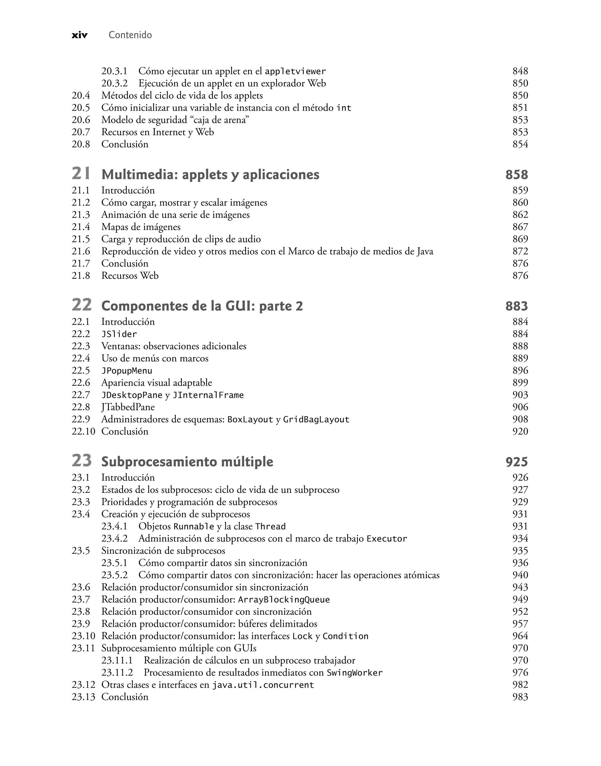 xiv Contenido
20.3.1 Cómo ejecutar un applet en el appletviewer 848
20.3.2 Ejecución de un applet en un explorador Web 850
20.4 Métodos del ciclo de vida de los applets 850
20.5 Cómo inicializar una variable de instancia con el método int 851
20.6 Modelo de seguridad “caja de arena” 853
20.7 Recursos en Internet y Web 853
20.8 Conclusión 854
21 Multimedia: applets y aplicaciones 858
21.1 Introducción 859
21.2 Cómo cargar, mostrar y escalar imágenes 860
21.3 Animación de una serie de imágenes 862
21.4 Mapas de imágenes 867
21.5 Carga y reproducción de clips de audio 869
21.6 Reproducción de video y otros medios con el Marco de trabajo de medios de Java 872
21.7 Conclusión 876
21.8 Recursos Web 876
22 Componentes de la GUI: parte 2 883
22.1 Introducción 884
22.2 JSlider 884
22.3 Ventanas: observaciones adicionales 888
22.4 Uso de menús con marcos 889
22.5 JPopupMenu 896
22.6 Apariencia visual adaptable 899
22.7 JDesktopPane y JInternalFrame 903
22.8 JTabbedPane 906
22.9 Administradores de esquemas: BoxLayout y GridBagLayout 908
22.10 Conclusión 920
23 Subprocesamiento múltiple 925
23.1 Introducción 926
23.2 Estados de los subprocesos: ciclo de vida de un subproceso 927
23.3 Prioridades y programación de subprocesos 929
23.4 Creación y ejecución de subprocesos 931
23.4.1 Objetos Runnable y la clase Thread 931
23.4.2 Administración de subprocesos con el marco de trabajo Executor 934
23.5 Sincronización de subprocesos 935
23.5.1 Cómo compartir datos sin sincronización 936
23.5.2 Cómo compartir datos con sincronización: hacer las operaciones atómicas 940
23.6 Relación productor/consumidor sin sincronización 943
23.7 Relación productor/consumidor: ArrayBlockingQueue 949
23.8 Relación productor/consumidor con sincronización 952
23.9 Relación productor/consumidor: búferes delimitados 957
23.10 Relación productor/consumidor: las interfaces Lock y Condition 964
23.11 Subprocesamiento múltiple con GUIs 970
23.11.1 Realización de cálculos en un subproceso trabajador 970
23.11.2 Procesamiento de resultados inmediatos con SwingWorker 976
23.12 Otras clases e interfaces en java.util.concurrent 982
23.13 Conclusión 983
 