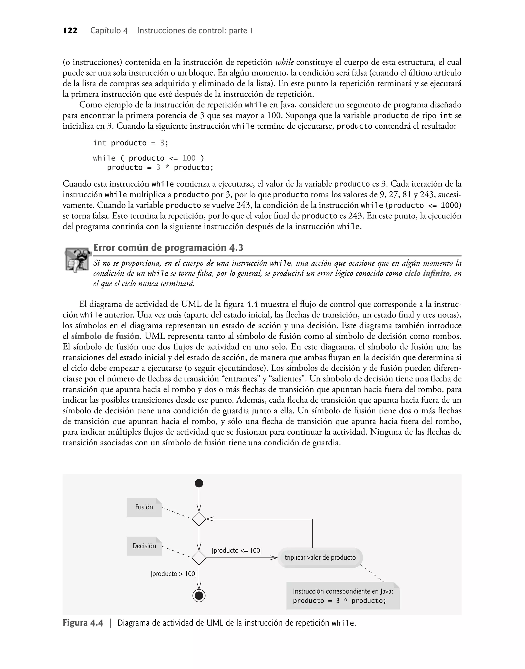 122 Capítulo 4 Instrucciones de control: parte 1
(o instrucciones) contenida en la instrucción de repetición while constituye el cuerpo de esta estructura, el cual
puede ser una sola instrucción o un bloque. En algún momento, la condición será falsa (cuando el último artículo
de la lista de compras sea adquirido y eliminado de la lista). En este punto la repetición terminará y se ejecutará
la primera instrucción que esté después de la instrucción de repetición.
Como ejemplo de la instrucción de repetición while en Java, considere un segmento de programa diseñado
para encontrar la primera potencia de 3 que sea mayor a 100. Suponga que la variable producto de tipo int se
inicializa en 3. Cuando la siguiente instrucción while termine de ejecutarse, producto contendrá el resultado:
int producto = 3;
while ( producto <= 100 )
producto = 3 * producto;
Cuando esta instrucción while comienza a ejecutarse, el valor de la variable producto es 3. Cada iteración de la
instrucción while multiplica a producto por 3, por lo que producto toma los valores de 9, 27, 81 y 243, sucesi-
vamente. Cuando la variable producto se vuelve 243, la condición de la instrucción while (producto <= 1000)
se torna falsa. Esto termina la repetición, por lo que el valor ﬁnal de producto es 243. En este punto, la ejecución
del programa continúa con la siguiente instrucción después de la instrucción while.
Error común de programación 4.3
Si no se proporciona, en el cuerpo de una instrucción while, una acción que ocasione que en algún momento la
condición de un while se torne falsa, por lo general, se producirá un error lógico conocido como ciclo inﬁnito, en
el que el ciclo nunca terminará.
El diagrama de actividad de UML de la ﬁgura 4.4 muestra el ﬂujo de control que corresponde a la instruc-
ción while anterior. Una vez más (aparte del estado inicial, las ﬂechas de transición, un estado ﬁnal y tres notas),
los símbolos en el diagrama representan un estado de acción y una decisión. Este diagrama también introduce
el símbolo de fusión. UML representa tanto al símbolo de fusión como al símbolo de decisión como rombos.
El símbolo de fusión une dos ﬂujos de actividad en uno solo. En este diagrama, el símbolo de fusión une las
transiciones del estado inicial y del estado de acción, de manera que ambas ﬂuyan en la decisión que determina si
el ciclo debe empezar a ejecutarse (o seguir ejecutándose). Los símbolos de decisión y de fusión pueden diferen-
ciarse por el número de ﬂechas de transición “entrantes” y “salientes”. Un símbolo de decisión tiene una ﬂecha de
transición que apunta hacia el rombo y dos o más ﬂechas de transición que apuntan hacia fuera del rombo, para
indicar las posibles transiciones desde ese punto. Además, cada ﬂecha de transición que apunta hacia fuera de un
símbolo de decisión tiene una condición de guardia junto a ella. Un símbolo de fusión tiene dos o más ﬂechas
de transición que apuntan hacia el rombo, y sólo una ﬂecha de transición que apunta hacia fuera del rombo,
para indicar múltiples ﬂujos de actividad que se fusionan para continuar la actividad. Ninguna de las ﬂechas de
transición asociadas con un símbolo de fusión tiene una condición de guardia.
triplicar valor de producto
Instrucción correspondiente en Java:
producto = 3 * producto;
Decisión
[producto <= 100]
[producto > 100]
Fusión
Figura 4.4 | Diagrama de actividad de UML de la instrucción de repetición while.
 