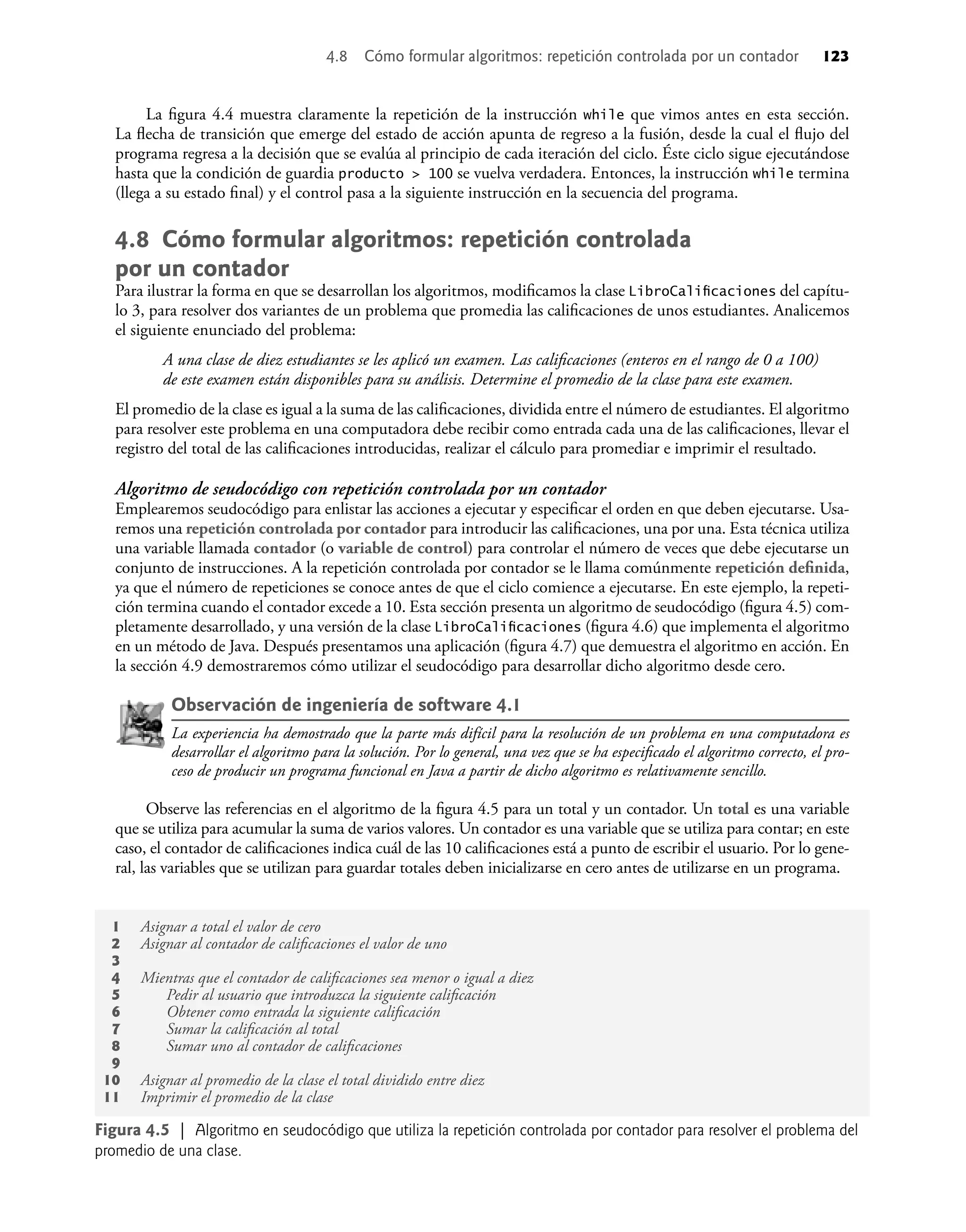 La ﬁgura 4.4 muestra claramente la repetición de la instrucción while que vimos antes en esta sección.
La ﬂecha de transición que emerge del estado de acción apunta de regreso a la fusión, desde la cual el ﬂujo del
programa regresa a la decisión que se evalúa al principio de cada iteración del ciclo. Éste ciclo sigue ejecutándose
hasta que la condición de guardia producto > 100 se vuelva verdadera. Entonces, la instrucción while termina
(llega a su estado ﬁnal) y el control pasa a la siguiente instrucción en la secuencia del programa.
4.8 Cómo formular algoritmos: repetición controlada
por un contador
Para ilustrar la forma en que se desarrollan los algoritmos, modiﬁcamos la clase LibroCaliﬁcaciones del capítu-
lo 3, para resolver dos variantes de un problema que promedia las caliﬁcaciones de unos estudiantes. Analicemos
el siguiente enunciado del problema:
A una clase de diez estudiantes se les aplicó un examen. Las caliﬁcaciones (enteros en el rango de 0 a 100)
de este examen están disponibles para su análisis. Determine el promedio de la clase para este examen.
El promedio de la clase es igual a la suma de las caliﬁcaciones, dividida entre el número de estudiantes. El algoritmo
para resolver este problema en una computadora debe recibir como entrada cada una de las caliﬁcaciones, llevar el
registro del total de las caliﬁcaciones introducidas, realizar el cálculo para promediar e imprimir el resultado.
Algoritmo de seudocódigo con repetición controlada por un contador
Emplearemos seudocódigo para enlistar las acciones a ejecutar y especiﬁcar el orden en que deben ejecutarse. Usa-
remos una repetición controlada por contador para introducir las caliﬁcaciones, una por una. Esta técnica utiliza
una variable llamada contador (o variable de control) para controlar el número de veces que debe ejecutarse un
conjunto de instrucciones. A la repetición controlada por contador se le llama comúnmente repetición deﬁnida,
ya que el número de repeticiones se conoce antes de que el ciclo comience a ejecutarse. En este ejemplo, la repeti-
ción termina cuando el contador excede a 10. Esta sección presenta un algoritmo de seudocódigo (ﬁgura 4.5) com-
pletamente desarrollado, y una versión de la clase LibroCaliﬁcaciones (ﬁgura 4.6) que implementa el algoritmo
en un método de Java. Después presentamos una aplicación (ﬁgura 4.7) que demuestra el algoritmo en acción. En
la sección 4.9 demostraremos cómo utilizar el seudocódigo para desarrollar dicho algoritmo desde cero.
Observación de ingeniería de software 4.1
La experiencia ha demostrado que la parte más difícil para la resolución de un problema en una computadora es
desarrollar el algoritmo para la solución. Por lo general, una vez que se ha especiﬁcado el algoritmo correcto, el pro-
ceso de producir un programa funcional en Java a partir de dicho algoritmo es relativamente sencillo.
Observe las referencias en el algoritmo de la ﬁgura 4.5 para un total y un contador. Un total es una variable
que se utiliza para acumular la suma de varios valores. Un contador es una variable que se utiliza para contar; en este
caso, el contador de caliﬁcaciones indica cuál de las 10 caliﬁcaciones está a punto de escribir el usuario. Por lo gene-
ral, las variables que se utilizan para guardar totales deben inicializarse en cero antes de utilizarse en un programa.
Figura 4.5 | Algoritmo en seudocódigo que utiliza la repetición controlada por contador para resolver el problema del
promedio de una clase.
1 Asignar a total el valor de cero
2 Asignar al contador de caliﬁcaciones el valor de uno
3
4 Mientras que el contador de caliﬁcaciones sea menor o igual a diez
5 Pedir al usuario que introduzca la siguiente caliﬁcación
6 Obtener como entrada la siguiente caliﬁcación
7 Sumar la caliﬁcación al total
8 Sumar uno al contador de caliﬁcaciones
9
10 Asignar al promedio de la clase el total dividido entre diez
11 Imprimir el promedio de la clase
4.8 Cómo formular algoritmos: repetición controlada por un contador 123
 