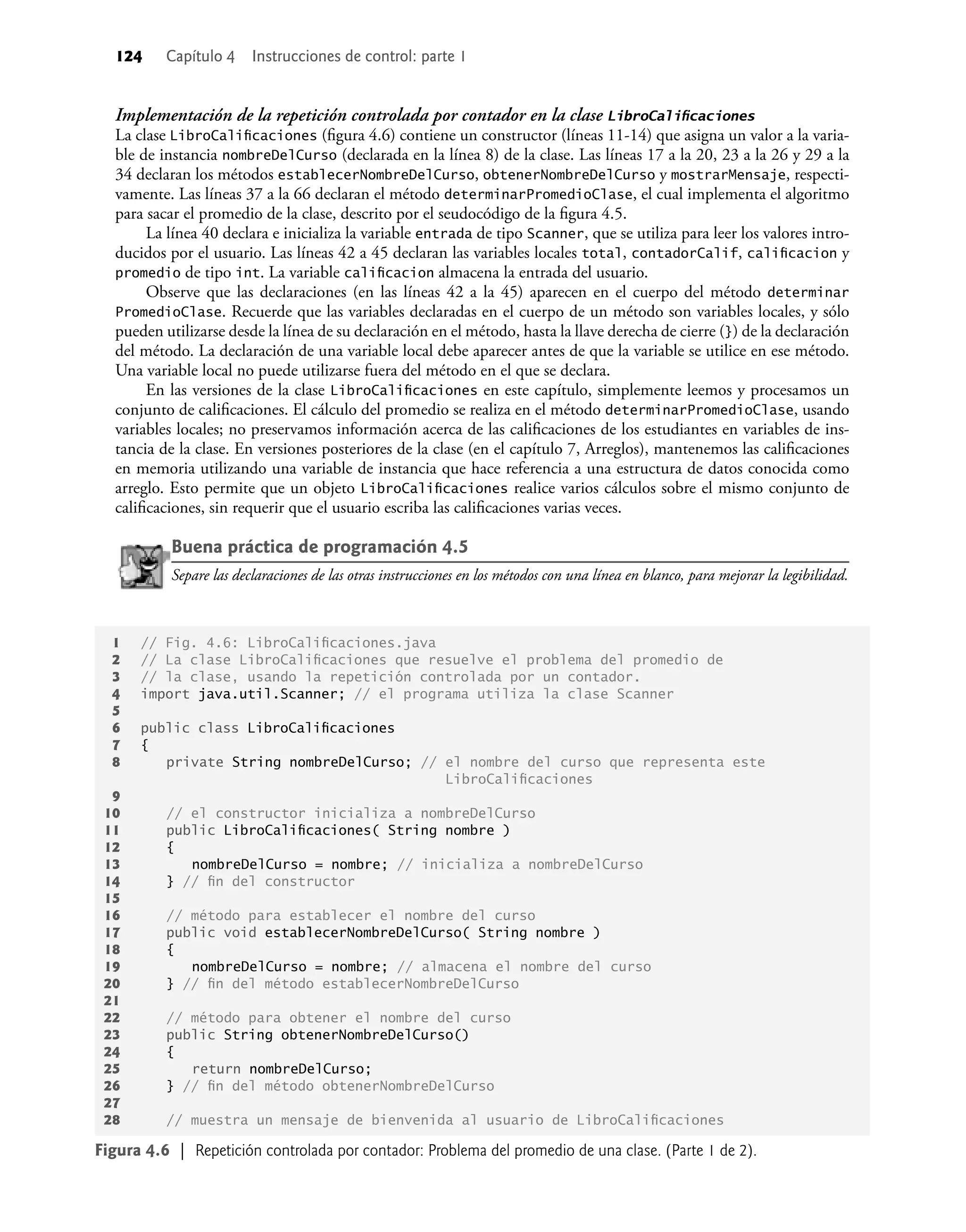 124 Capítulo 4 Instrucciones de control: parte 1
Implementación de la repetición controlada por contador en la clase LibroCaliﬁcaciones
La clase LibroCaliﬁcaciones (ﬁgura 4.6) contiene un constructor (líneas 11-14) que asigna un valor a la varia-
ble de instancia nombreDelCurso (declarada en la línea 8) de la clase. Las líneas 17 a la 20, 23 a la 26 y 29 a la
34 declaran los métodos establecerNombreDelCurso, obtenerNombreDelCurso y mostrarMensaje, respecti-
vamente. Las líneas 37 a la 66 declaran el método determinarPromedioClase, el cual implementa el algoritmo
para sacar el promedio de la clase, descrito por el seudocódigo de la ﬁgura 4.5.
La línea 40 declara e inicializa la variable entrada de tipo Scanner, que se utiliza para leer los valores intro-
ducidos por el usuario. Las líneas 42 a 45 declaran las variables locales total, contadorCalif, caliﬁcacion y
promedio de tipo int. La variable caliﬁcacion almacena la entrada del usuario.
Observe que las declaraciones (en las líneas 42 a la 45) aparecen en el cuerpo del método determinar
PromedioClase. Recuerde que las variables declaradas en el cuerpo de un método son variables locales, y sólo
pueden utilizarse desde la línea de su declaración en el método, hasta la llave derecha de cierre (}) de la declaración
del método. La declaración de una variable local debe aparecer antes de que la variable se utilice en ese método.
Una variable local no puede utilizarse fuera del método en el que se declara.
En las versiones de la clase LibroCaliﬁcaciones en este capítulo, simplemente leemos y procesamos un
conjunto de caliﬁcaciones. El cálculo del promedio se realiza en el método determinarPromedioClase, usando
variables locales; no preservamos información acerca de las caliﬁcaciones de los estudiantes en variables de ins-
tancia de la clase. En versiones posteriores de la clase (en el capítulo 7, Arreglos), mantenemos las caliﬁcaciones
en memoria utilizando una variable de instancia que hace referencia a una estructura de datos conocida como
arreglo. Esto permite que un objeto LibroCaliﬁcaciones realice varios cálculos sobre el mismo conjunto de
caliﬁcaciones, sin requerir que el usuario escriba las caliﬁcaciones varias veces.
Buena práctica de programación 4.5
Separe las declaraciones de las otras instrucciones en los métodos con una línea en blanco, para mejorar la legibilidad.
Figura 4.6 | Repetición controlada por contador: Problema del promedio de una clase. (Parte 1 de 2).
1 // Fig. 4.6: LibroCaliﬁcaciones.java
2 // La clase LibroCaliﬁcaciones que resuelve el problema del promedio de
3 // la clase, usando la repetición controlada por un contador.
4 import java.util.Scanner; // el programa utiliza la clase Scanner
5
6 public class LibroCaliﬁcaciones
7 {
8 private String nombreDelCurso; // el nombre del curso que representa este
LibroCaliﬁcaciones
9
10 // el constructor inicializa a nombreDelCurso
11 public LibroCaliﬁcaciones( String nombre )
12 {
13 nombreDelCurso = nombre; // inicializa a nombreDelCurso
14 } // ﬁn del constructor
15
16 // método para establecer el nombre del curso
17 public void establecerNombreDelCurso( String nombre )
18 {
19 nombreDelCurso = nombre; // almacena el nombre del curso
20 } // ﬁn del método establecerNombreDelCurso
21
22 // método para obtener el nombre del curso
23 public String obtenerNombreDelCurso()
24 {
25 return nombreDelCurso;
26 } // ﬁn del método obtenerNombreDelCurso
27
28 // muestra un mensaje de bienvenida al usuario de LibroCaliﬁcaciones
 