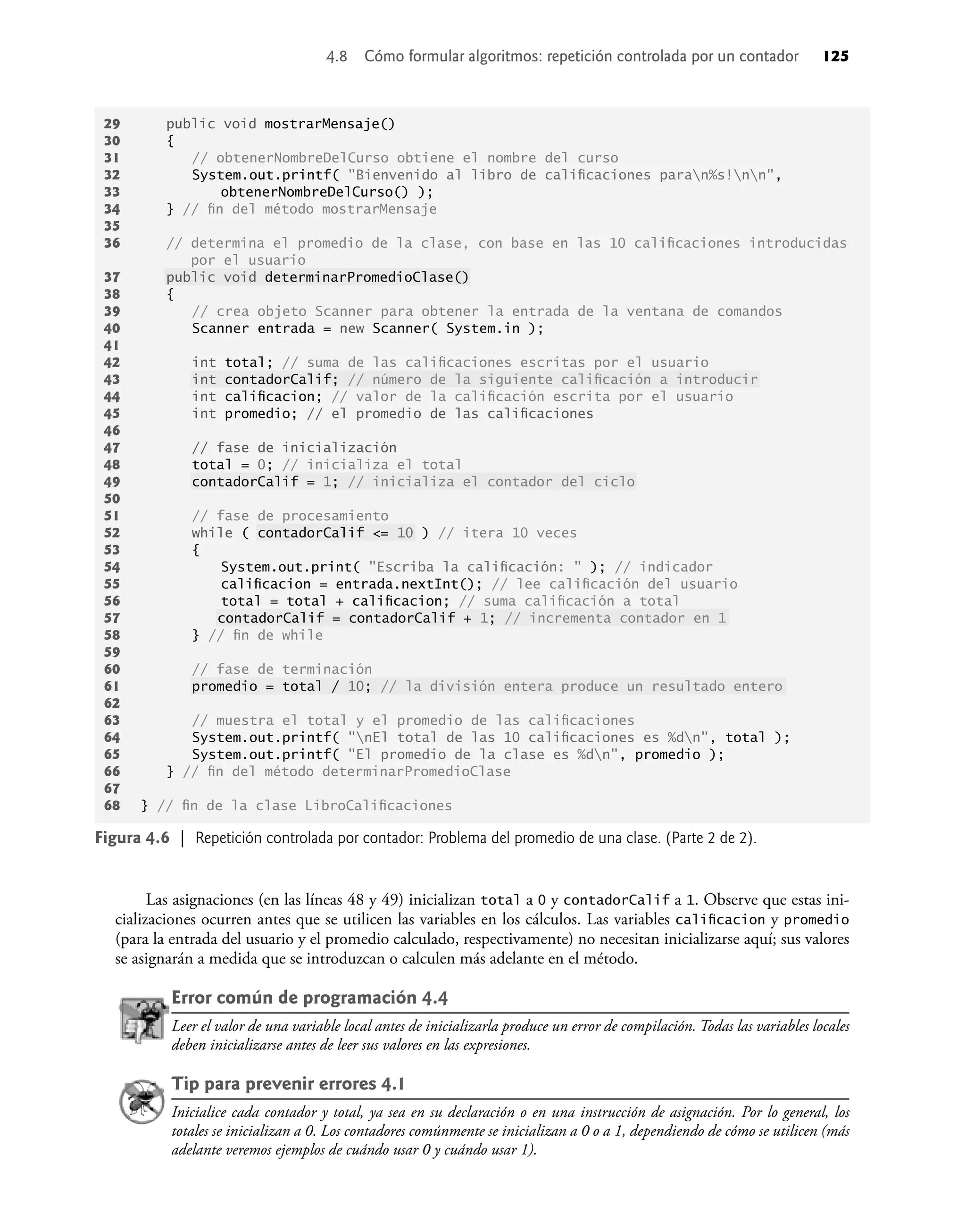 Las asignaciones (en las líneas 48 y 49) inicializan total a 0 y contadorCalif a 1. Observe que estas ini-
cializaciones ocurren antes que se utilicen las variables en los cálculos. Las variables caliﬁcacion y promedio
(para la entrada del usuario y el promedio calculado, respectivamente) no necesitan inicializarse aquí; sus valores
se asignarán a medida que se introduzcan o calculen más adelante en el método.
Error común de programación 4.4
Leer el valor de una variable local antes de inicializarla produce un error de compilación. Todas las variables locales
deben inicializarse antes de leer sus valores en las expresiones.
Tip para prevenir errores 4.1
Inicialice cada contador y total, ya sea en su declaración o en una instrucción de asignación. Por lo general, los
totales se inicializan a 0. Los contadores comúnmente se inicializan a 0 o a 1, dependiendo de cómo se utilicen (más
adelante veremos ejemplos de cuándo usar 0 y cuándo usar 1).
Figura 4.6 | Repetición controlada por contador: Problema del promedio de una clase. (Parte 2 de 2).
29 public void mostrarMensaje()
30 {
31 // obtenerNombreDelCurso obtiene el nombre del curso
32 System.out.printf( "Bienvenido al libro de caliﬁcaciones paran%s!nn",
33 obtenerNombreDelCurso() );
34 } // ﬁn del método mostrarMensaje
35
36 // determina el promedio de la clase, con base en las 10 caliﬁcaciones introducidas
por el usuario
37 public void determinarPromedioClase()
38 {
39 // crea objeto Scanner para obtener la entrada de la ventana de comandos
40 Scanner entrada = new Scanner( System.in );
41
42 int total; // suma de las caliﬁcaciones escritas por el usuario
43 int contadorCalif; // número de la siguiente caliﬁcación a introducir
44 int caliﬁcacion; // valor de la caliﬁcación escrita por el usuario
45 int promedio; // el promedio de las caliﬁcaciones
46
47 // fase de inicialización
48 total = 0; // inicializa el total
49 contadorCalif = 1; // inicializa el contador del ciclo
50
51 // fase de procesamiento
52 while ( contadorCalif <= 10 ) // itera 10 veces
53 {
54 System.out.print( "Escriba la caliﬁcación: " ); // indicador
55 caliﬁcacion = entrada.nextInt(); // lee caliﬁcación del usuario
56 total = total + caliﬁcacion; // suma caliﬁcación a total
57 contadorCalif = contadorCalif + 1; // incrementa contador en 1
58 } // ﬁn de while
59
60 // fase de terminación
61 promedio = total / 10; // la división entera produce un resultado entero
62
63 // muestra el total y el promedio de las caliﬁcaciones
64 System.out.printf( "nEl total de las 10 caliﬁcaciones es %dn", total );
65 System.out.printf( "El promedio de la clase es %dn", promedio );
66 } // ﬁn del método determinarPromedioClase
67
68 } // ﬁn de la clase LibroCaliﬁcaciones
4.8 Cómo formular algoritmos: repetición controlada por un contador 125
 