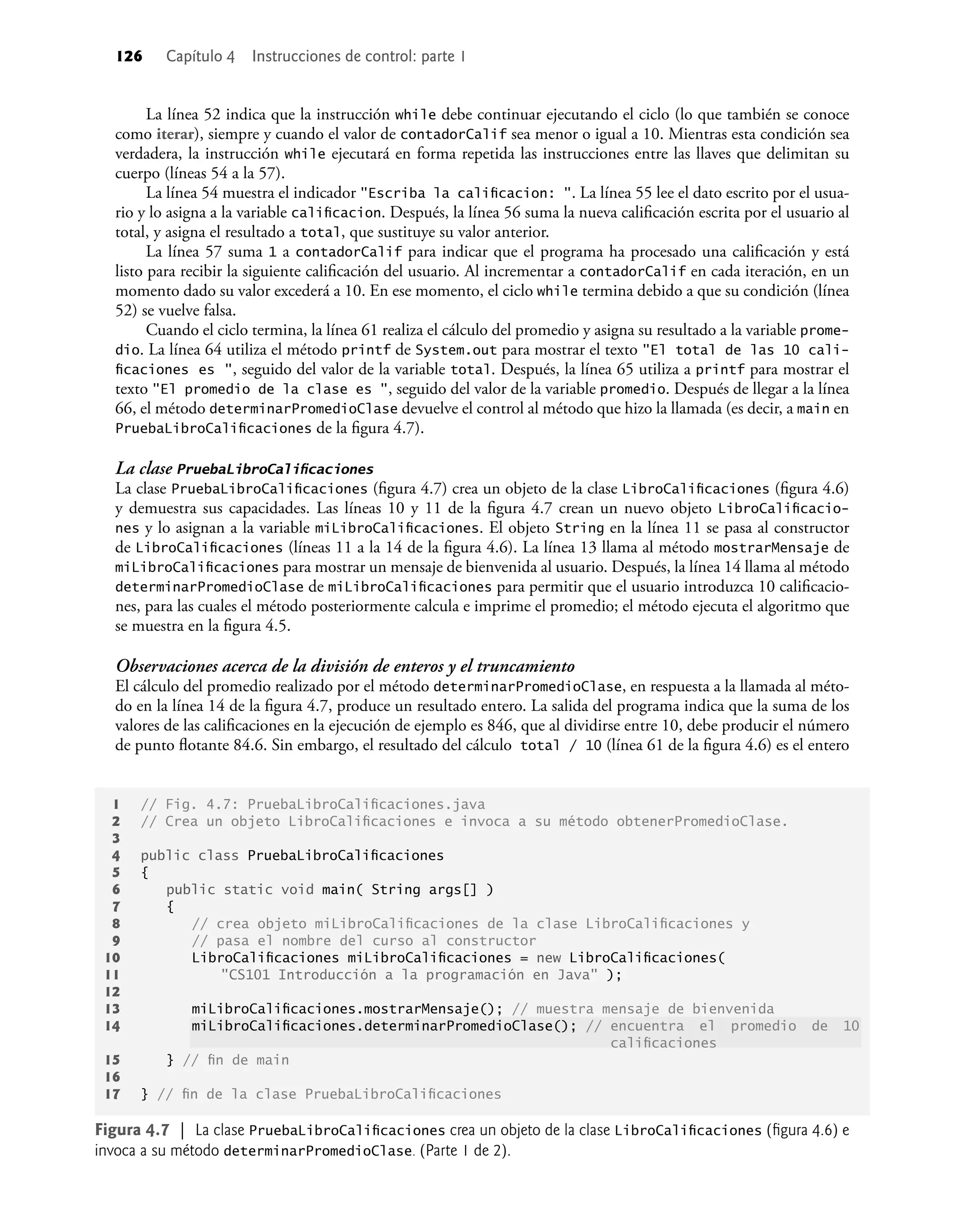 126 Capítulo 4 Instrucciones de control: parte 1
La línea 52 indica que la instrucción while debe continuar ejecutando el ciclo (lo que también se conoce
como iterar), siempre y cuando el valor de contadorCalif sea menor o igual a 10. Mientras esta condición sea
verdadera, la instrucción while ejecutará en forma repetida las instrucciones entre las llaves que delimitan su
cuerpo (líneas 54 a la 57).
La línea 54 muestra el indicador "Escriba la caliﬁcacion: ". La línea 55 lee el dato escrito por el usua-
rio y lo asigna a la variable caliﬁcacion. Después, la línea 56 suma la nueva caliﬁcación escrita por el usuario al
total, y asigna el resultado a total, que sustituye su valor anterior.
La línea 57 suma 1 a contadorCalif para indicar que el programa ha procesado una caliﬁcación y está
listo para recibir la siguiente caliﬁcación del usuario. Al incrementar a contadorCalif en cada iteración, en un
momento dado su valor excederá a 10. En ese momento, el ciclo while termina debido a que su condición (línea
52) se vuelve falsa.
Cuando el ciclo termina, la línea 61 realiza el cálculo del promedio y asigna su resultado a la variable prome-
dio. La línea 64 utiliza el método printf de System.out para mostrar el texto "El total de las 10 cali-
ﬁcaciones es ", seguido del valor de la variable total. Después, la línea 65 utiliza a printf para mostrar el
texto "El promedio de la clase es ", seguido del valor de la variable promedio. Después de llegar a la línea
66, el método determinarPromedioClase devuelve el control al método que hizo la llamada (es decir, a main en
PruebaLibroCaliﬁcaciones de la ﬁgura 4.7).
La clase PruebaLibroCaliﬁcaciones
La clase PruebaLibroCaliﬁcaciones (ﬁgura 4.7) crea un objeto de la clase LibroCaliﬁcaciones (ﬁgura 4.6)
y demuestra sus capacidades. Las líneas 10 y 11 de la ﬁgura 4.7 crean un nuevo objeto LibroCaliﬁcacio-
nes y lo asignan a la variable miLibroCaliﬁcaciones. El objeto String en la línea 11 se pasa al constructor
de LibroCaliﬁcaciones (líneas 11 a la 14 de la ﬁgura 4.6). La línea 13 llama al método mostrarMensaje de
miLibroCaliﬁcaciones para mostrar un mensaje de bienvenida al usuario. Después, la línea 14 llama al método
determinarPromedioClase de miLibroCaliﬁcaciones para permitir que el usuario introduzca 10 caliﬁcacio-
nes, para las cuales el método posteriormente calcula e imprime el promedio; el método ejecuta el algoritmo que
se muestra en la ﬁgura 4.5.
Observaciones acerca de la división de enteros y el truncamiento
El cálculo del promedio realizado por el método determinarPromedioClase, en respuesta a la llamada al méto-
do en la línea 14 de la ﬁgura 4.7, produce un resultado entero. La salida del programa indica que la suma de los
valores de las caliﬁcaciones en la ejecución de ejemplo es 846, que al dividirse entre 10, debe producir el número
de punto ﬂotante 84.6. Sin embargo, el resultado del cálculo total / 10 (línea 61 de la ﬁgura 4.6) es el entero
1 // Fig. 4.7: PruebaLibroCaliﬁcaciones.java
2 // Crea un objeto LibroCaliﬁcaciones e invoca a su método obtenerPromedioClase.
3
4 public class PruebaLibroCaliﬁcaciones
5 {
6 public static void main( String args[] )
7 {
8 // crea objeto miLibroCaliﬁcaciones de la clase LibroCaliﬁcaciones y
9 // pasa el nombre del curso al constructor
10 LibroCaliﬁcaciones miLibroCaliﬁcaciones = new LibroCaliﬁcaciones(
11 "CS101 Introducción a la programación en Java" );
12
13 miLibroCaliﬁcaciones.mostrarMensaje(); // muestra mensaje de bienvenida
14 miLibroCaliﬁcaciones.determinarPromedioClase(); // encuentra el promedio de 10
caliﬁcaciones
15 } // ﬁn de main
16
17 } // ﬁn de la clase PruebaLibroCaliﬁcaciones
Figura 4.7 | La clase PruebaLibroCaliﬁcaciones crea un objeto de la clase LibroCaliﬁcaciones (ﬁgura 4.6) e
invoca a su método determinarPromedioClase. (Parte 1 de 2).
 