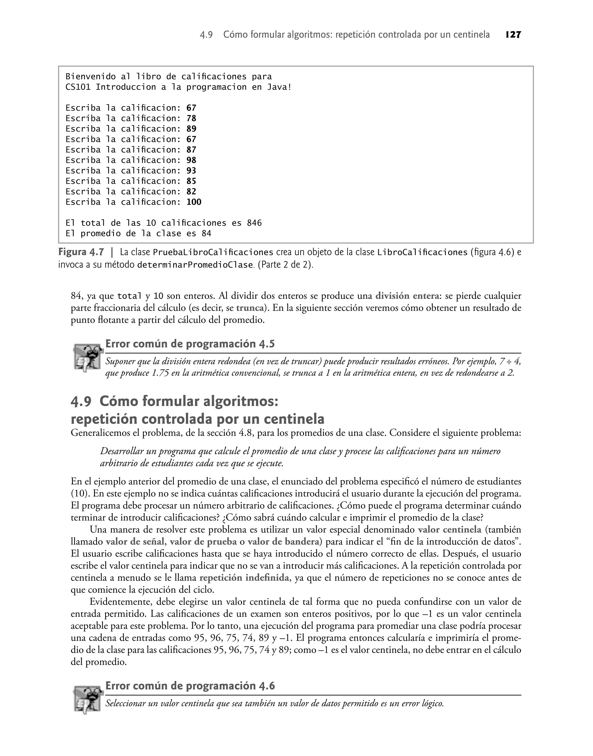 84, ya que total y 10 son enteros. Al dividir dos enteros se produce una división entera: se pierde cualquier
parte fraccionaria del cálculo (es decir, se trunca). En la siguiente sección veremos cómo obtener un resultado de
punto ﬂotante a partir del cálculo del promedio.
Error común de programación 4.5
Suponer que la división entera redondea (en vez de truncar) puede producir resultados erróneos. Por ejemplo, 7 ÷ 4,
que produce 1.75 en la aritmética convencional, se trunca a 1 en la aritmética entera, en vez de redondearse a 2.
4.9 Cómo formular algoritmos:
repetición controlada por un centinela
Generalicemos el problema, de la sección 4.8, para los promedios de una clase. Considere el siguiente problema:
Desarrollar un programa que calcule el promedio de una clase y procese las caliﬁcaciones para un número
arbitrario de estudiantes cada vez que se ejecute.
En el ejemplo anterior del promedio de una clase, el enunciado del problema especiﬁcó el número de estudiantes
(10). En este ejemplo no se indica cuántas caliﬁcaciones introducirá el usuario durante la ejecución del programa.
El programa debe procesar un número arbitrario de caliﬁcaciones. ¿Cómo puede el programa determinar cuándo
terminar de introducir caliﬁcaciones? ¿Cómo sabrá cuándo calcular e imprimir el promedio de la clase?
Una manera de resolver este problema es utilizar un valor especial denominado valor centinela (también
llamado valor de señal, valor de prueba o valor de bandera) para indicar el “ﬁn de la introducción de datos”.
El usuario escribe caliﬁcaciones hasta que se haya introducido el número correcto de ellas. Después, el usuario
escribe el valor centinela para indicar que no se van a introducir más caliﬁcaciones. A la repetición controlada por
centinela a menudo se le llama repetición indeﬁnida, ya que el número de repeticiones no se conoce antes de
que comience la ejecución del ciclo.
Evidentemente, debe elegirse un valor centinela de tal forma que no pueda confundirse con un valor de
entrada permitido. Las caliﬁcaciones de un examen son enteros positivos, por lo que –1 es un valor centinela
aceptable para este problema. Por lo tanto, una ejecución del programa para promediar una clase podría procesar
una cadena de entradas como 95, 96, 75, 74, 89 y –1. El programa entonces calcularía e imprimiría el prome-
dio de la clase para las caliﬁcaciones 95, 96, 75, 74 y 89; como –1 es el valor centinela, no debe entrar en el cálculo
del promedio.
Error común de programación 4.6
Seleccionar un valor centinela que sea también un valor de datos permitido es un error lógico.
Figura 4.7 | La clase PruebaLibroCaliﬁcaciones crea un objeto de la clase LibroCaliﬁcaciones (ﬁgura 4.6) e
invoca a su método determinarPromedioClase. (Parte 2 de 2).
Bienvenido al libro de caliﬁcaciones para
CS101 Introduccion a la programacion en Java!
Escriba la caliﬁcacion: 67
Escriba la caliﬁcacion: 78
Escriba la caliﬁcacion: 89
Escriba la caliﬁcacion: 67
Escriba la caliﬁcacion: 87
Escriba la caliﬁcacion: 98
Escriba la caliﬁcacion: 93
Escriba la caliﬁcacion: 85
Escriba la caliﬁcacion: 82
Escriba la caliﬁcacion: 100
El total de las 10 caliﬁcaciones es 846
El promedio de la clase es 84
4.9 Cómo formular algoritmos: repetición controlada por un centinela 127
 