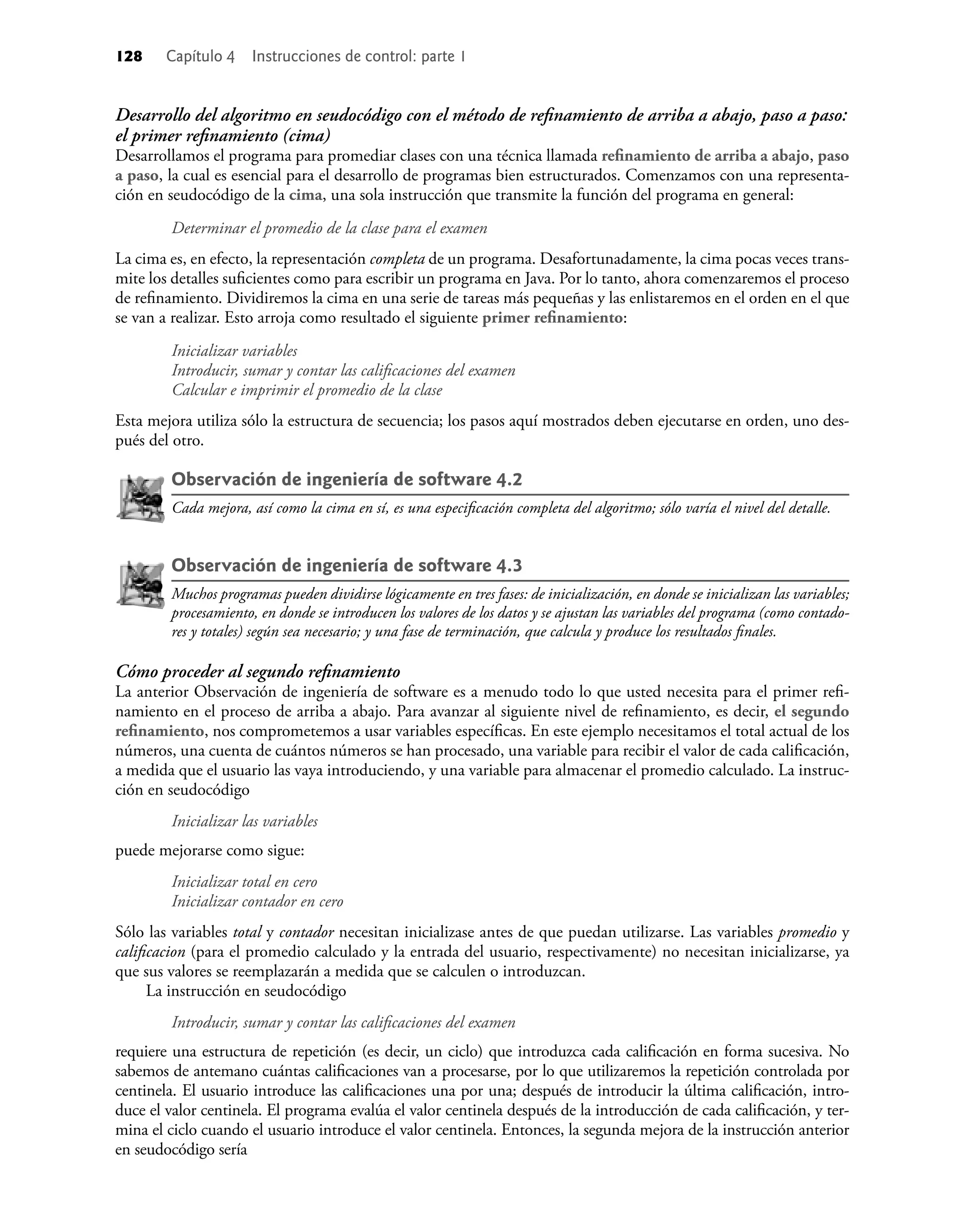 128 Capítulo 4 Instrucciones de control: parte 1
Desarrollo del algoritmo en seudocódigo con el método de reﬁnamiento de arriba a abajo, paso a paso:
el primer reﬁnamiento (cima)
Desarrollamos el programa para promediar clases con una técnica llamada reﬁnamiento de arriba a abajo, paso
a paso, la cual es esencial para el desarrollo de programas bien estructurados. Comenzamos con una representa-
ción en seudocódigo de la cima, una sola instrucción que transmite la función del programa en general:
Determinar el promedio de la clase para el examen
La cima es, en efecto, la representación completa de un programa. Desafortunadamente, la cima pocas veces trans-
mite los detalles suﬁcientes como para escribir un programa en Java. Por lo tanto, ahora comenzaremos el proceso
de reﬁnamiento. Dividiremos la cima en una serie de tareas más pequeñas y las enlistaremos en el orden en el que
se van a realizar. Esto arroja como resultado el siguiente primer reﬁnamiento:
Inicializar variables
Introducir, sumar y contar las caliﬁcaciones del examen
Calcular e imprimir el promedio de la clase
Esta mejora utiliza sólo la estructura de secuencia; los pasos aquí mostrados deben ejecutarse en orden, uno des-
pués del otro.
Observación de ingeniería de software 4.2
Cada mejora, así como la cima en sí, es una especiﬁcación completa del algoritmo; sólo varía el nivel del detalle.
Observación de ingeniería de software 4.3
Muchos programas pueden dividirse lógicamente en tres fases: de inicialización, en donde se inicializan las variables;
procesamiento, en donde se introducen los valores de los datos y se ajustan las variables del programa (como contado-
res y totales) según sea necesario; y una fase de terminación, que calcula y produce los resultados ﬁnales.
Cómo proceder al segundo reﬁnamiento
La anterior Observación de ingeniería de software es a menudo todo lo que usted necesita para el primer reﬁ-
namiento en el proceso de arriba a abajo. Para avanzar al siguiente nivel de reﬁnamiento, es decir, el segundo
reﬁnamiento, nos comprometemos a usar variables especíﬁcas. En este ejemplo necesitamos el total actual de los
números, una cuenta de cuántos números se han procesado, una variable para recibir el valor de cada caliﬁcación,
a medida que el usuario las vaya introduciendo, y una variable para almacenar el promedio calculado. La instruc-
ción en seudocódigo
Inicializar las variables
puede mejorarse como sigue:
Inicializar total en cero
Inicializar contador en cero
Sólo las variables total y contador necesitan inicializase antes de que puedan utilizarse. Las variables promedio y
caliﬁcacion (para el promedio calculado y la entrada del usuario, respectivamente) no necesitan inicializarse, ya
que sus valores se reemplazarán a medida que se calculen o introduzcan.
La instrucción en seudocódigo
Introducir, sumar y contar las caliﬁcaciones del examen
requiere una estructura de repetición (es decir, un ciclo) que introduzca cada caliﬁcación en forma sucesiva. No
sabemos de antemano cuántas caliﬁcaciones van a procesarse, por lo que utilizaremos la repetición controlada por
centinela. El usuario introduce las caliﬁcaciones una por una; después de introducir la última caliﬁcación, intro-
duce el valor centinela. El programa evalúa el valor centinela después de la introducción de cada caliﬁcación, y ter-
mina el ciclo cuando el usuario introduce el valor centinela. Entonces, la segunda mejora de la instrucción anterior
en seudocódigo sería
 