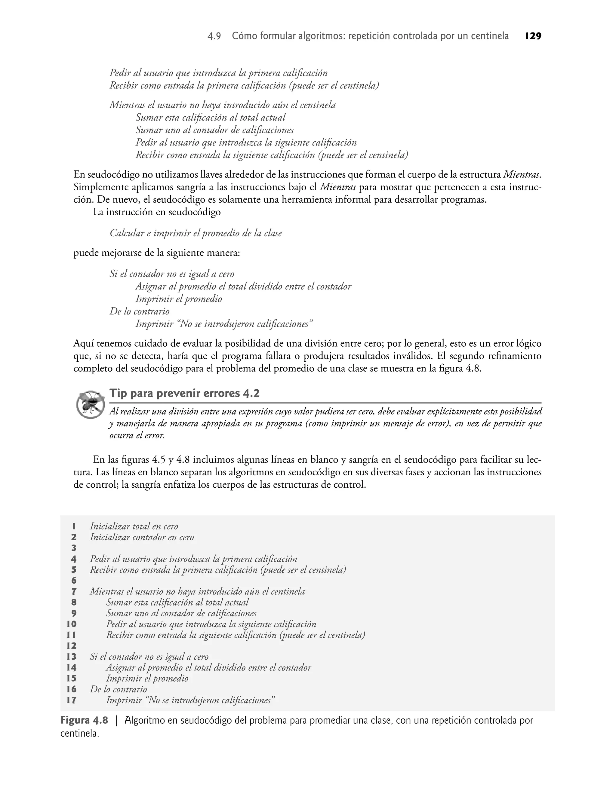 Pedir al usuario que introduzca la primera caliﬁcación
Recibir como entrada la primera caliﬁcación (puede ser el centinela)
Mientras el usuario no haya introducido aún el centinela
Sumar esta caliﬁcación al total actual
Sumar uno al contador de caliﬁcaciones
Pedir al usuario que introduzca la siguiente caliﬁcación
Recibir como entrada la siguiente caliﬁcación (puede ser el centinela)
En seudocódigo no utilizamos llaves alrededor de las instrucciones que forman el cuerpo de la estructura Mientras.
Simplemente aplicamos sangría a las instrucciones bajo el Mientras para mostrar que pertenecen a esta instruc-
ción. De nuevo, el seudocódigo es solamente una herramienta informal para desarrollar programas.
La instrucción en seudocódigo
Calcular e imprimir el promedio de la clase
puede mejorarse de la siguiente manera:
Si el contador no es igual a cero
Asignar al promedio el total dividido entre el contador
Imprimir el promedio
De lo contrario
Imprimir “No se introdujeron caliﬁcaciones”
Aquí tenemos cuidado de evaluar la posibilidad de una división entre cero; por lo general, esto es un error lógico
que, si no se detecta, haría que el programa fallara o produjera resultados inválidos. El segundo reﬁnamiento
completo del seudocódigo para el problema del promedio de una clase se muestra en la ﬁgura 4.8.
Tip para prevenir errores 4.2
Al realizar una división entre una expresión cuyo valor pudiera ser cero, debe evaluar explícitamente esta posibilidad
y manejarla de manera apropiada en su programa (como imprimir un mensaje de error), en vez de permitir que
ocurra el error.
En las ﬁguras 4.5 y 4.8 incluimos algunas líneas en blanco y sangría en el seudocódigo para facilitar su lec-
tura. Las líneas en blanco separan los algoritmos en seudocódigo en sus diversas fases y accionan las instrucciones
de control; la sangría enfatiza los cuerpos de las estructuras de control.
1 Inicializar total en cero
2 Inicializar contador en cero
3
4 Pedir al usuario que introduzca la primera caliﬁcación
5 Recibir como entrada la primera caliﬁcación (puede ser el centinela)
6
7 Mientras el usuario no haya introducido aún el centinela
8 Sumar esta caliﬁcación al total actual
9 Sumar uno al contador de caliﬁcaciones
10 Pedir al usuario que introduzca la siguiente caliﬁcación
11 Recibir como entrada la siguiente caliﬁcación (puede ser el centinela)
12
13 Si el contador no es igual a cero
14 Asignar al promedio el total dividido entre el contador
15 Imprimir el promedio
16 De lo contrario
17 Imprimir “No se introdujeron caliﬁcaciones”
Figura 4.8 | Algoritmo en seudocódigo del problema para promediar una clase, con una repetición controlada por
centinela.
4.9 Cómo formular algoritmos: repetición controlada por un centinela 129
 