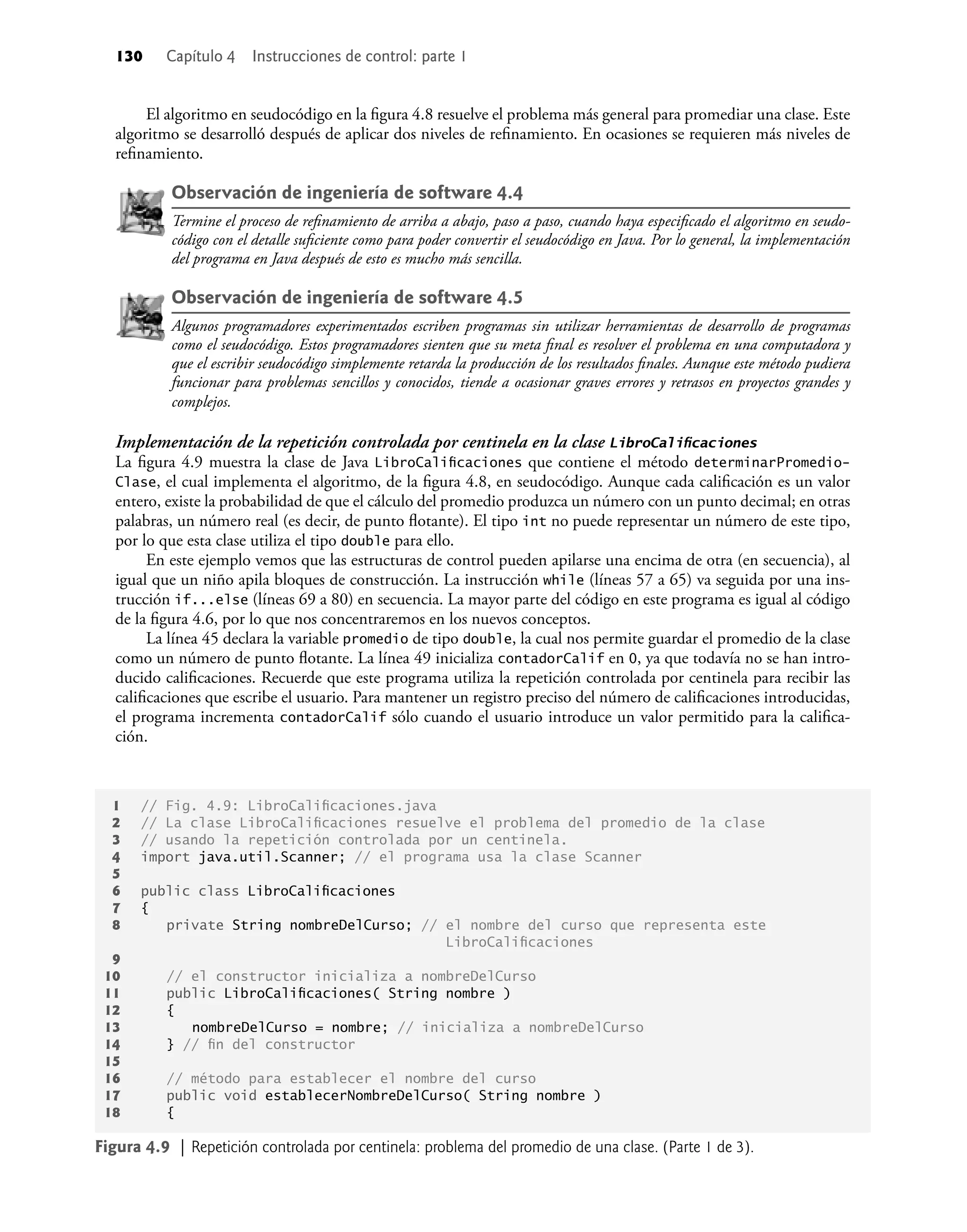 130 Capítulo 4 Instrucciones de control: parte 1
El algoritmo en seudocódigo en la ﬁgura 4.8 resuelve el problema más general para promediar una clase. Este
algoritmo se desarrolló después de aplicar dos niveles de reﬁnamiento. En ocasiones se requieren más niveles de
reﬁnamiento.
Observación de ingeniería de software 4.4
Termine el proceso de reﬁnamiento de arriba a abajo, paso a paso, cuando haya especiﬁcado el algoritmo en seudo-
código con el detalle suﬁciente como para poder convertir el seudocódigo en Java. Por lo general, la implementación
del programa en Java después de esto es mucho más sencilla.
Observación de ingeniería de software 4.5
Algunos programadores experimentados escriben programas sin utilizar herramientas de desarrollo de programas
como el seudocódigo. Estos programadores sienten que su meta ﬁnal es resolver el problema en una computadora y
que el escribir seudocódigo simplemente retarda la producción de los resultados ﬁnales. Aunque este método pudiera
funcionar para problemas sencillos y conocidos, tiende a ocasionar graves errores y retrasos en proyectos grandes y
complejos.
Implementación de la repetición controlada por centinela en la clase LibroCaliﬁcaciones
La ﬁgura 4.9 muestra la clase de Java LibroCaliﬁcaciones que contiene el método determinarPromedio-
Clase, el cual implementa el algoritmo, de la ﬁgura 4.8, en seudocódigo. Aunque cada caliﬁcación es un valor
entero, existe la probabilidad de que el cálculo del promedio produzca un número con un punto decimal; en otras
palabras, un número real (es decir, de punto ﬂotante). El tipo int no puede representar un número de este tipo,
por lo que esta clase utiliza el tipo double para ello.
En este ejemplo vemos que las estructuras de control pueden apilarse una encima de otra (en secuencia), al
igual que un niño apila bloques de construcción. La instrucción while (líneas 57 a 65) va seguida por una ins-
trucción if...else (líneas 69 a 80) en secuencia. La mayor parte del código en este programa es igual al código
de la ﬁgura 4.6, por lo que nos concentraremos en los nuevos conceptos.
La línea 45 declara la variable promedio de tipo double, la cual nos permite guardar el promedio de la clase
como un número de punto ﬂotante. La línea 49 inicializa contadorCalif en 0, ya que todavía no se han intro-
ducido caliﬁcaciones. Recuerde que este programa utiliza la repetición controlada por centinela para recibir las
caliﬁcaciones que escribe el usuario. Para mantener un registro preciso del número de caliﬁcaciones introducidas,
el programa incrementa contadorCalif sólo cuando el usuario introduce un valor permitido para la caliﬁca-
ción.
1 // Fig. 4.9: LibroCaliﬁcaciones.java
2 // La clase LibroCaliﬁcaciones resuelve el problema del promedio de la clase
3 // usando la repetición controlada por un centinela.
4 import java.util.Scanner; // el programa usa la clase Scanner
5
6 public class LibroCaliﬁcaciones
7 {
8 private String nombreDelCurso; // el nombre del curso que representa este
LibroCaliﬁcaciones
9
10 // el constructor inicializa a nombreDelCurso
11 public LibroCaliﬁcaciones( String nombre )
12 {
13 nombreDelCurso = nombre; // inicializa a nombreDelCurso
14 } // ﬁn del constructor
15
16 // método para establecer el nombre del curso
17 public void establecerNombreDelCurso( String nombre )
18 {
Figura 4.9 | Repetición controlada por centinela: problema del promedio de una clase. (Parte 1 de 3).
 