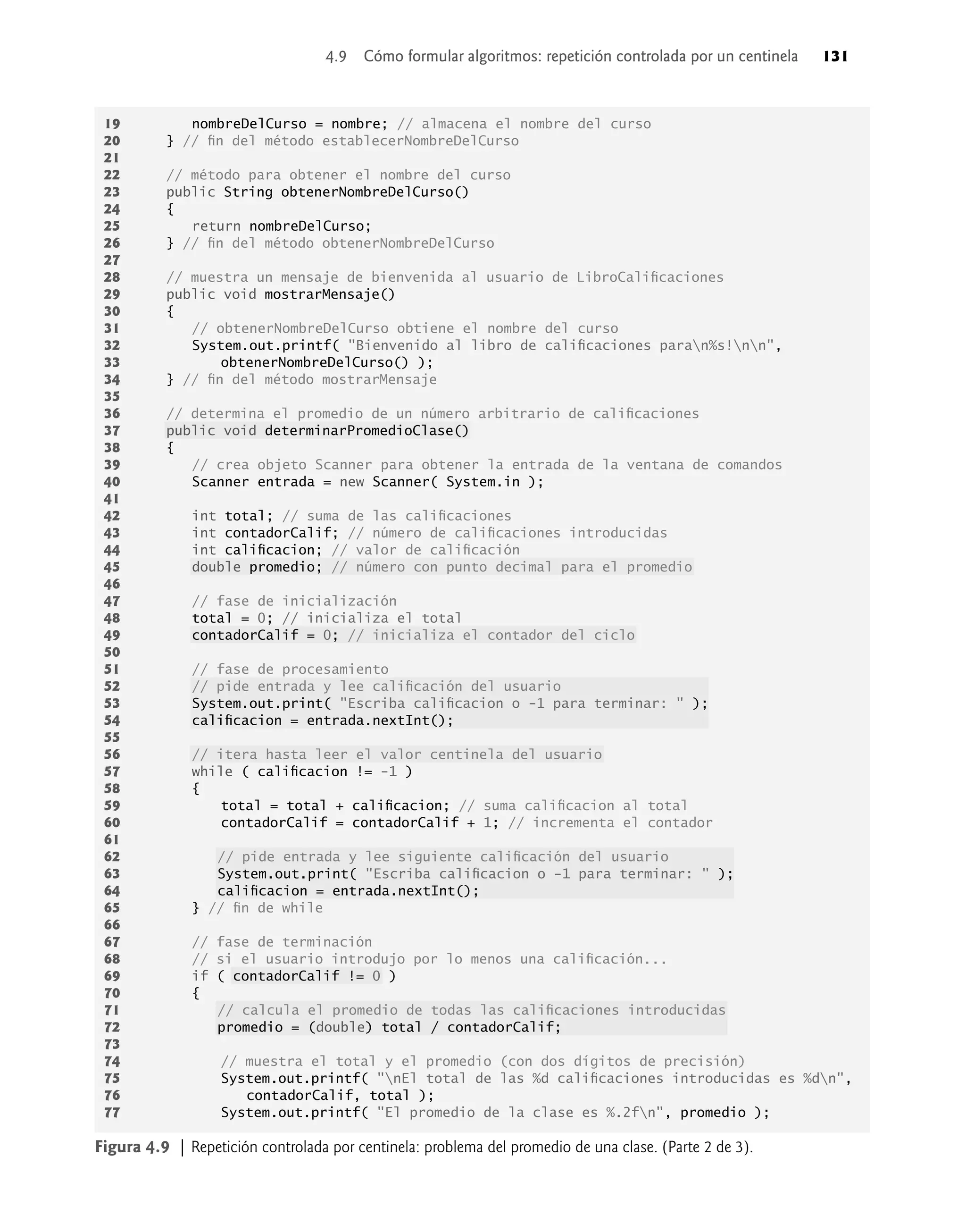 Figura 4.9 | Repetición controlada por centinela: problema del promedio de una clase. (Parte 2 de 3).
19 nombreDelCurso = nombre; // almacena el nombre del curso
20 } // ﬁn del método establecerNombreDelCurso
21
22 // método para obtener el nombre del curso
23 public String obtenerNombreDelCurso()
24 {
25 return nombreDelCurso;
26 } // ﬁn del método obtenerNombreDelCurso
27
28 // muestra un mensaje de bienvenida al usuario de LibroCaliﬁcaciones
29 public void mostrarMensaje()
30 {
31 // obtenerNombreDelCurso obtiene el nombre del curso
32 System.out.printf( "Bienvenido al libro de caliﬁcaciones paran%s!nn",
33 obtenerNombreDelCurso() );
34 } // ﬁn del método mostrarMensaje
35
36 // determina el promedio de un número arbitrario de caliﬁcaciones
37 public void determinarPromedioClase()
38 {
39 // crea objeto Scanner para obtener la entrada de la ventana de comandos
40 Scanner entrada = new Scanner( System.in );
41
42 int total; // suma de las caliﬁcaciones
43 int contadorCalif; // número de caliﬁcaciones introducidas
44 int caliﬁcacion; // valor de caliﬁcación
45 double promedio; // número con punto decimal para el promedio
46
47 // fase de inicialización
48 total = 0; // inicializa el total
49 contadorCalif = 0; // inicializa el contador del ciclo
50
51 // fase de procesamiento
52 // pide entrada y lee caliﬁcación del usuario
53 System.out.print( "Escriba caliﬁcacion o -1 para terminar: " );
54 caliﬁcacion = entrada.nextInt();
55
56 // itera hasta leer el valor centinela del usuario
57 while ( caliﬁcacion != -1 )
58 {
59 total = total + caliﬁcacion; // suma caliﬁcacion al total
60 contadorCalif = contadorCalif + 1; // incrementa el contador
61
62 // pide entrada y lee siguiente caliﬁcación del usuario
63 System.out.print( "Escriba caliﬁcacion o -1 para terminar: " );
64 caliﬁcacion = entrada.nextInt();
65 } // ﬁn de while
66
67 // fase de terminación
68 // si el usuario introdujo por lo menos una caliﬁcación...
69 if ( contadorCalif != 0 )
70 {
71 // calcula el promedio de todas las caliﬁcaciones introducidas
72 promedio = (double) total / contadorCalif;
73
74 // muestra el total y el promedio (con dos dígitos de precisión)
75 System.out.printf( "nEl total de las %d caliﬁcaciones introducidas es %dn",
76 contadorCalif, total );
77 System.out.printf( "El promedio de la clase es %.2fn", promedio );
4.9 Cómo formular algoritmos: repetición controlada por un centinela 131
 