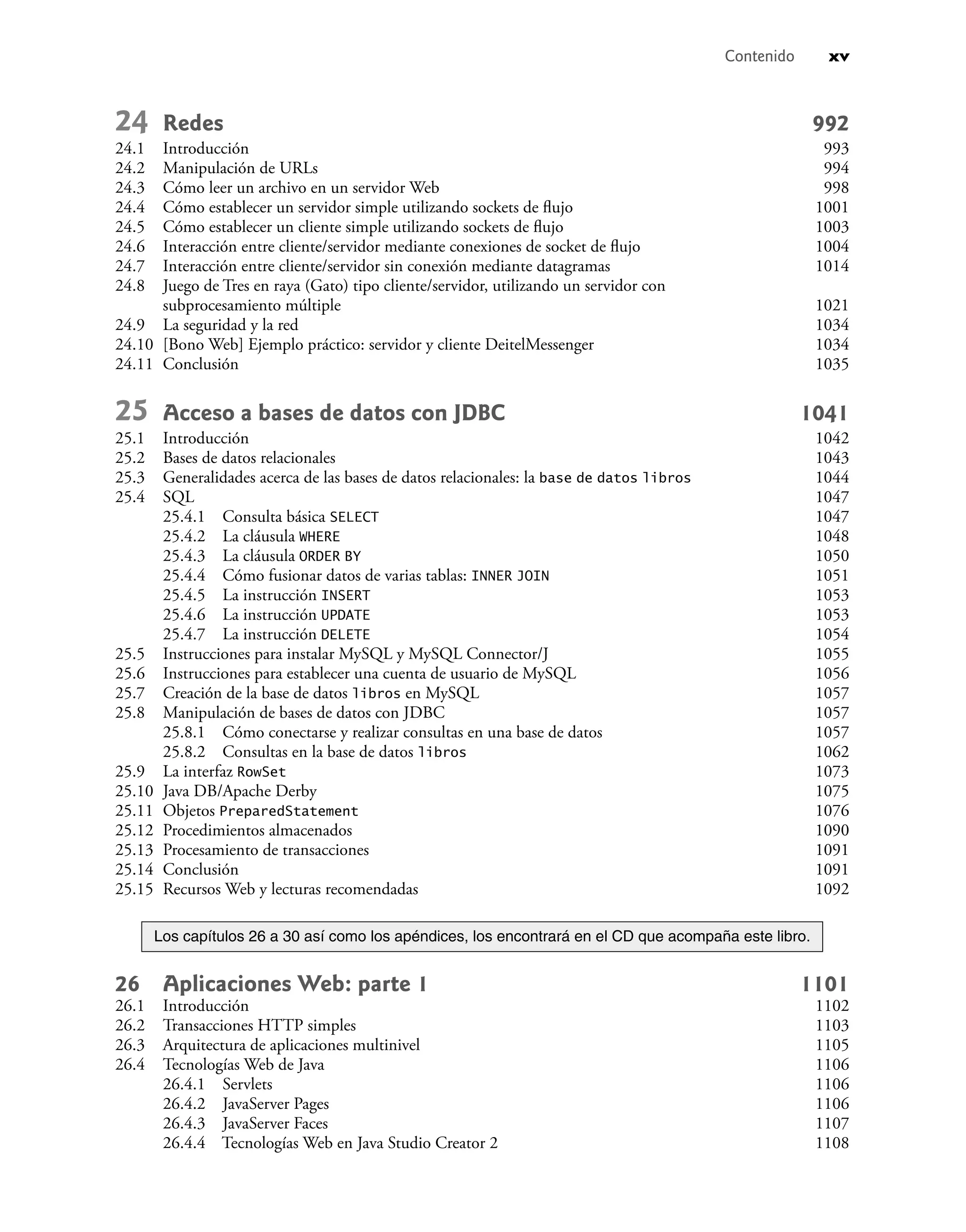 Contenido xv
24 Redes 992
24.1 Introducción 993
24.2 Manipulación de URLs 994
24.3 Cómo leer un archivo en un servidor Web 998
24.4 Cómo establecer un servidor simple utilizando sockets de ﬂujo 1001
24.5 Cómo establecer un cliente simple utilizando sockets de ﬂujo 1003
24.6 Interacción entre cliente/servidor mediante conexiones de socket de ﬂujo 1004
24.7 Interacción entre cliente/servidor sin conexión mediante datagramas 1014
24.8 Juego de Tres en raya (Gato) tipo cliente/servidor, utilizando un servidor con
subprocesamiento múltiple 1021
24.9 La seguridad y la red 1034
24.10 [Bono Web] Ejemplo práctico: servidor y cliente DeitelMessenger 1034
24.11 Conclusión 1035
25 Acceso a bases de datos con JDBC 1041
25.1 Introducción 1042
25.2 Bases de datos relacionales 1043
25.3 Generalidades acerca de las bases de datos relacionales: la base de datos libros 1044
25.4 SQL 1047
25.4.1 Consulta básica SELECT 1047
25.4.2 La cláusula WHERE 1048
25.4.3 La cláusula ORDER BY 1050
25.4.4 Cómo fusionar datos de varias tablas: INNER JOIN 1051
25.4.5 La instrucción INSERT 1053
25.4.6 La instrucción UPDATE 1053
25.4.7 La instrucción DELETE 1054
25.5 Instrucciones para instalar MySQL y MySQL Connector/J 1055
25.6 Instrucciones para establecer una cuenta de usuario de MySQL 1056
25.7 Creación de la base de datos libros en MySQL 1057
25.8 Manipulación de bases de datos con JDBC 1057
25.8.1 Cómo conectarse y realizar consultas en una base de datos 1057
25.8.2 Consultas en la base de datos libros 1062
25.9 La interfaz RowSet 1073
25.10 Java DB/Apache Derby 1075
25.11 Objetos PreparedStatement 1076
25.12 Procedimientos almacenados 1090
25.13 Procesamiento de transacciones 1091
25.14 Conclusión 1091
25.15 Recursos Web y lecturas recomendadas 1092
Los capítulos 26 a 30 así como los apéndices, los encontrará en el CD que acompaña este libro.
26 Aplicaciones Web: parte 1 1101
26.1 Introducción 1102
26.2 Transacciones HTTP simples 1103
26.3 Arquitectura de aplicaciones multinivel 1105
26.4 Tecnologías Web de Java 1106
26.4.1 Servlets 1106
26.4.2 JavaServer Pages 1106
26.4.3 JavaServer Faces 1107
26.4.4 Tecnologías Web en Java Studio Creator 2 1108
 