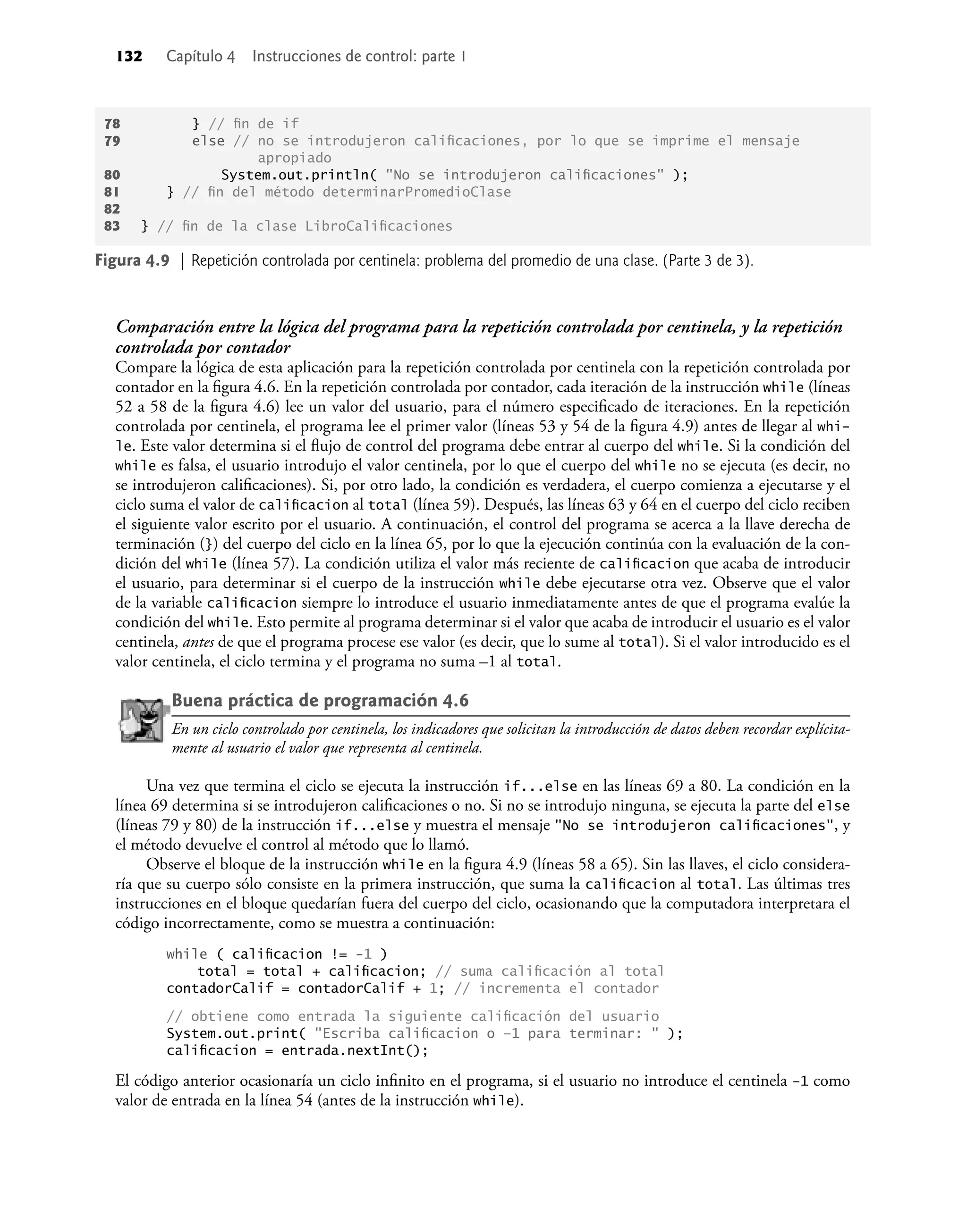132 Capítulo 4 Instrucciones de control: parte 1
Figura 4.9 | Repetición controlada por centinela: problema del promedio de una clase. (Parte 3 de 3).
Comparación entre la lógica del programa para la repetición controlada por centinela, y la repetición
controlada por contador
Compare la lógica de esta aplicación para la repetición controlada por centinela con la repetición controlada por
contador en la ﬁgura 4.6. En la repetición controlada por contador, cada iteración de la instrucción while (líneas
52 a 58 de la ﬁgura 4.6) lee un valor del usuario, para el número especiﬁcado de iteraciones. En la repetición
controlada por centinela, el programa lee el primer valor (líneas 53 y 54 de la ﬁgura 4.9) antes de llegar al whi-
le. Este valor determina si el ﬂujo de control del programa debe entrar al cuerpo del while. Si la condición del
while es falsa, el usuario introdujo el valor centinela, por lo que el cuerpo del while no se ejecuta (es decir, no
se introdujeron caliﬁcaciones). Si, por otro lado, la condición es verdadera, el cuerpo comienza a ejecutarse y el
ciclo suma el valor de caliﬁcacion al total (línea 59). Después, las líneas 63 y 64 en el cuerpo del ciclo reciben
el siguiente valor escrito por el usuario. A continuación, el control del programa se acerca a la llave derecha de
terminación (}) del cuerpo del ciclo en la línea 65, por lo que la ejecución continúa con la evaluación de la con-
dición del while (línea 57). La condición utiliza el valor más reciente de caliﬁcacion que acaba de introducir
el usuario, para determinar si el cuerpo de la instrucción while debe ejecutarse otra vez. Observe que el valor
de la variable caliﬁcacion siempre lo introduce el usuario inmediatamente antes de que el programa evalúe la
condición del while. Esto permite al programa determinar si el valor que acaba de introducir el usuario es el valor
centinela, antes de que el programa procese ese valor (es decir, que lo sume al total). Si el valor introducido es el
valor centinela, el ciclo termina y el programa no suma –1 al total.
Buena práctica de programación 4.6
En un ciclo controlado por centinela, los indicadores que solicitan la introducción de datos deben recordar explícita-
mente al usuario el valor que representa al centinela.
Una vez que termina el ciclo se ejecuta la instrucción if...else en las líneas 69 a 80. La condición en la
línea 69 determina si se introdujeron caliﬁcaciones o no. Si no se introdujo ninguna, se ejecuta la parte del else
(líneas 79 y 80) de la instrucción if...else y muestra el mensaje "No se introdujeron caliﬁcaciones", y
el método devuelve el control al método que lo llamó.
Observe el bloque de la instrucción while en la ﬁgura 4.9 (líneas 58 a 65). Sin las llaves, el ciclo considera-
ría que su cuerpo sólo consiste en la primera instrucción, que suma la caliﬁcacion al total. Las últimas tres
instrucciones en el bloque quedarían fuera del cuerpo del ciclo, ocasionando que la computadora interpretara el
código incorrectamente, como se muestra a continuación:
while ( caliﬁcacion != -1 )
total = total + caliﬁcacion; // suma caliﬁcación al total
contadorCalif = contadorCalif + 1; // incrementa el contador
// obtiene como entrada la siguiente caliﬁcación del usuario
System.out.print( "Escriba caliﬁcacion o –1 para terminar: " );
caliﬁcacion = entrada.nextInt();
El código anterior ocasionaría un ciclo inﬁnito en el programa, si el usuario no introduce el centinela –1 como
valor de entrada en la línea 54 (antes de la instrucción while).
78 } // ﬁn de if
79 else // no se introdujeron caliﬁcaciones, por lo que se imprime el mensaje
apropiado
80 System.out.println( "No se introdujeron caliﬁcaciones" );
81 } // ﬁn del método determinarPromedioClase
82
83 } // ﬁn de la clase LibroCaliﬁcaciones
 