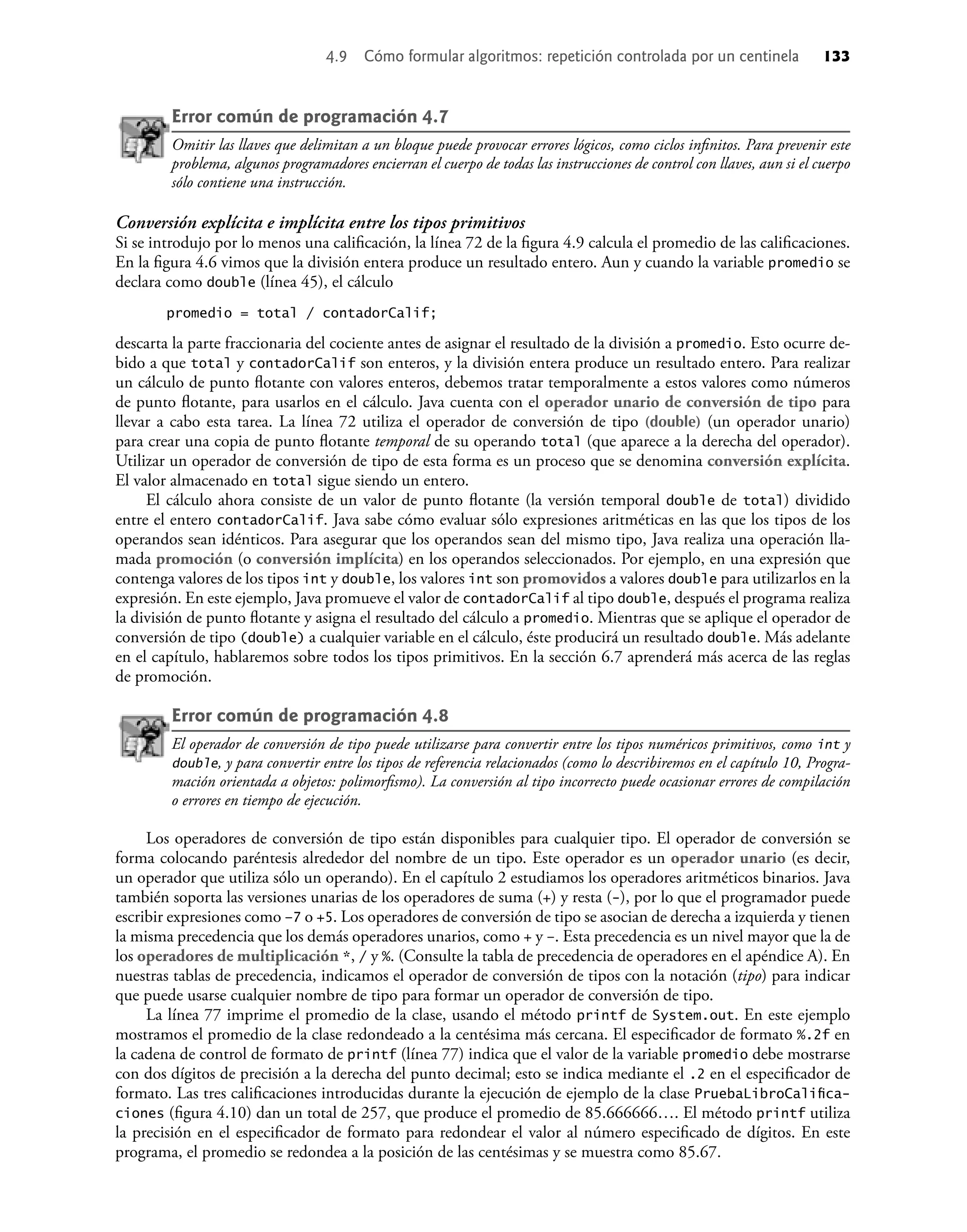 Error común de programación 4.7
Omitir las llaves que delimitan a un bloque puede provocar errores lógicos, como ciclos inﬁnitos. Para prevenir este
problema, algunos programadores encierran el cuerpo de todas las instrucciones de control con llaves, aun si el cuerpo
sólo contiene una instrucción.
Conversión explícita e implícita entre los tipos primitivos
Si se introdujo por lo menos una caliﬁcación, la línea 72 de la ﬁgura 4.9 calcula el promedio de las caliﬁcaciones.
En la ﬁgura 4.6 vimos que la división entera produce un resultado entero. Aun y cuando la variable promedio se
declara como double (línea 45), el cálculo
promedio = total / contadorCalif;
descarta la parte fraccionaria del cociente antes de asignar el resultado de la división a promedio. Esto ocurre de-
bido a que total y contadorCalif son enteros, y la división entera produce un resultado entero. Para realizar
un cálculo de punto ﬂotante con valores enteros, debemos tratar temporalmente a estos valores como números
de punto ﬂotante, para usarlos en el cálculo. Java cuenta con el operador unario de conversión de tipo para
llevar a cabo esta tarea. La línea 72 utiliza el operador de conversión de tipo (double) (un operador unario)
para crear una copia de punto ﬂotante temporal de su operando total (que aparece a la derecha del operador).
Utilizar un operador de conversión de tipo de esta forma es un proceso que se denomina conversión explícita.
El valor almacenado en total sigue siendo un entero.
El cálculo ahora consiste de un valor de punto ﬂotante (la versión temporal double de total) dividido
entre el entero contadorCalif. Java sabe cómo evaluar sólo expresiones aritméticas en las que los tipos de los
operandos sean idénticos. Para asegurar que los operandos sean del mismo tipo, Java realiza una operación lla-
mada promoción (o conversión implícita) en los operandos seleccionados. Por ejemplo, en una expresión que
contenga valores de los tipos int y double, los valores int son promovidos a valores double para utilizarlos en la
expresión. En este ejemplo, Java promueve el valor de contadorCalif al tipo double, después el programa realiza
la división de punto ﬂotante y asigna el resultado del cálculo a promedio. Mientras que se aplique el operador de
conversión de tipo (double) a cualquier variable en el cálculo, éste producirá un resultado double. Más adelante
en el capítulo, hablaremos sobre todos los tipos primitivos. En la sección 6.7 aprenderá más acerca de las reglas
de promoción.
Error común de programación 4.8
El operador de conversión de tipo puede utilizarse para convertir entre los tipos numéricos primitivos, como int y
double, y para convertir entre los tipos de referencia relacionados (como lo describiremos en el capítulo 10, Progra-
mación orientada a objetos: polimorﬁsmo). La conversión al tipo incorrecto puede ocasionar errores de compilación
o errores en tiempo de ejecución.
Los operadores de conversión de tipo están disponibles para cualquier tipo. El operador de conversión se
forma colocando paréntesis alrededor del nombre de un tipo. Este operador es un operador unario (es decir,
un operador que utiliza sólo un operando). En el capítulo 2 estudiamos los operadores aritméticos binarios. Java
también soporta las versiones unarias de los operadores de suma (+) y resta (-), por lo que el programador puede
escribir expresiones como –7 o +5. Los operadores de conversión de tipo se asocian de derecha a izquierda y tienen
la misma precedencia que los demás operadores unarios, como + y –. Esta precedencia es un nivel mayor que la de
los operadores de multiplicación *, / y %. (Consulte la tabla de precedencia de operadores en el apéndice A). En
nuestras tablas de precedencia, indicamos el operador de conversión de tipos con la notación (tipo) para indicar
que puede usarse cualquier nombre de tipo para formar un operador de conversión de tipo.
La línea 77 imprime el promedio de la clase, usando el método printf de System.out. En este ejemplo
mostramos el promedio de la clase redondeado a la centésima más cercana. El especiﬁcador de formato %.2f en
la cadena de control de formato de printf (línea 77) indica que el valor de la variable promedio debe mostrarse
con dos dígitos de precisión a la derecha del punto decimal; esto se indica mediante el .2 en el especiﬁcador de
formato. Las tres caliﬁcaciones introducidas durante la ejecución de ejemplo de la clase PruebaLibroCaliﬁca-
ciones (ﬁgura 4.10) dan un total de 257, que produce el promedio de 85.666666…. El método printf utiliza
la precisión en el especiﬁcador de formato para redondear el valor al número especiﬁcado de dígitos. En este
programa, el promedio se redondea a la posición de las centésimas y se muestra como 85.67.
4.9 Cómo formular algoritmos: repetición controlada por un centinela 133
 