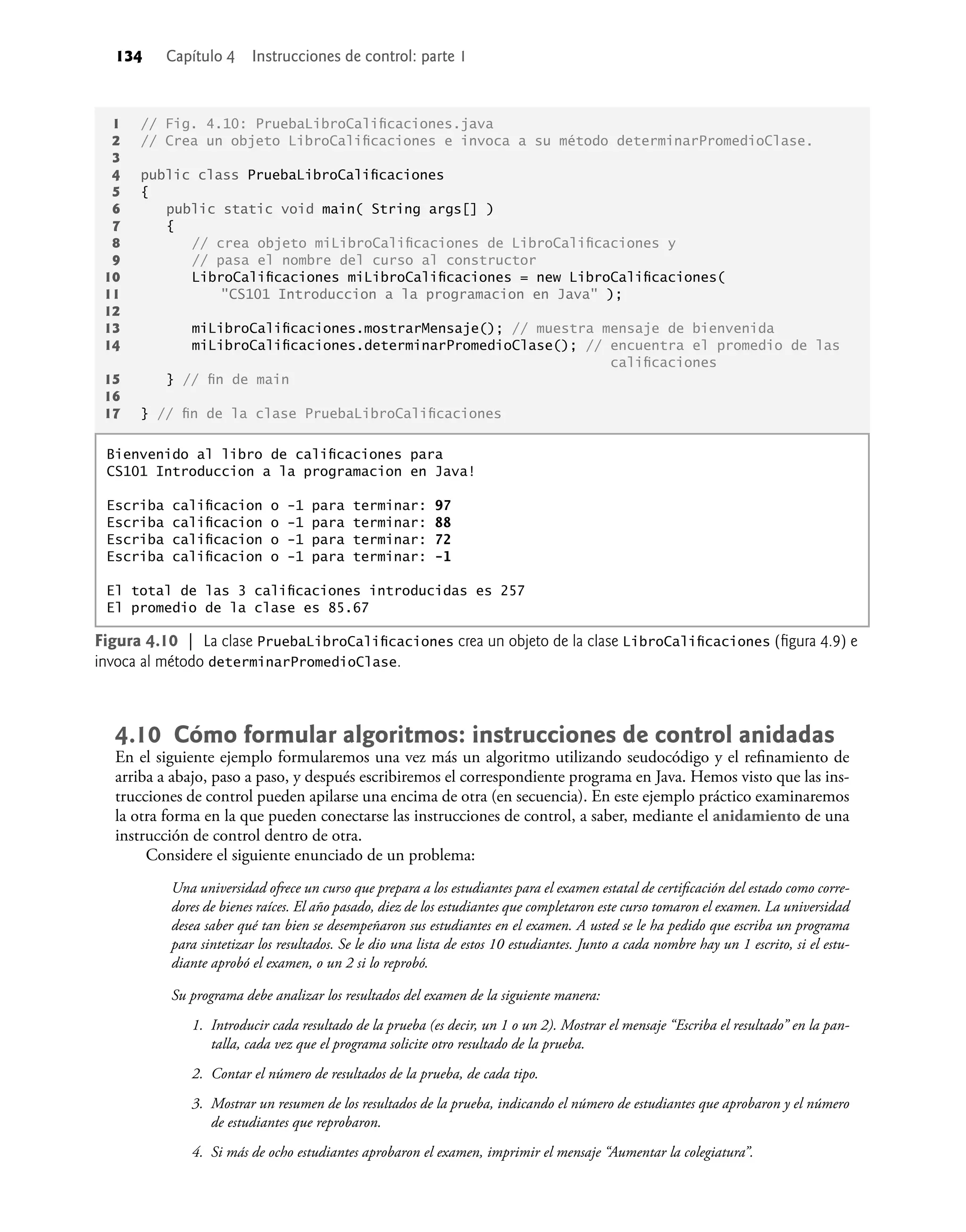 134 Capítulo 4 Instrucciones de control: parte 1
4.10 Cómo formular algoritmos: instrucciones de control anidadas
En el siguiente ejemplo formularemos una vez más un algoritmo utilizando seudocódigo y el reﬁnamiento de
arriba a abajo, paso a paso, y después escribiremos el correspondiente programa en Java. Hemos visto que las ins-
trucciones de control pueden apilarse una encima de otra (en secuencia). En este ejemplo práctico examinaremos
la otra forma en la que pueden conectarse las instrucciones de control, a saber, mediante el anidamiento de una
instrucción de control dentro de otra.
Considere el siguiente enunciado de un problema:
Una universidad ofrece un curso que prepara a los estudiantes para el examen estatal de certiﬁcación del estado como corre-
dores de bienes raíces. El año pasado, diez de los estudiantes que completaron este curso tomaron el examen. La universidad
desea saber qué tan bien se desempeñaron sus estudiantes en el examen. A usted se le ha pedido que escriba un programa
para sintetizar los resultados. Se le dio una lista de estos 10 estudiantes. Junto a cada nombre hay un 1 escrito, si el estu-
diante aprobó el examen, o un 2 si lo reprobó.
Su programa debe analizar los resultados del examen de la siguiente manera:
1. Introducir cada resultado de la prueba (es decir, un 1 o un 2). Mostrar el mensaje “Escriba el resultado” en la pan-
talla, cada vez que el programa solicite otro resultado de la prueba.
2. Contar el número de resultados de la prueba, de cada tipo.
3. Mostrar un resumen de los resultados de la prueba, indicando el número de estudiantes que aprobaron y el número
de estudiantes que reprobaron.
4. Si más de ocho estudiantes aprobaron el examen, imprimir el mensaje “Aumentar la colegiatura”.
1 // Fig. 4.10: PruebaLibroCaliﬁcaciones.java
2 // Crea un objeto LibroCaliﬁcaciones e invoca a su método determinarPromedioClase.
3
4 public class PruebaLibroCaliﬁcaciones
5 {
6 public static void main( String args[] )
7 {
8 // crea objeto miLibroCaliﬁcaciones de LibroCaliﬁcaciones y
9 // pasa el nombre del curso al constructor
10 LibroCaliﬁcaciones miLibroCaliﬁcaciones = new LibroCaliﬁcaciones(
11 "CS101 Introduccion a la programacion en Java" );
12
13 miLibroCaliﬁcaciones.mostrarMensaje(); // muestra mensaje de bienvenida
14 miLibroCaliﬁcaciones.determinarPromedioClase(); // encuentra el promedio de las
caliﬁcaciones
15 } // ﬁn de main
16
17 } // ﬁn de la clase PruebaLibroCaliﬁcaciones
Figura 4.10 | La clase PruebaLibroCaliﬁcaciones crea un objeto de la clase LibroCaliﬁcaciones (ﬁgura 4.9) e
invoca al método determinarPromedioClase.
Bienvenido al libro de caliﬁcaciones para
CS101 Introduccion a la programacion en Java!
Escriba caliﬁcacion o -1 para terminar: 97
Escriba caliﬁcacion o -1 para terminar: 88
Escriba caliﬁcacion o -1 para terminar: 72
Escriba caliﬁcacion o -1 para terminar: -1
El total de las 3 caliﬁcaciones introducidas es 257
El promedio de la clase es 85.67
 
