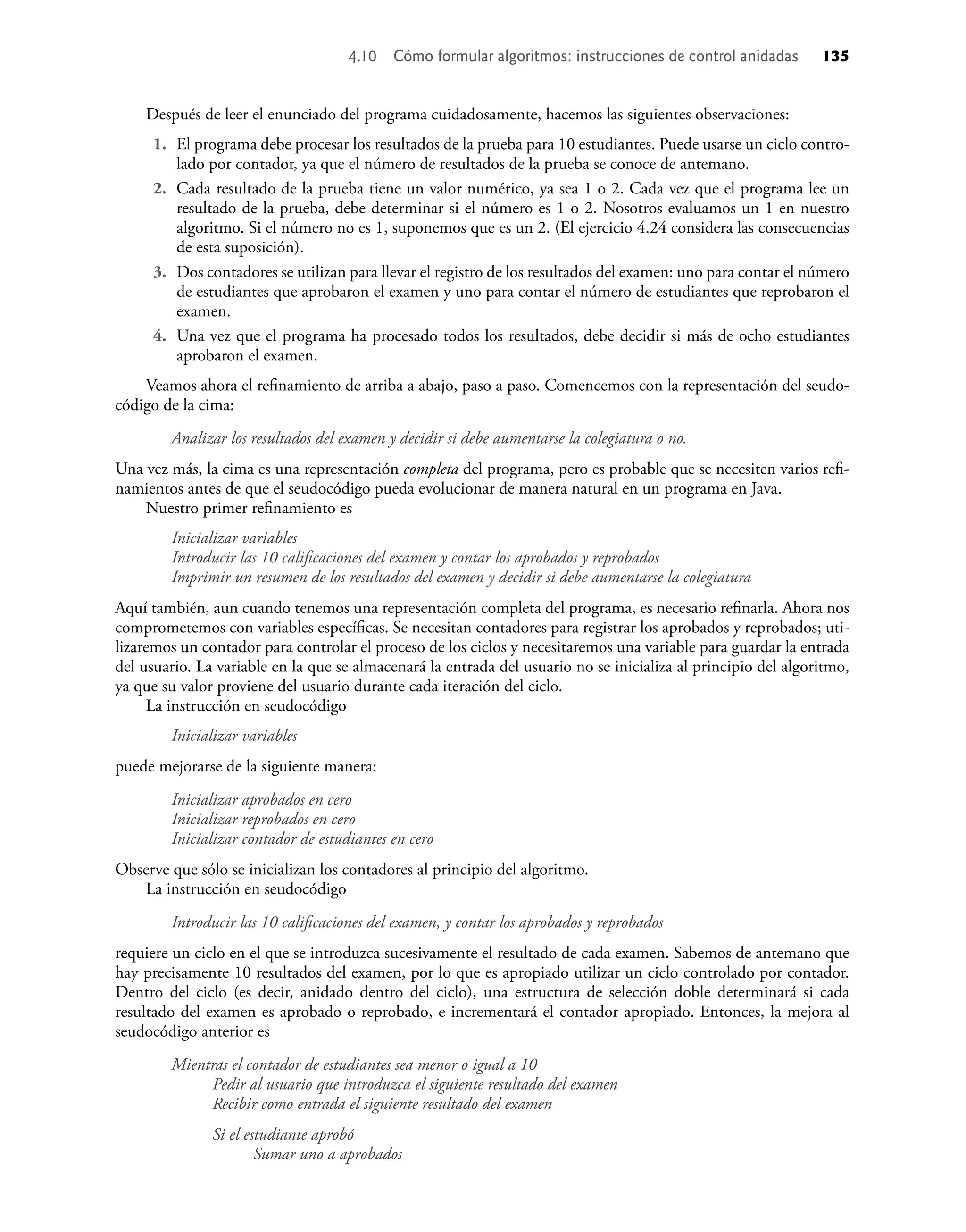 Después de leer el enunciado del programa cuidadosamente, hacemos las siguientes observaciones:
1. El programa debe procesar los resultados de la prueba para 10 estudiantes. Puede usarse un ciclo contro-
lado por contador, ya que el número de resultados de la prueba se conoce de antemano.
2. Cada resultado de la prueba tiene un valor numérico, ya sea 1 o 2. Cada vez que el programa lee un
resultado de la prueba, debe determinar si el número es 1 o 2. Nosotros evaluamos un 1 en nuestro
algoritmo. Si el número no es 1, suponemos que es un 2. (El ejercicio 4.24 considera las consecuencias
de esta suposición).
3. Dos contadores se utilizan para llevar el registro de los resultados del examen: uno para contar el número
de estudiantes que aprobaron el examen y uno para contar el número de estudiantes que reprobaron el
examen.
4. Una vez que el programa ha procesado todos los resultados, debe decidir si más de ocho estudiantes
aprobaron el examen.
Veamos ahora el reﬁnamiento de arriba a abajo, paso a paso. Comencemos con la representación del seudo-
código de la cima:
Analizar los resultados del examen y decidir si debe aumentarse la colegiatura o no.
Una vez más, la cima es una representación completa del programa, pero es probable que se necesiten varios reﬁ-
namientos antes de que el seudocódigo pueda evolucionar de manera natural en un programa en Java.
Nuestro primer reﬁnamiento es
Inicializar variables
Introducir las 10 caliﬁcaciones del examen y contar los aprobados y reprobados
Imprimir un resumen de los resultados del examen y decidir si debe aumentarse la colegiatura
Aquí también, aun cuando tenemos una representación completa del programa, es necesario reﬁnarla. Ahora nos
comprometemos con variables especíﬁcas. Se necesitan contadores para registrar los aprobados y reprobados; uti-
lizaremos un contador para controlar el proceso de los ciclos y necesitaremos una variable para guardar la entrada
del usuario. La variable en la que se almacenará la entrada del usuario no se inicializa al principio del algoritmo,
ya que su valor proviene del usuario durante cada iteración del ciclo.
La instrucción en seudocódigo
Inicializar variables
puede mejorarse de la siguiente manera:
Inicializar aprobados en cero
Inicializar reprobados en cero
Inicializar contador de estudiantes en cero
Observe que sólo se inicializan los contadores al principio del algoritmo.
La instrucción en seudocódigo
Introducir las 10 caliﬁcaciones del examen, y contar los aprobados y reprobados
requiere un ciclo en el que se introduzca sucesivamente el resultado de cada examen. Sabemos de antemano que
hay precisamente 10 resultados del examen, por lo que es apropiado utilizar un ciclo controlado por contador.
Dentro del ciclo (es decir, anidado dentro del ciclo), una estructura de selección doble determinará si cada
resultado del examen es aprobado o reprobado, e incrementará el contador apropiado. Entonces, la mejora al
seudocódigo anterior es
Mientras el contador de estudiantes sea menor o igual a 10
Pedir al usuario que introduzca el siguiente resultado del examen
Recibir como entrada el siguiente resultado del examen
Si el estudiante aprobó
Sumar uno a aprobados
4.10 Cómo formular algoritmos: instrucciones de control anidadas 135
 