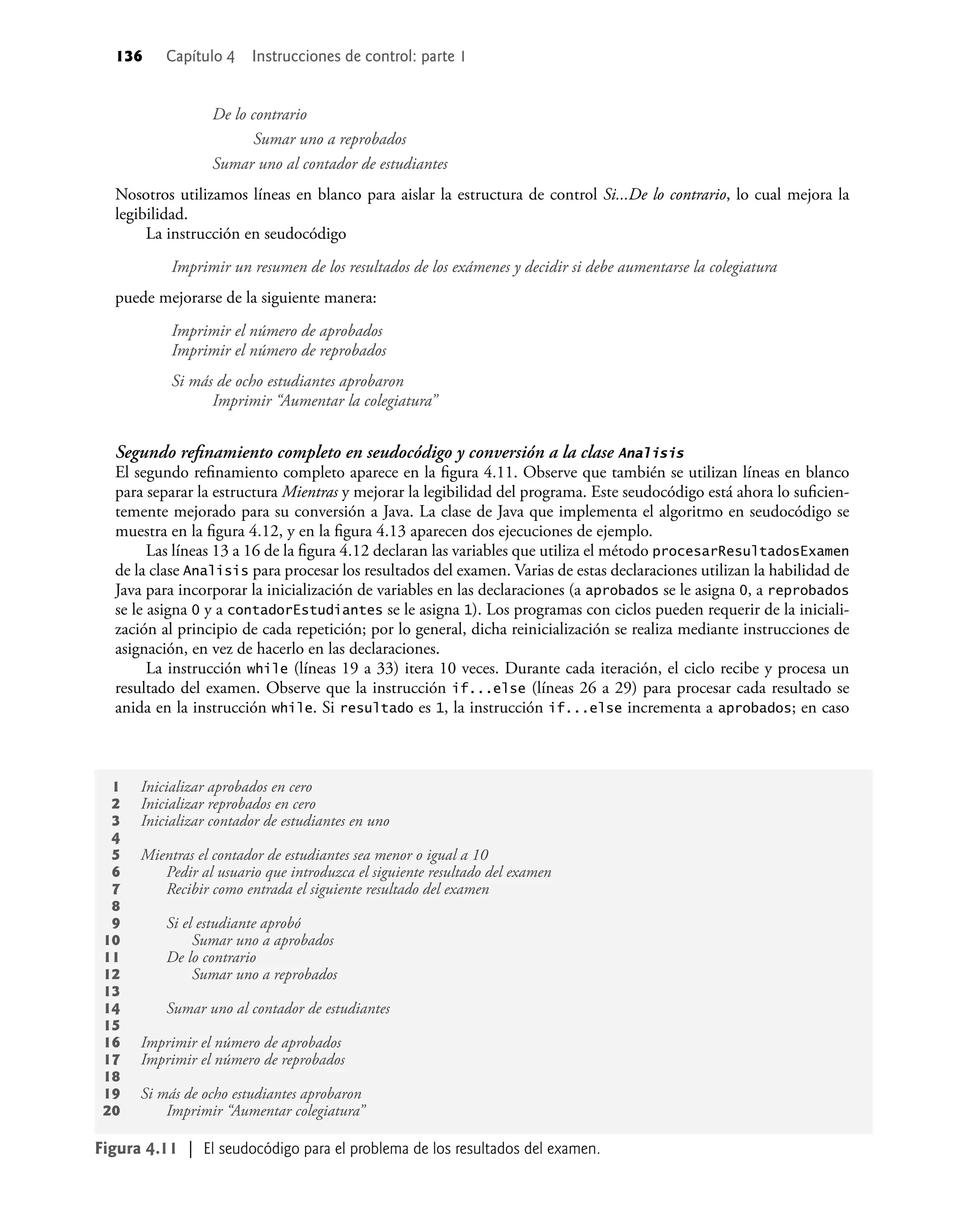 136 Capítulo 4 Instrucciones de control: parte 1
De lo contrario
Sumar uno a reprobados
Sumar uno al contador de estudiantes
Nosotros utilizamos líneas en blanco para aislar la estructura de control Si...De lo contrario, lo cual mejora la
legibilidad.
La instrucción en seudocódigo
Imprimir un resumen de los resultados de los exámenes y decidir si debe aumentarse la colegiatura
puede mejorarse de la siguiente manera:
Imprimir el número de aprobados
Imprimir el número de reprobados
Si más de ocho estudiantes aprobaron
Imprimir “Aumentar la colegiatura”
Segundo reﬁnamiento completo en seudocódigo y conversión a la clase Analisis
El segundo reﬁnamiento completo aparece en la ﬁgura 4.11. Observe que también se utilizan líneas en blanco
para separar la estructura Mientras y mejorar la legibilidad del programa. Este seudocódigo está ahora lo suﬁcien-
temente mejorado para su conversión a Java. La clase de Java que implementa el algoritmo en seudocódigo se
muestra en la ﬁgura 4.12, y en la ﬁgura 4.13 aparecen dos ejecuciones de ejemplo.
Las líneas 13 a 16 de la ﬁgura 4.12 declaran las variables que utiliza el método procesarResultadosExamen
de la clase Analisis para procesar los resultados del examen. Varias de estas declaraciones utilizan la habilidad de
Java para incorporar la inicialización de variables en las declaraciones (a aprobados se le asigna 0, a reprobados
se le asigna 0 y a contadorEstudiantes se le asigna 1). Los programas con ciclos pueden requerir de la iniciali-
zación al principio de cada repetición; por lo general, dicha reinicialización se realiza mediante instrucciones de
asignación, en vez de hacerlo en las declaraciones.
La instrucción while (líneas 19 a 33) itera 10 veces. Durante cada iteración, el ciclo recibe y procesa un
resultado del examen. Observe que la instrucción if...else (líneas 26 a 29) para procesar cada resultado se
anida en la instrucción while. Si resultado es 1, la instrucción if...else incrementa a aprobados; en caso
1 Inicializar aprobados en cero
2 Inicializar reprobados en cero
3 Inicializar contador de estudiantes en uno
4
5 Mientras el contador de estudiantes sea menor o igual a 10
6 Pedir al usuario que introduzca el siguiente resultado del examen
7 Recibir como entrada el siguiente resultado del examen
8
9 Si el estudiante aprobó
10 Sumar uno a aprobados
11 De lo contrario
12 Sumar uno a reprobados
13
14 Sumar uno al contador de estudiantes
15
16 Imprimir el número de aprobados
17 Imprimir el número de reprobados
18
19 Si más de ocho estudiantes aprobaron
20 Imprimir “Aumentar colegiatura”
Figura 4.11 | El seudocódigo para el problema de los resultados del examen.
 
