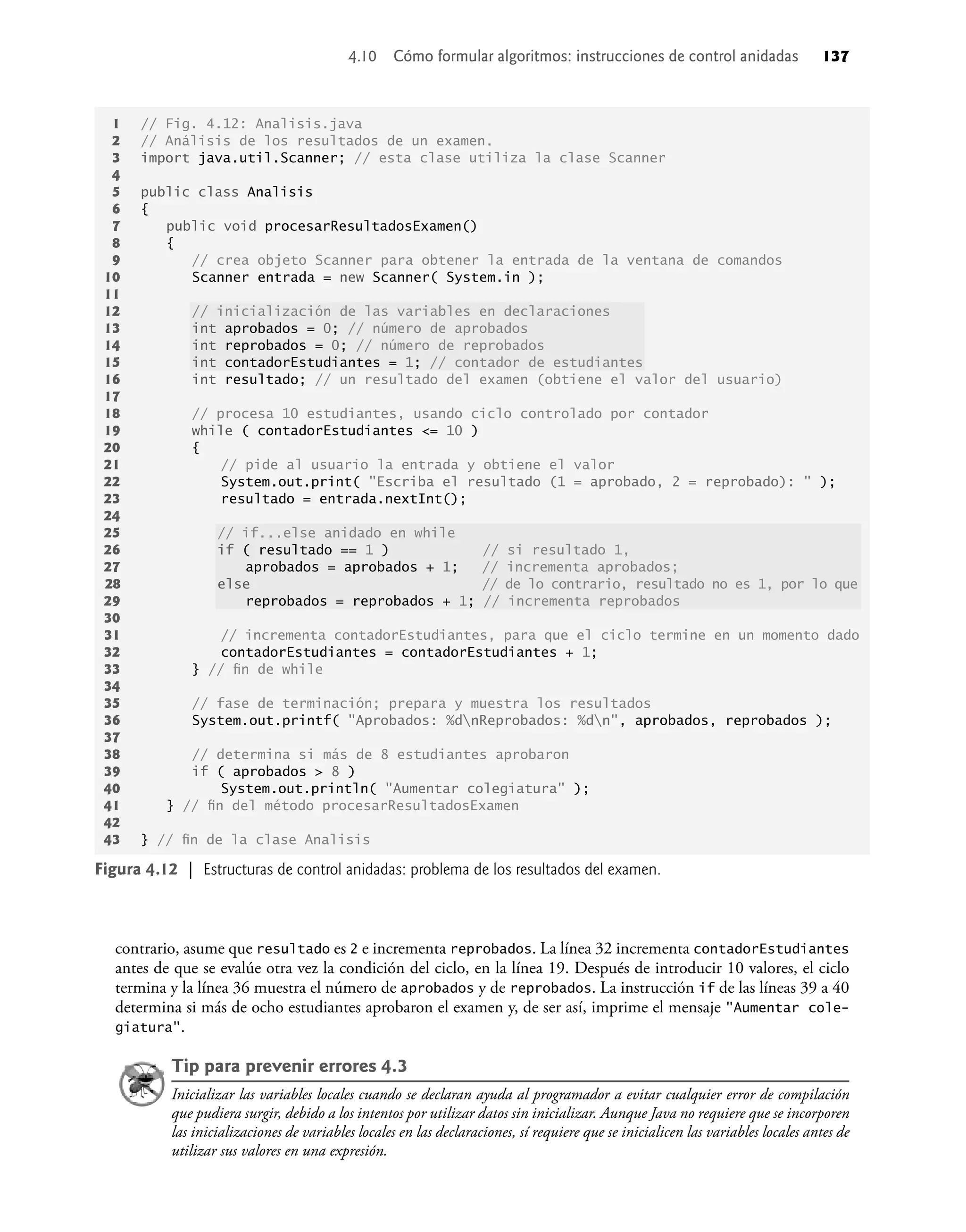 contrario, asume que resultado es 2 e incrementa reprobados. La línea 32 incrementa contadorEstudiantes
antes de que se evalúe otra vez la condición del ciclo, en la línea 19. Después de introducir 10 valores, el ciclo
termina y la línea 36 muestra el número de aprobados y de reprobados. La instrucción if de las líneas 39 a 40
determina si más de ocho estudiantes aprobaron el examen y, de ser así, imprime el mensaje "Aumentar cole-
giatura".
Tip para prevenir errores 4.3
Inicializar las variables locales cuando se declaran ayuda al programador a evitar cualquier error de compilación
que pudiera surgir, debido a los intentos por utilizar datos sin inicializar. Aunque Java no requiere que se incorporen
las inicializaciones de variables locales en las declaraciones, sí requiere que se inicialicen las variables locales antes de
utilizar sus valores en una expresión.
1 // Fig. 4.12: Analisis.java
2 // Análisis de los resultados de un examen.
3 import java.util.Scanner; // esta clase utiliza la clase Scanner
4
5 public class Analisis
6 {
7 public void procesarResultadosExamen()
8 {
9 // crea objeto Scanner para obtener la entrada de la ventana de comandos
10 Scanner entrada = new Scanner( System.in );
11
12 // inicialización de las variables en declaraciones
13 int aprobados = 0; // número de aprobados
14 int reprobados = 0; // número de reprobados
15 int contadorEstudiantes = 1; // contador de estudiantes
16 int resultado; // un resultado del examen (obtiene el valor del usuario)
17
18 // procesa 10 estudiantes, usando ciclo controlado por contador
19 while ( contadorEstudiantes <= 10 )
20 {
21 // pide al usuario la entrada y obtiene el valor
22 System.out.print( "Escriba el resultado (1 = aprobado, 2 = reprobado): " );
23 resultado = entrada.nextInt();
24
25 // if...else anidado en while
26 if ( resultado == 1 ) // si resultado 1,
27 aprobados = aprobados + 1; // incrementa aprobados;
28 else // de lo contrario, resultado no es 1, por lo que
29 reprobados = reprobados + 1; // incrementa reprobados
30
31 // incrementa contadorEstudiantes, para que el ciclo termine en un momento dado
32 contadorEstudiantes = contadorEstudiantes + 1;
33 } // ﬁn de while
34
35 // fase de terminación; prepara y muestra los resultados
36 System.out.printf( "Aprobados: %dnReprobados: %dn", aprobados, reprobados );
37
38 // determina si más de 8 estudiantes aprobaron
39 if ( aprobados > 8 )
40 System.out.println( "Aumentar colegiatura" );
41 } // ﬁn del método procesarResultadosExamen
42
43 } // ﬁn de la clase Analisis
Figura 4.12 | Estructuras de control anidadas: problema de los resultados del examen.
4.10 Cómo formular algoritmos: instrucciones de control anidadas 137
 