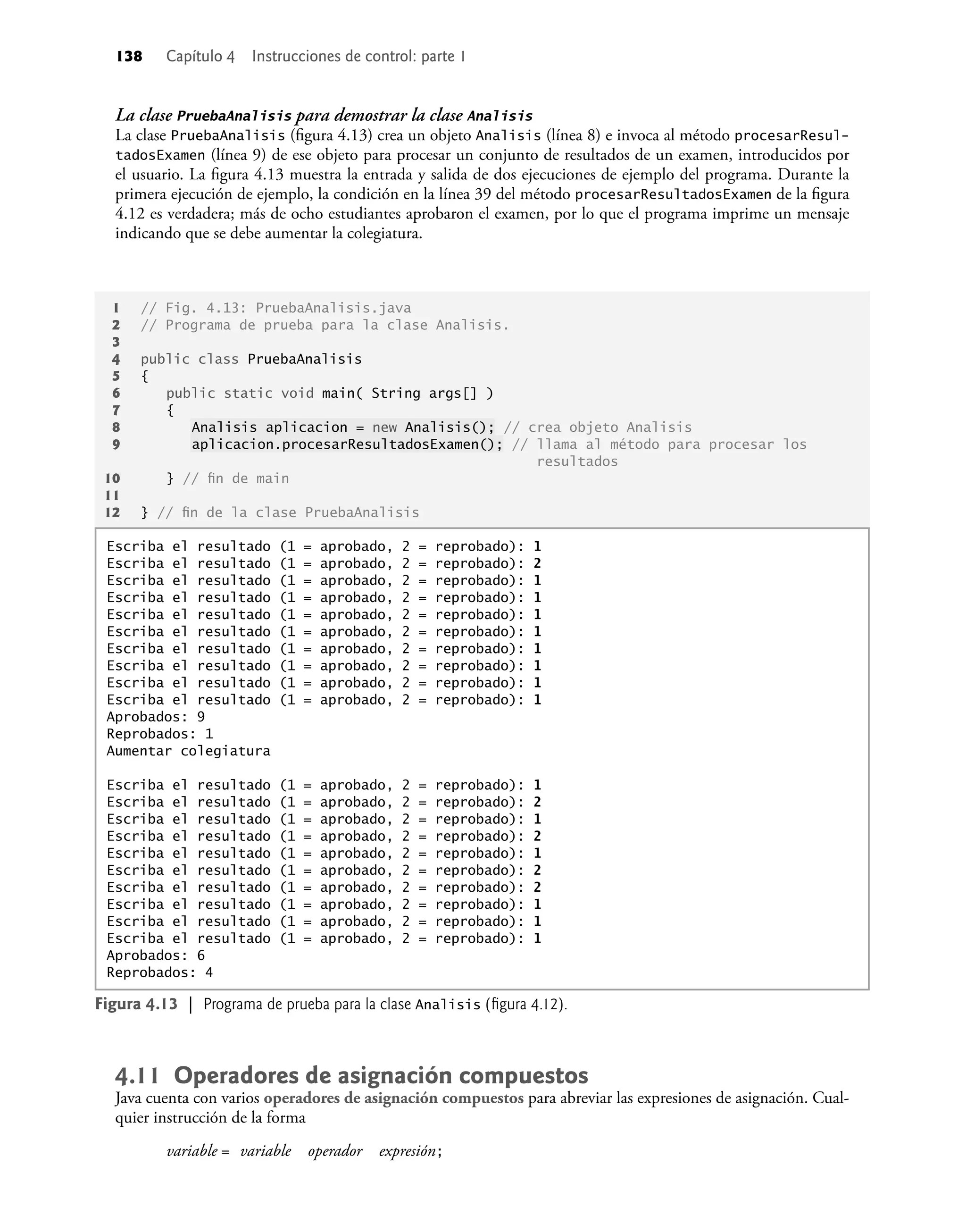 138 Capítulo 4 Instrucciones de control: parte 1
La clase PruebaAnalisis para demostrar la clase Analisis
La clase PruebaAnalisis (ﬁgura 4.13) crea un objeto Analisis (línea 8) e invoca al método procesarResul-
tadosExamen (línea 9) de ese objeto para procesar un conjunto de resultados de un examen, introducidos por
el usuario. La ﬁgura 4.13 muestra la entrada y salida de dos ejecuciones de ejemplo del programa. Durante la
primera ejecución de ejemplo, la condición en la línea 39 del método procesarResultadosExamen de la ﬁgura
4.12 es verdadera; más de ocho estudiantes aprobaron el examen, por lo que el programa imprime un mensaje
indicando que se debe aumentar la colegiatura.
1 // Fig. 4.13: PruebaAnalisis.java
2 // Programa de prueba para la clase Analisis.
3
4 public class PruebaAnalisis
5 {
6 public static void main( String args[] )
7 {
8 Analisis aplicacion = new Analisis(); // crea objeto Analisis
9 aplicacion.procesarResultadosExamen(); // llama al método para procesar los
resultados
10 } // ﬁn de main
11
12 } // ﬁn de la clase PruebaAnalisis
Figura 4.13 | Programa de prueba para la clase Analisis (ﬁgura 4.12).
Escriba el resultado (1 = aprobado, 2 = reprobado): 1
Escriba el resultado (1 = aprobado, 2 = reprobado): 2
Escriba el resultado (1 = aprobado, 2 = reprobado): 1
Escriba el resultado (1 = aprobado, 2 = reprobado): 1
Escriba el resultado (1 = aprobado, 2 = reprobado): 1
Escriba el resultado (1 = aprobado, 2 = reprobado): 1
Escriba el resultado (1 = aprobado, 2 = reprobado): 1
Escriba el resultado (1 = aprobado, 2 = reprobado): 1
Escriba el resultado (1 = aprobado, 2 = reprobado): 1
Escriba el resultado (1 = aprobado, 2 = reprobado): 1
Aprobados: 9
Reprobados: 1
Aumentar colegiatura
Escriba el resultado (1 = aprobado, 2 = reprobado): 1
Escriba el resultado (1 = aprobado, 2 = reprobado): 2
Escriba el resultado (1 = aprobado, 2 = reprobado): 1
Escriba el resultado (1 = aprobado, 2 = reprobado): 2
Escriba el resultado (1 = aprobado, 2 = reprobado): 1
Escriba el resultado (1 = aprobado, 2 = reprobado): 2
Escriba el resultado (1 = aprobado, 2 = reprobado): 2
Escriba el resultado (1 = aprobado, 2 = reprobado): 1
Escriba el resultado (1 = aprobado, 2 = reprobado): 1
Escriba el resultado (1 = aprobado, 2 = reprobado): 1
Aprobados: 6
Reprobados: 4
4.11 Operadores de asignación compuestos
Java cuenta con varios operadores de asignación compuestos para abreviar las expresiones de asignación. Cual-
quier instrucción de la forma
variable = variable operador expresión;
 