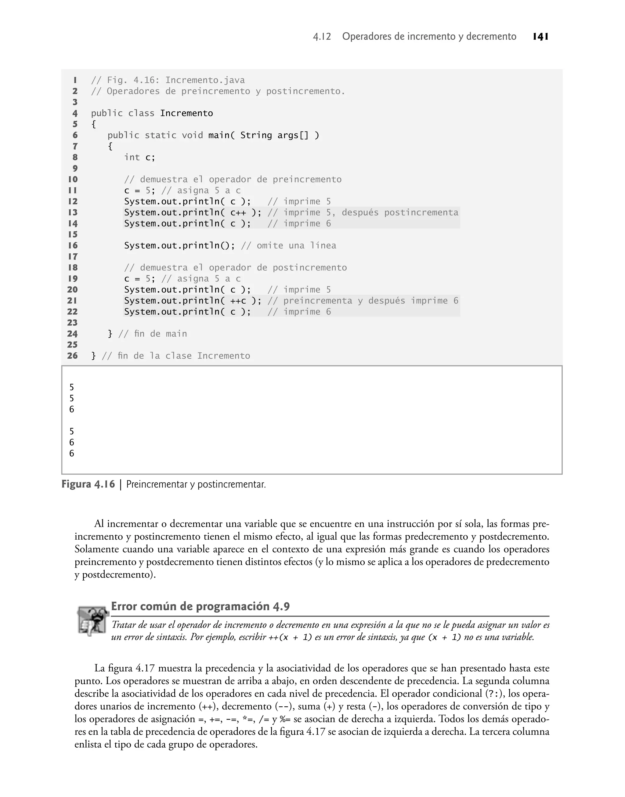 Al incrementar o decrementar una variable que se encuentre en una instrucción por sí sola, las formas pre-
incremento y postincremento tienen el mismo efecto, al igual que las formas predecremento y postdecremento.
Solamente cuando una variable aparece en el contexto de una expresión más grande es cuando los operadores
preincremento y postdecremento tienen distintos efectos (y lo mismo se aplica a los operadores de predecremento
y postdecremento).
Error común de programación 4.9
Tratar de usar el operador de incremento o decremento en una expresión a la que no se le pueda asignar un valor es
un error de sintaxis. Por ejemplo, escribir ++(x + 1) es un error de sintaxis, ya que (x + 1) no es una variable.
La ﬁgura 4.17 muestra la precedencia y la asociatividad de los operadores que se han presentado hasta este
punto. Los operadores se muestran de arriba a abajo, en orden descendente de precedencia. La segunda columna
describe la asociatividad de los operadores en cada nivel de precedencia. El operador condicional (?:), los opera-
dores unarios de incremento (++), decremento (--), suma (+) y resta (-), los operadores de conversión de tipo y
los operadores de asignación =, +=, -=, *=, /= y %= se asocian de derecha a izquierda. Todos los demás operado-
res en la tabla de precedencia de operadores de la ﬁgura 4.17 se asocian de izquierda a derecha. La tercera columna
enlista el tipo de cada grupo de operadores.
1 // Fig. 4.16: Incremento.java
2 // Operadores de preincremento y postincremento.
3
4 public class Incremento
5 {
6 public static void main( String args[] )
7 {
8 int c;
9
10 // demuestra el operador de preincremento
11 c = 5; // asigna 5 a c
12 System.out.println( c ); // imprime 5
13 System.out.println( c++ ); // imprime 5, después postincrementa
14 System.out.println( c ); // imprime 6
15
16 System.out.println(); // omite una línea
17
18 // demuestra el operador de postincremento
19 c = 5; // asigna 5 a c
20 System.out.println( c ); // imprime 5
21 System.out.println( ++c ); // preincrementa y después imprime 6
22 System.out.println( c ); // imprime 6
23
24 } // ﬁn de main
25
26 } // ﬁn de la clase Incremento
Figura 4.16 | Preincrementar y postincrementar.
5
5
6
5
6
6
4.12 Operadores de incremento y decremento 141
 