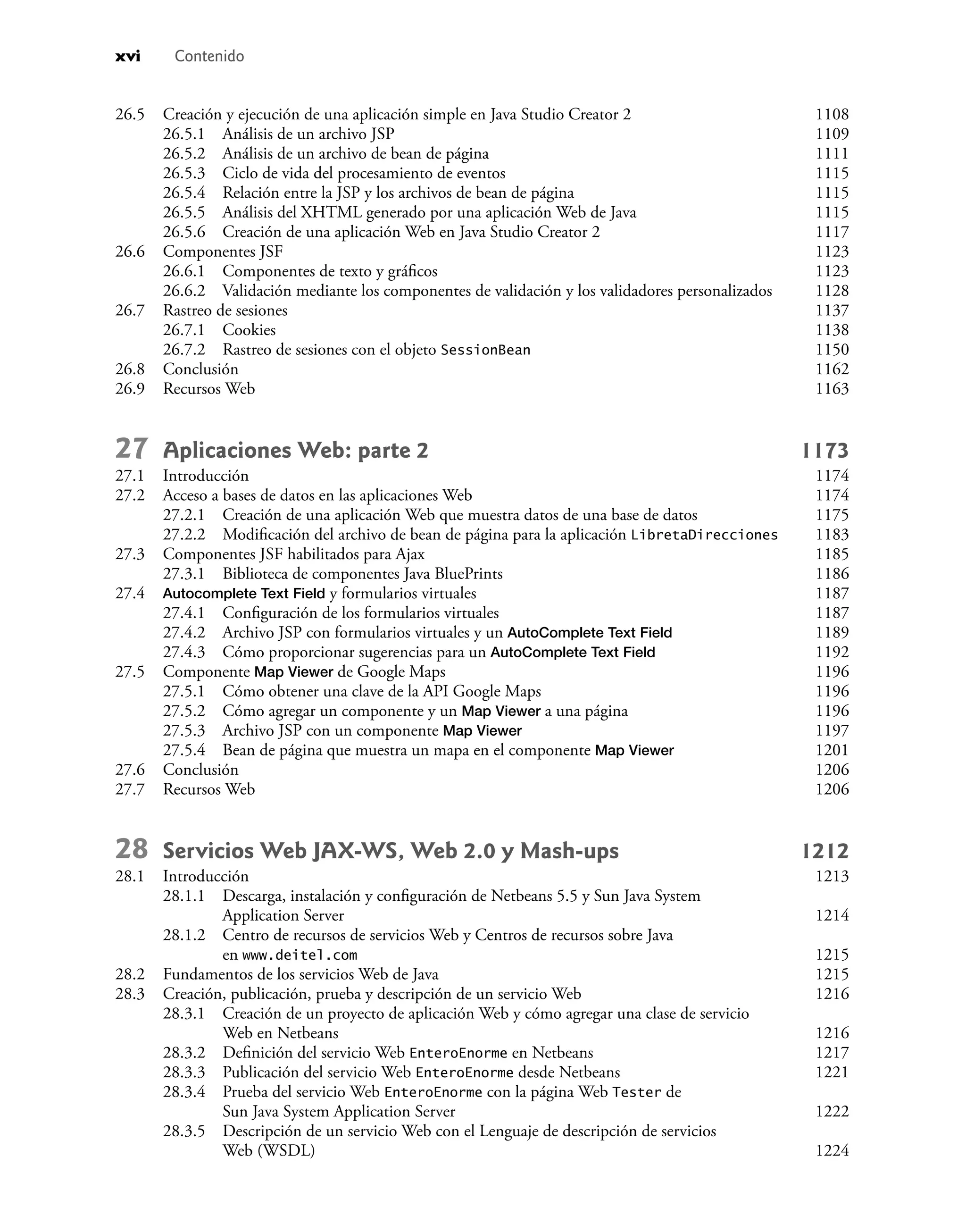 xvi Contenido
26.5 Creación y ejecución de una aplicación simple en Java Studio Creator 2 1108
26.5.1 Análisis de un archivo JSP 1109
26.5.2 Análisis de un archivo de bean de página 1111
26.5.3 Ciclo de vida del procesamiento de eventos 1115
26.5.4 Relación entre la JSP y los archivos de bean de página 1115
26.5.5 Análisis del XHTML generado por una aplicación Web de Java 1115
26.5.6 Creación de una aplicación Web en Java Studio Creator 2 1117
26.6 Componentes JSF 1123
26.6.1 Componentes de texto y gráﬁcos 1123
26.6.2 Validación mediante los componentes de validación y los validadores personalizados 1128
26.7 Rastreo de sesiones 1137
26.7.1 Cookies 1138
26.7.2 Rastreo de sesiones con el objeto SessionBean 1150
26.8 Conclusión 1162
26.9 Recursos Web 1163
27 Aplicaciones Web: parte 2 1173
27.1 Introducción 1174
27.2 Acceso a bases de datos en las aplicaciones Web 1174
27.2.1 Creación de una aplicación Web que muestra datos de una base de datos 1175
27.2.2 Modiﬁcación del archivo de bean de página para la aplicación LibretaDirecciones 1183
27.3 Componentes JSF habilitados para Ajax 1185
27.3.1 Biblioteca de componentes Java BluePrints 1186
27.4 Autocomplete Text Field y formularios virtuales 1187
27.4.1 Conﬁguración de los formularios virtuales 1187
27.4.2 Archivo JSP con formularios virtuales y un AutoComplete Text Field 1189
27.4.3 Cómo proporcionar sugerencias para un AutoComplete Text Field 1192
27.5 Componente Map Viewer de Google Maps 1196
27.5.1 Cómo obtener una clave de la API Google Maps 1196
27.5.2 Cómo agregar un componente y un Map Viewer a una página 1196
27.5.3 Archivo JSP con un componente Map Viewer 1197
27.5.4 Bean de página que muestra un mapa en el componente Map Viewer 1201
27.6 Conclusión 1206
27.7 Recursos Web 1206
28 Servicios Web JAX-WS, Web 2.0 y Mash-ups 1212
28.1 Introducción 1213
28.1.1 Descarga, instalación y conﬁguración de Netbeans 5.5 y Sun Java System
Application Server 1214
28.1.2 Centro de recursos de servicios Web y Centros de recursos sobre Java
en www.deitel.com 1215
28.2 Fundamentos de los servicios Web de Java 1215
28.3 Creación, publicación, prueba y descripción de un servicio Web 1216
28.3.1 Creación de un proyecto de aplicación Web y cómo agregar una clase de servicio
Web en Netbeans 1216
28.3.2 Deﬁnición del servicio Web EnteroEnorme en Netbeans 1217
28.3.3 Publicación del servicio Web EnteroEnorme desde Netbeans 1221
28.3.4 Prueba del servicio Web EnteroEnorme con la página Web Tester de
Sun Java System Application Server 1222
28.3.5 Descripción de un servicio Web con el Lenguaje de descripción de servicios
Web (WSDL) 1224
 