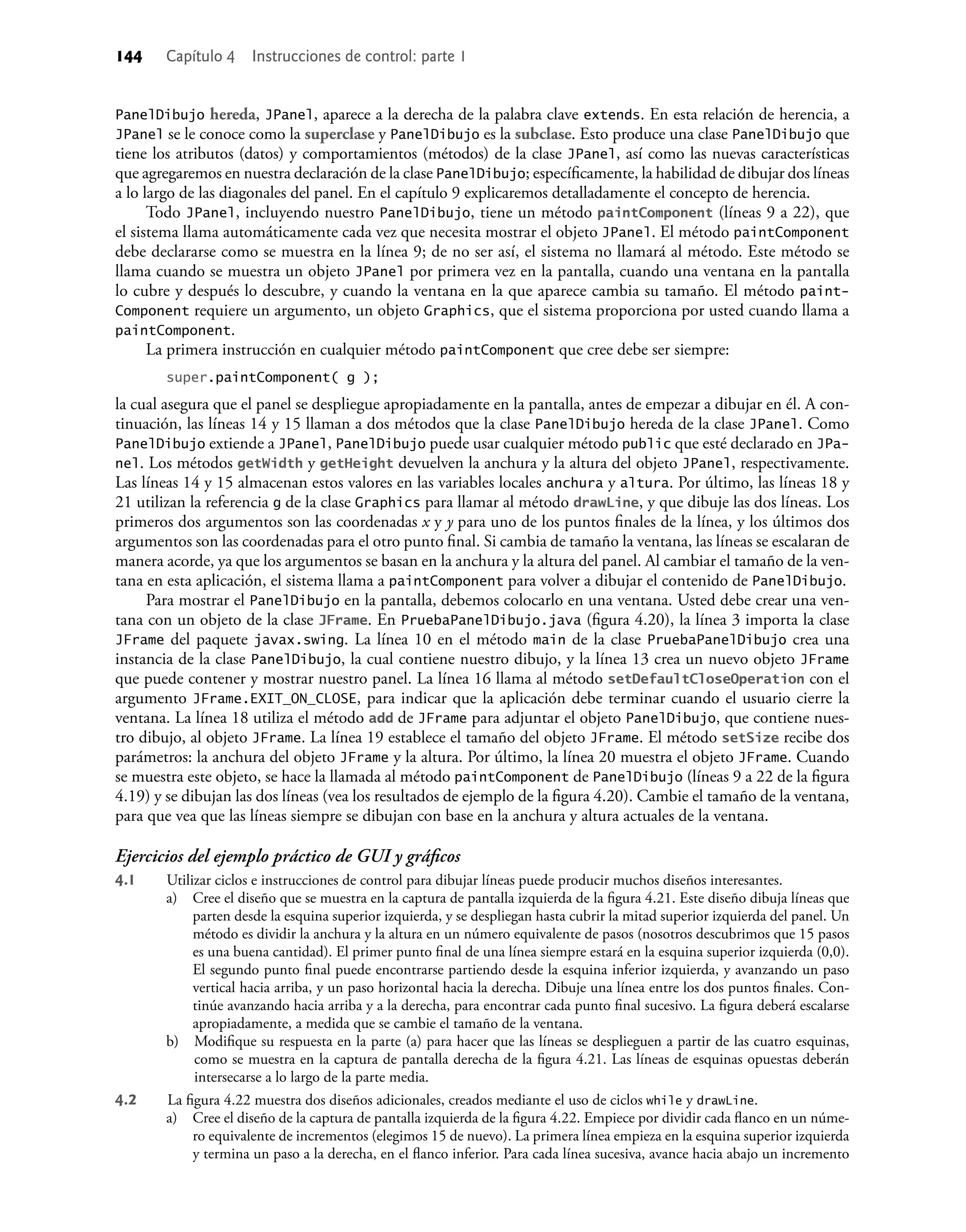 144 Capítulo 4 Instrucciones de control: parte 1
PanelDibujo hereda, JPanel, aparece a la derecha de la palabra clave extends. En esta relación de herencia, a
JPanel se le conoce como la superclase y PanelDibujo es la subclase. Esto produce una clase PanelDibujo que
tiene los atributos (datos) y comportamientos (métodos) de la clase JPanel, así como las nuevas características
que agregaremos en nuestra declaración de la clase PanelDibujo; especíﬁcamente, la habilidad de dibujar dos líneas
a lo largo de las diagonales del panel. En el capítulo 9 explicaremos detalladamente el concepto de herencia.
Todo JPanel, incluyendo nuestro PanelDibujo, tiene un método paintComponent (líneas 9 a 22), que
el sistema llama automáticamente cada vez que necesita mostrar el objeto JPanel. El método paintComponent
debe declararse como se muestra en la línea 9; de no ser así, el sistema no llamará al método. Este método se
llama cuando se muestra un objeto JPanel por primera vez en la pantalla, cuando una ventana en la pantalla
lo cubre y después lo descubre, y cuando la ventana en la que aparece cambia su tamaño. El método paint-
Component requiere un argumento, un objeto Graphics, que el sistema proporciona por usted cuando llama a
paintComponent.
La primera instrucción en cualquier método paintComponent que cree debe ser siempre:
super.paintComponent( g );
la cual asegura que el panel se despliegue apropiadamente en la pantalla, antes de empezar a dibujar en él. A con-
tinuación, las líneas 14 y 15 llaman a dos métodos que la clase PanelDibujo hereda de la clase JPanel. Como
PanelDibujo extiende a JPanel, PanelDibujo puede usar cualquier método public que esté declarado en JPa-
nel. Los métodos getWidth y getHeight devuelven la anchura y la altura del objeto JPanel, respectivamente.
Las líneas 14 y 15 almacenan estos valores en las variables locales anchura y altura. Por último, las líneas 18 y
21 utilizan la referencia g de la clase Graphics para llamar al método drawLine, y que dibuje las dos líneas. Los
primeros dos argumentos son las coordenadas x y y para uno de los puntos ﬁnales de la línea, y los últimos dos
argumentos son las coordenadas para el otro punto ﬁnal. Si cambia de tamaño la ventana, las líneas se escalaran de
manera acorde, ya que los argumentos se basan en la anchura y la altura del panel. Al cambiar el tamaño de la ven-
tana en esta aplicación, el sistema llama a paintComponent para volver a dibujar el contenido de PanelDibujo.
Para mostrar el PanelDibujo en la pantalla, debemos colocarlo en una ventana. Usted debe crear una ven-
tana con un objeto de la clase JFrame. En PruebaPanelDibujo.java (ﬁgura 4.20), la línea 3 importa la clase
JFrame del paquete javax.swing. La línea 10 en el método main de la clase PruebaPanelDibujo crea una
instancia de la clase PanelDibujo, la cual contiene nuestro dibujo, y la línea 13 crea un nuevo objeto JFrame
que puede contener y mostrar nuestro panel. La línea 16 llama al método setDefaultCloseOperation con el
argumento JFrame.EXIT_ON_CLOSE, para indicar que la aplicación debe terminar cuando el usuario cierre la
ventana. La línea 18 utiliza el método add de JFrame para adjuntar el objeto PanelDibujo, que contiene nues-
tro dibujo, al objeto JFrame. La línea 19 establece el tamaño del objeto JFrame. El método setSize recibe dos
parámetros: la anchura del objeto JFrame y la altura. Por último, la línea 20 muestra el objeto JFrame. Cuando
se muestra este objeto, se hace la llamada al método paintComponent de PanelDibujo (líneas 9 a 22 de la ﬁgura
4.19) y se dibujan las dos líneas (vea los resultados de ejemplo de la ﬁgura 4.20). Cambie el tamaño de la ventana,
para que vea que las líneas siempre se dibujan con base en la anchura y altura actuales de la ventana.
Ejercicios del ejemplo práctico de GUI y gráﬁcos
4.1 Utilizar ciclos e instrucciones de control para dibujar líneas puede producir muchos diseños interesantes.
a) Cree el diseño que se muestra en la captura de pantalla izquierda de la ﬁgura 4.21. Este diseño dibuja líneas que
parten desde la esquina superior izquierda, y se despliegan hasta cubrir la mitad superior izquierda del panel. Un
método es dividir la anchura y la altura en un número equivalente de pasos (nosotros descubrimos que 15 pasos
es una buena cantidad). El primer punto ﬁnal de una línea siempre estará en la esquina superior izquierda (0,0).
El segundo punto ﬁnal puede encontrarse partiendo desde la esquina inferior izquierda, y avanzando un paso
vertical hacia arriba, y un paso horizontal hacia la derecha. Dibuje una línea entre los dos puntos ﬁnales. Con-
tinúe avanzando hacia arriba y a la derecha, para encontrar cada punto ﬁnal sucesivo. La ﬁgura deberá escalarse
apropiadamente, a medida que se cambie el tamaño de la ventana.
b) Modiﬁque su respuesta en la parte (a) para hacer que las líneas se desplieguen a partir de las cuatro esquinas,
como se muestra en la captura de pantalla derecha de la ﬁgura 4.21. Las líneas de esquinas opuestas deberán
intersecarse a lo largo de la parte media.
4.2 La ﬁgura 4.22 muestra dos diseños adicionales, creados mediante el uso de ciclos while y drawLine.
a) Cree el diseño de la captura de pantalla izquierda de la ﬁgura 4.22. Empiece por dividir cada ﬂanco en un núme-
ro equivalente de incrementos (elegimos 15 de nuevo). La primera línea empieza en la esquina superior izquierda
y termina un paso a la derecha, en el ﬂanco inferior. Para cada línea sucesiva, avance hacia abajo un incremento
 