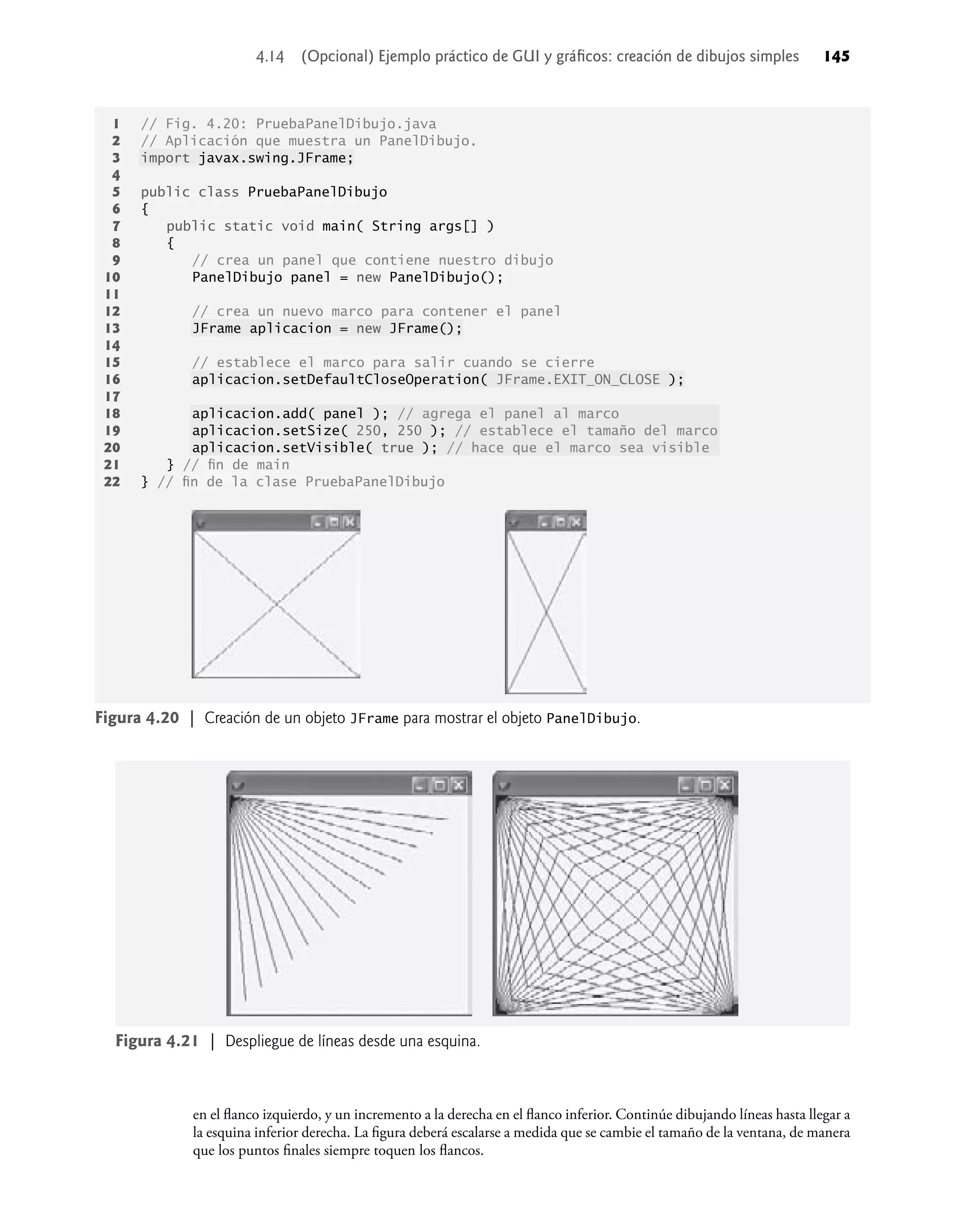 en el ﬂanco izquierdo, y un incremento a la derecha en el ﬂanco inferior. Continúe dibujando líneas hasta llegar a
la esquina inferior derecha. La ﬁgura deberá escalarse a medida que se cambie el tamaño de la ventana, de manera
que los puntos ﬁnales siempre toquen los ﬂancos.
1 // Fig. 4.20: PruebaPanelDibujo.java
2 // Aplicación que muestra un PanelDibujo.
3 import javax.swing.JFrame;
4
5 public class PruebaPanelDibujo
6 {
7 public static void main( String args[] )
8 {
9 // crea un panel que contiene nuestro dibujo
10 PanelDibujo panel = new PanelDibujo();
11
12 // crea un nuevo marco para contener el panel
13 JFrame aplicacion = new JFrame();
14
15 // establece el marco para salir cuando se cierre
16 aplicacion.setDefaultCloseOperation( JFrame.EXIT_ON_CLOSE );
17
18 aplicacion.add( panel ); // agrega el panel al marco
19 aplicacion.setSize( 250, 250 ); // establece el tamaño del marco
20 aplicacion.setVisible( true ); // hace que el marco sea visible
21 } // ﬁn de main
22 } // ﬁn de la clase PruebaPanelDibujo
Figura 4.20 | Creación de un objeto JFrame para mostrar el objeto PanelDibujo.
Figura 4.21 | Despliegue de líneas desde una esquina.
4.14 (Opcional) Ejemplo práctico de GUI y gráﬁcos: creación de dibujos simples 145
 