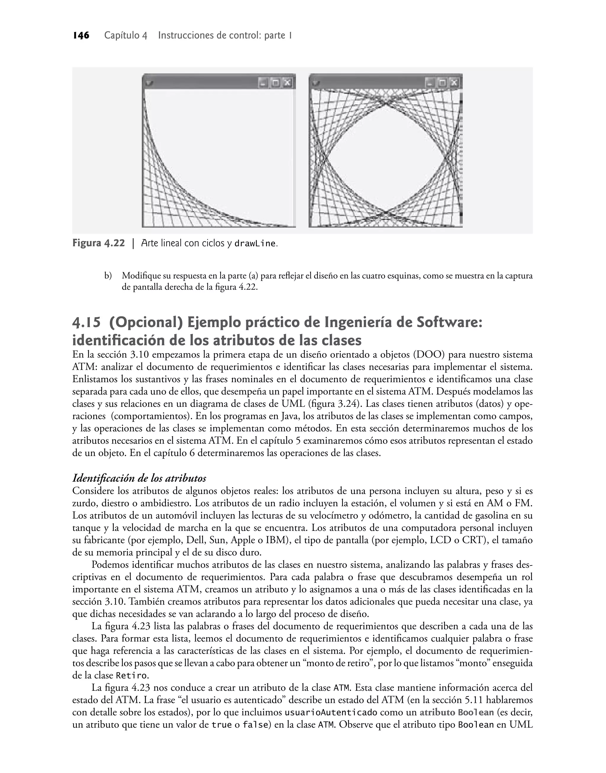 146 Capítulo 4 Instrucciones de control: parte 1
b) Modiﬁque su respuesta en la parte (a) para reﬂejar el diseño en las cuatro esquinas, como se muestra en la captura
de pantalla derecha de la ﬁgura 4.22.
4.15 (Opcional) Ejemplo práctico de Ingeniería de Software:
identiﬁcación de los atributos de las clases
En la sección 3.10 empezamos la primera etapa de un diseño orientado a objetos (DOO) para nuestro sistema
ATM: analizar el documento de requerimientos e identiﬁcar las clases necesarias para implementar el sistema.
Enlistamos los sustantivos y las frases nominales en el documento de requerimientos e identiﬁcamos una clase
separada para cada uno de ellos, que desempeña un papel importante en el sistema ATM. Después modelamos las
clases y sus relaciones en un diagrama de clases de UML (ﬁgura 3.24). Las clases tienen atributos (datos) y ope-
raciones (comportamientos). En los programas en Java, los atributos de las clases se implementan como campos,
y las operaciones de las clases se implementan como métodos. En esta sección determinaremos muchos de los
atributos necesarios en el sistema ATM. En el capítulo 5 examinaremos cómo esos atributos representan el estado
de un objeto. En el capítulo 6 determinaremos las operaciones de las clases.
Identiﬁcación de los atributos
Considere los atributos de algunos objetos reales: los atributos de una persona incluyen su altura, peso y si es
zurdo, diestro o ambidiestro. Los atributos de un radio incluyen la estación, el volumen y si está en AM o FM.
Los atributos de un automóvil incluyen las lecturas de su velocímetro y odómetro, la cantidad de gasolina en su
tanque y la velocidad de marcha en la que se encuentra. Los atributos de una computadora personal incluyen
su fabricante (por ejemplo, Dell, Sun, Apple o IBM), el tipo de pantalla (por ejemplo, LCD o CRT), el tamaño
de su memoria principal y el de su disco duro.
Podemos identiﬁcar muchos atributos de las clases en nuestro sistema, analizando las palabras y frases des-
criptivas en el documento de requerimientos. Para cada palabra o frase que descubramos desempeña un rol
importante en el sistema ATM, creamos un atributo y lo asignamos a una o más de las clases identiﬁcadas en la
sección 3.10. También creamos atributos para representar los datos adicionales que pueda necesitar una clase, ya
que dichas necesidades se van aclarando a lo largo del proceso de diseño.
La ﬁgura 4.23 lista las palabras o frases del documento de requerimientos que describen a cada una de las
clases. Para formar esta lista, leemos el documento de requerimientos e identiﬁcamos cualquier palabra o frase
que haga referencia a las características de las clases en el sistema. Por ejemplo, el documento de requerimien-
tos describe los pasos que se llevan a cabo para obtener un “monto de retiro”, por lo que listamos “monto” enseguida
de la clase Retiro.
La ﬁgura 4.23 nos conduce a crear un atributo de la clase ATM. Esta clase mantiene información acerca del
estado del ATM. La frase “el usuario es autenticado” describe un estado del ATM (en la sección 5.11 hablaremos
con detalle sobre los estados), por lo que incluimos usuarioAutenticado como un atributo Boolean (es decir,
un atributo que tiene un valor de true o false) en la clase ATM. Observe que el atributo tipo Boolean en UML
Figura 4.22 | Arte lineal con ciclos y drawLine.
 