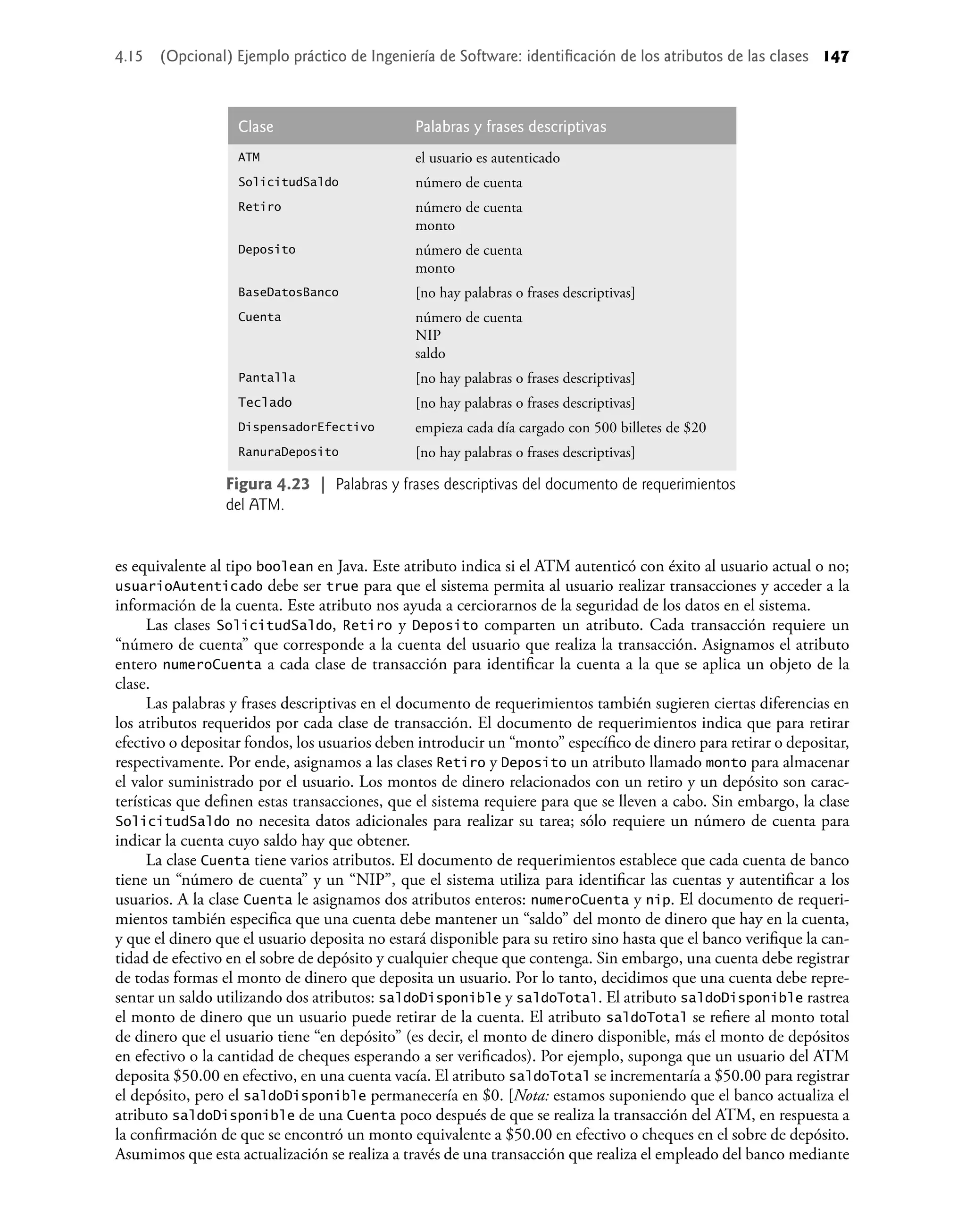 es equivalente al tipo boolean en Java. Este atributo indica si el ATM autenticó con éxito al usuario actual o no;
usuarioAutenticado debe ser true para que el sistema permita al usuario realizar transacciones y acceder a la
información de la cuenta. Este atributo nos ayuda a cerciorarnos de la seguridad de los datos en el sistema.
Las clases SolicitudSaldo, Retiro y Deposito comparten un atributo. Cada transacción requiere un
“número de cuenta” que corresponde a la cuenta del usuario que realiza la transacción. Asignamos el atributo
entero numeroCuenta a cada clase de transacción para identiﬁcar la cuenta a la que se aplica un objeto de la
clase.
Las palabras y frases descriptivas en el documento de requerimientos también sugieren ciertas diferencias en
los atributos requeridos por cada clase de transacción. El documento de requerimientos indica que para retirar
efectivo o depositar fondos, los usuarios deben introducir un “monto” especíﬁco de dinero para retirar o depositar,
respectivamente. Por ende, asignamos a las clases Retiro y Deposito un atributo llamado monto para almacenar
el valor suministrado por el usuario. Los montos de dinero relacionados con un retiro y un depósito son carac-
terísticas que deﬁnen estas transacciones, que el sistema requiere para que se lleven a cabo. Sin embargo, la clase
SolicitudSaldo no necesita datos adicionales para realizar su tarea; sólo requiere un número de cuenta para
indicar la cuenta cuyo saldo hay que obtener.
La clase Cuenta tiene varios atributos. El documento de requerimientos establece que cada cuenta de banco
tiene un “número de cuenta” y un “NIP”, que el sistema utiliza para identiﬁcar las cuentas y autentiﬁcar a los
usuarios. A la clase Cuenta le asignamos dos atributos enteros: numeroCuenta y nip. El documento de requeri-
mientos también especiﬁca que una cuenta debe mantener un “saldo” del monto de dinero que hay en la cuenta,
y que el dinero que el usuario deposita no estará disponible para su retiro sino hasta que el banco veriﬁque la can-
tidad de efectivo en el sobre de depósito y cualquier cheque que contenga. Sin embargo, una cuenta debe registrar
de todas formas el monto de dinero que deposita un usuario. Por lo tanto, decidimos que una cuenta debe repre-
sentar un saldo utilizando dos atributos: saldoDisponible y saldoTotal. El atributo saldoDisponible rastrea
el monto de dinero que un usuario puede retirar de la cuenta. El atributo saldoTotal se reﬁere al monto total
de dinero que el usuario tiene “en depósito” (es decir, el monto de dinero disponible, más el monto de depósitos
en efectivo o la cantidad de cheques esperando a ser veriﬁcados). Por ejemplo, suponga que un usuario del ATM
deposita $50.00 en efectivo, en una cuenta vacía. El atributo saldoTotal se incrementaría a $50.00 para registrar
el depósito, pero el saldoDisponible permanecería en $0. [Nota: estamos suponiendo que el banco actualiza el
atributo saldoDisponible de una Cuenta poco después de que se realiza la transacción del ATM, en respuesta a
la conﬁrmación de que se encontró un monto equivalente a $50.00 en efectivo o cheques en el sobre de depósito.
Asumimos que esta actualización se realiza a través de una transacción que realiza el empleado del banco mediante
Clase Palabras y frases descriptivas
ATM el usuario es autenticado
SolicitudSaldo número de cuenta
Retiro número de cuenta
monto
Deposito número de cuenta
monto
BaseDatosBanco [no hay palabras o frases descriptivas]
Cuenta número de cuenta
NIP
saldo
Pantalla [no hay palabras o frases descriptivas]
Teclado [no hay palabras o frases descriptivas]
DispensadorEfectivo empieza cada día cargado con 500 billetes de $20
RanuraDeposito [no hay palabras o frases descriptivas]
Figura 4.23 | Palabras y frases descriptivas del documento de requerimientos
del ATM.
4.15 (Opcional) Ejemplo práctico de Ingeniería de Software: identiﬁcación de los atributos de las clases 147
 