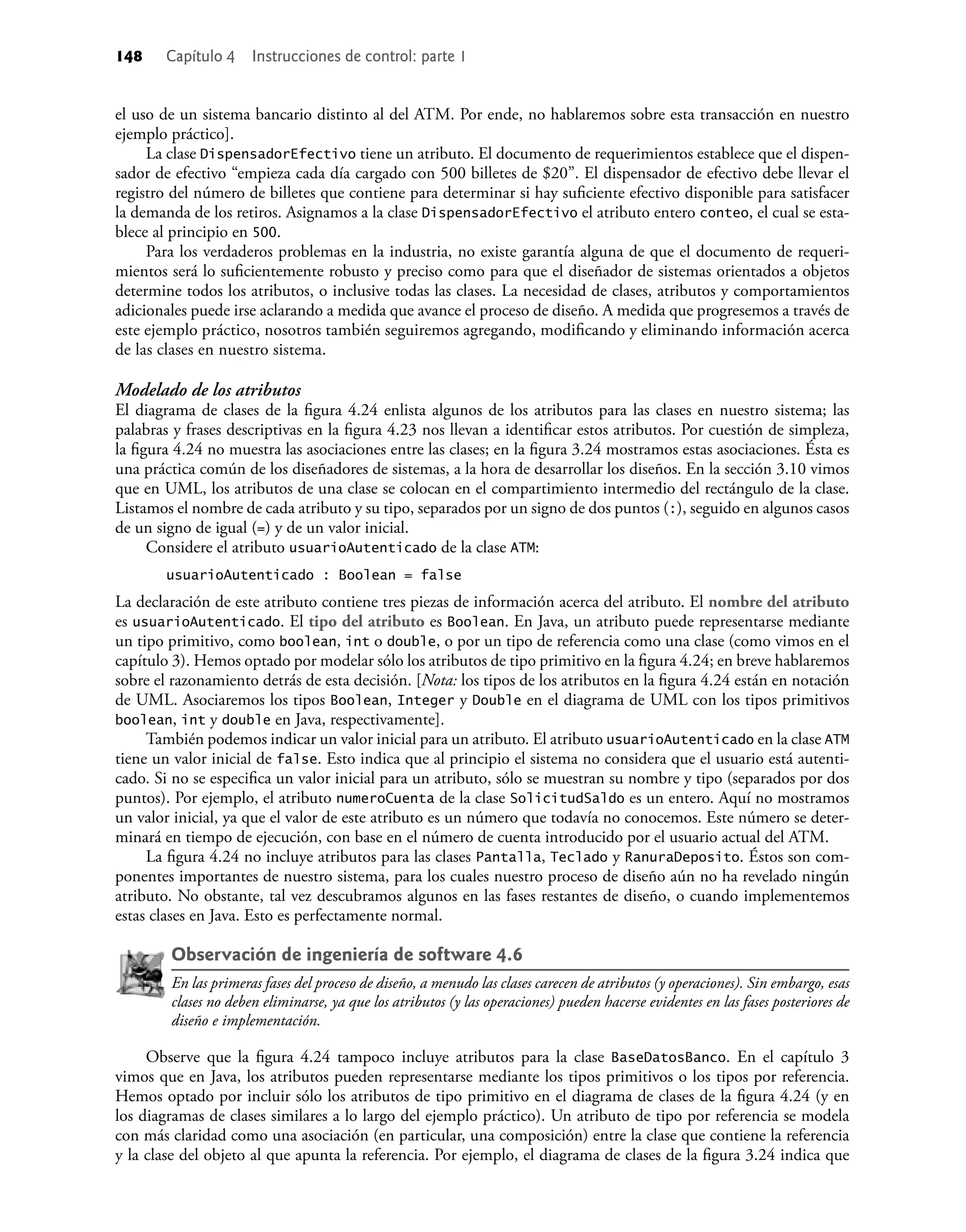 148 Capítulo 4 Instrucciones de control: parte 1
el uso de un sistema bancario distinto al del ATM. Por ende, no hablaremos sobre esta transacción en nuestro
ejemplo práctico].
La clase DispensadorEfectivo tiene un atributo. El documento de requerimientos establece que el dispen-
sador de efectivo “empieza cada día cargado con 500 billetes de $20”. El dispensador de efectivo debe llevar el
registro del número de billetes que contiene para determinar si hay suﬁciente efectivo disponible para satisfacer
la demanda de los retiros. Asignamos a la clase DispensadorEfectivo el atributo entero conteo, el cual se esta-
blece al principio en 500.
Para los verdaderos problemas en la industria, no existe garantía alguna de que el documento de requeri-
mientos será lo suﬁcientemente robusto y preciso como para que el diseñador de sistemas orientados a objetos
determine todos los atributos, o inclusive todas las clases. La necesidad de clases, atributos y comportamientos
adicionales puede irse aclarando a medida que avance el proceso de diseño. A medida que progresemos a través de
este ejemplo práctico, nosotros también seguiremos agregando, modiﬁcando y eliminando información acerca
de las clases en nuestro sistema.
Modelado de los atributos
El diagrama de clases de la ﬁgura 4.24 enlista algunos de los atributos para las clases en nuestro sistema; las
palabras y frases descriptivas en la ﬁgura 4.23 nos llevan a identiﬁcar estos atributos. Por cuestión de simpleza,
la ﬁgura 4.24 no muestra las asociaciones entre las clases; en la ﬁgura 3.24 mostramos estas asociaciones. Ésta es
una práctica común de los diseñadores de sistemas, a la hora de desarrollar los diseños. En la sección 3.10 vimos
que en UML, los atributos de una clase se colocan en el compartimiento intermedio del rectángulo de la clase.
Listamos el nombre de cada atributo y su tipo, separados por un signo de dos puntos (:), seguido en algunos casos
de un signo de igual (=) y de un valor inicial.
Considere el atributo usuarioAutenticado de la clase ATM:
usuarioAutenticado : Boolean = false
La declaración de este atributo contiene tres piezas de información acerca del atributo. El nombre del atributo
es usuarioAutenticado. El tipo del atributo es Boolean. En Java, un atributo puede representarse mediante
un tipo primitivo, como boolean, int o double, o por un tipo de referencia como una clase (como vimos en el
capítulo 3). Hemos optado por modelar sólo los atributos de tipo primitivo en la ﬁgura 4.24; en breve hablaremos
sobre el razonamiento detrás de esta decisión. [Nota: los tipos de los atributos en la ﬁgura 4.24 están en notación
de UML. Asociaremos los tipos Boolean, Integer y Double en el diagrama de UML con los tipos primitivos
boolean, int y double en Java, respectivamente].
También podemos indicar un valor inicial para un atributo. El atributo usuarioAutenticado en la clase ATM
tiene un valor inicial de false. Esto indica que al principio el sistema no considera que el usuario está autenti-
cado. Si no se especiﬁca un valor inicial para un atributo, sólo se muestran su nombre y tipo (separados por dos
puntos). Por ejemplo, el atributo numeroCuenta de la clase SolicitudSaldo es un entero. Aquí no mostramos
un valor inicial, ya que el valor de este atributo es un número que todavía no conocemos. Este número se deter-
minará en tiempo de ejecución, con base en el número de cuenta introducido por el usuario actual del ATM.
La ﬁgura 4.24 no incluye atributos para las clases Pantalla, Teclado y RanuraDeposito. Éstos son com-
ponentes importantes de nuestro sistema, para los cuales nuestro proceso de diseño aún no ha revelado ningún
atributo. No obstante, tal vez descubramos algunos en las fases restantes de diseño, o cuando implementemos
estas clases en Java. Esto es perfectamente normal.
Observación de ingeniería de software 4.6
En las primeras fases del proceso de diseño, a menudo las clases carecen de atributos (y operaciones). Sin embargo, esas
clases no deben eliminarse, ya que los atributos (y las operaciones) pueden hacerse evidentes en las fases posteriores de
diseño e implementación.
Observe que la ﬁgura 4.24 tampoco incluye atributos para la clase BaseDatosBanco. En el capítulo 3
vimos que en Java, los atributos pueden representarse mediante los tipos primitivos o los tipos por referencia.
Hemos optado por incluir sólo los atributos de tipo primitivo en el diagrama de clases de la ﬁgura 4.24 (y en
los diagramas de clases similares a lo largo del ejemplo práctico). Un atributo de tipo por referencia se modela
con más claridad como una asociación (en particular, una composición) entre la clase que contiene la referencia
y la clase del objeto al que apunta la referencia. Por ejemplo, el diagrama de clases de la ﬁgura 3.24 indica que
 