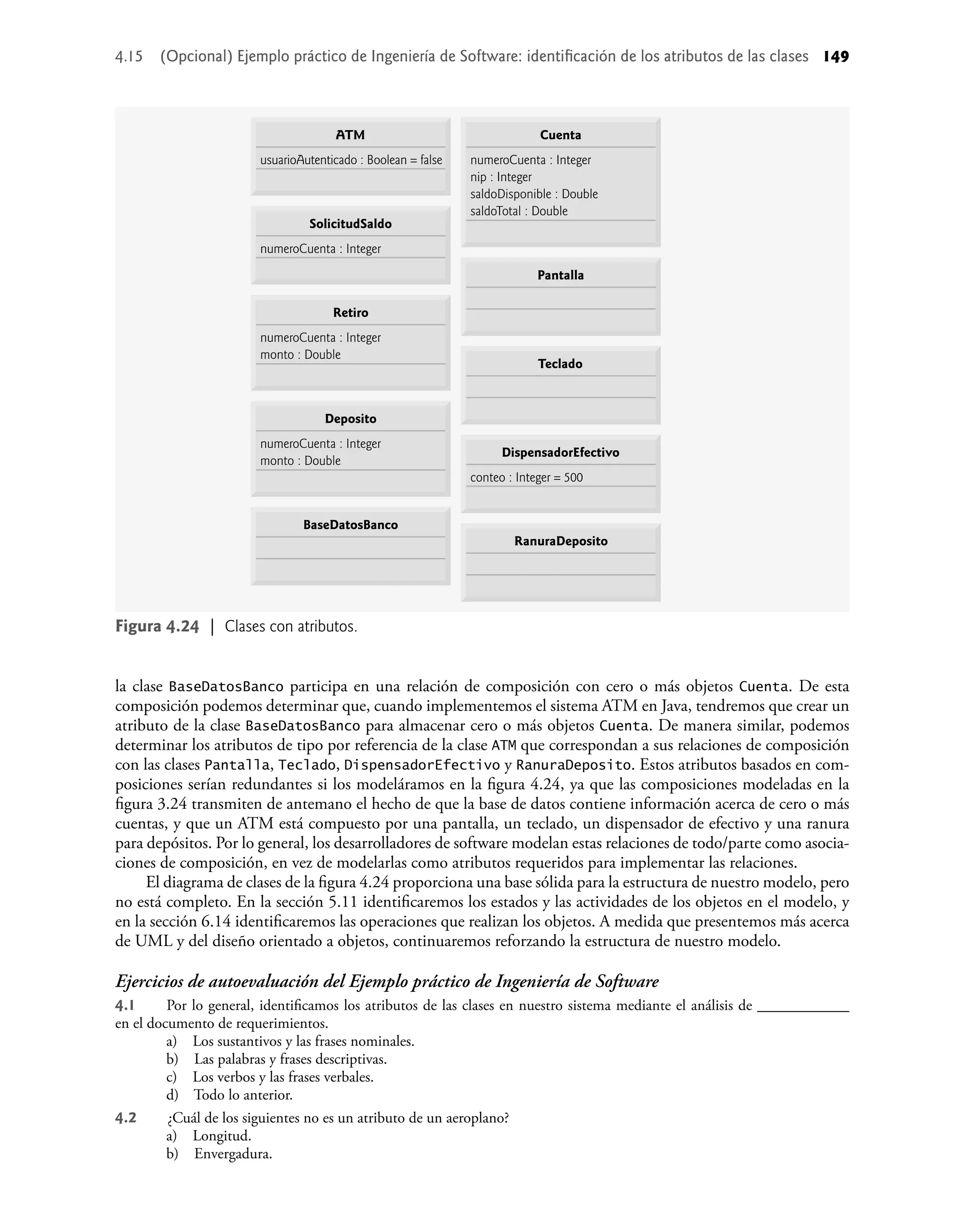 la clase BaseDatosBanco participa en una relación de composición con cero o más objetos Cuenta. De esta
composición podemos determinar que, cuando implementemos el sistema ATM en Java, tendremos que crear un
atributo de la clase BaseDatosBanco para almacenar cero o más objetos Cuenta. De manera similar, podemos
determinar los atributos de tipo por referencia de la clase ATM que correspondan a sus relaciones de composición
con las clases Pantalla, Teclado, DispensadorEfectivo y RanuraDeposito. Estos atributos basados en com-
posiciones serían redundantes si los modeláramos en la ﬁgura 4.24, ya que las composiciones modeladas en la
ﬁgura 3.24 transmiten de antemano el hecho de que la base de datos contiene información acerca de cero o más
cuentas, y que un ATM está compuesto por una pantalla, un teclado, un dispensador de efectivo y una ranura
para depósitos. Por lo general, los desarrolladores de software modelan estas relaciones de todo/parte como asocia-
ciones de composición, en vez de modelarlas como atributos requeridos para implementar las relaciones.
El diagrama de clases de la ﬁgura 4.24 proporciona una base sólida para la estructura de nuestro modelo, pero
no está completo. En la sección 5.11 identiﬁcaremos los estados y las actividades de los objetos en el modelo, y
en la sección 6.14 identiﬁcaremos las operaciones que realizan los objetos. A medida que presentemos más acerca
de UML y del diseño orientado a objetos, continuaremos reforzando la estructura de nuestro modelo.
Ejercicios de autoevaluación del Ejemplo práctico de Ingeniería de Software
4.1 Por lo general, identiﬁcamos los atributos de las clases en nuestro sistema mediante el análisis de ____________
en el documento de requerimientos.
a) Los sustantivos y las frases nominales.
b) Las palabras y frases descriptivas.
c) Los verbos y las frases verbales.
d) Todo lo anterior.
4.2 ¿Cuál de los siguientes no es un atributo de un aeroplano?
a) Longitud.
b) Envergadura.
Figura 4.24 | Clases con atributos.
ATM
usuarioAutenticado : Boolean = false
SolicitudSaldo
numeroCuenta : Integer
DispensadorEfectivo
conteo : Integer = 500
RanuraDeposito
Pantalla
Teclado
Retiro
numeroCuenta : Integer
monto : Double
BaseDatosBanco
Deposito
numeroCuenta : Integer
monto : Double
Cuenta
numeroCuenta : Integer
nip : Integer
saldoDisponible : Double
saldoTotal : Double
4.15 (Opcional) Ejemplo práctico de Ingeniería de Software: identiﬁcación de los atributos de las clases 149
 