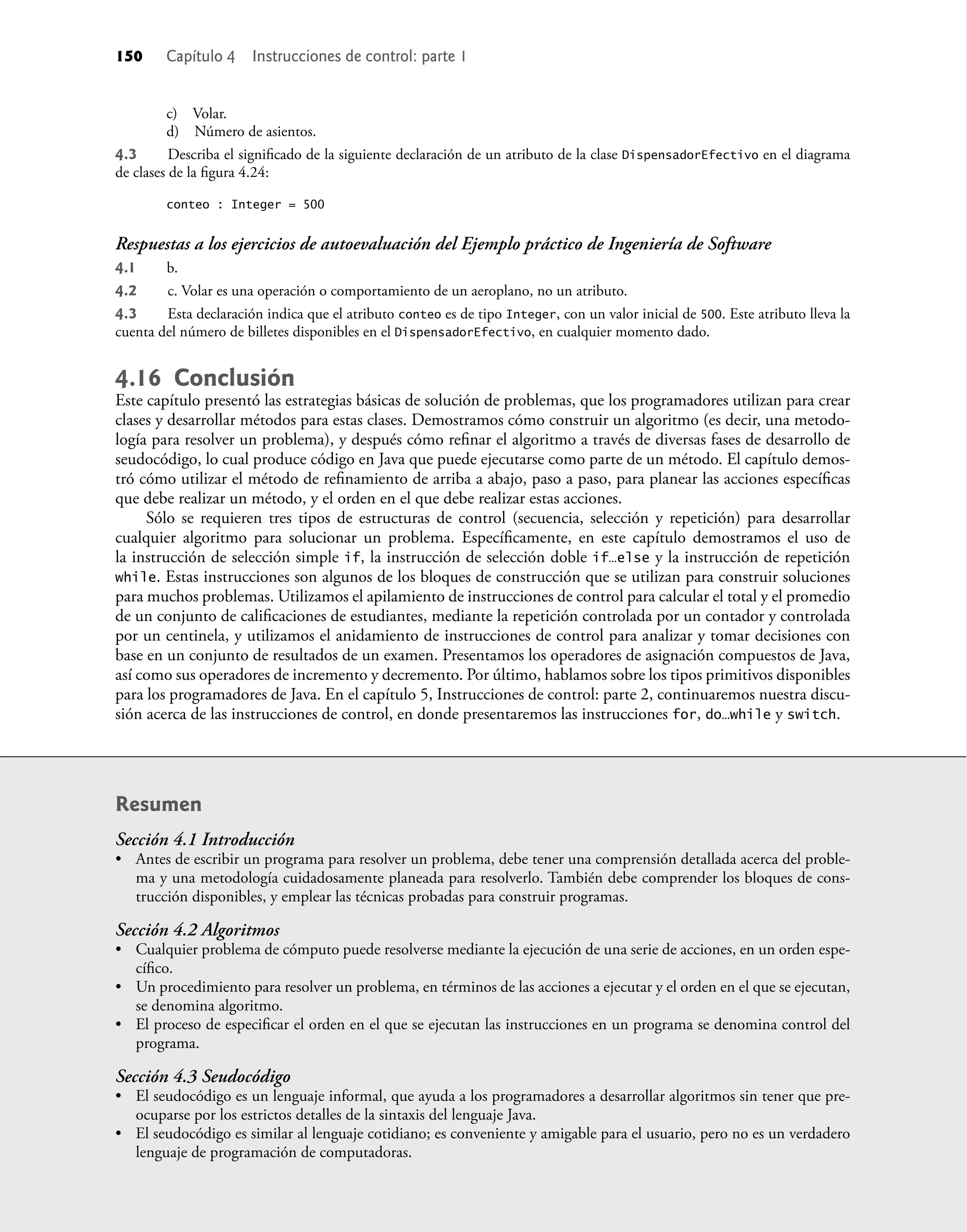 c) Volar.
d) Número de asientos.
4.3 Describa el signiﬁcado de la siguiente declaración de un atributo de la clase DispensadorEfectivo en el diagrama
de clases de la ﬁgura 4.24:
conteo : Integer = 500
Respuestas a los ejercicios de autoevaluación del Ejemplo práctico de Ingeniería de Software
4.1 b.
4.2 c. Volar es una operación o comportamiento de un aeroplano, no un atributo.
4.3 Esta declaración indica que el atributo conteo es de tipo Integer, con un valor inicial de 500. Este atributo lleva la
cuenta del número de billetes disponibles en el DispensadorEfectivo, en cualquier momento dado.
4.16 Conclusión
Este capítulo presentó las estrategias básicas de solución de problemas, que los programadores utilizan para crear
clases y desarrollar métodos para estas clases. Demostramos cómo construir un algoritmo (es decir, una metodo-
logía para resolver un problema), y después cómo reﬁnar el algoritmo a través de diversas fases de desarrollo de
seudocódigo, lo cual produce código en Java que puede ejecutarse como parte de un método. El capítulo demos-
tró cómo utilizar el método de reﬁnamiento de arriba a abajo, paso a paso, para planear las acciones especíﬁcas
que debe realizar un método, y el orden en el que debe realizar estas acciones.
Sólo se requieren tres tipos de estructuras de control (secuencia, selección y repetición) para desarrollar
cualquier algoritmo para solucionar un problema. Especíﬁcamente, en este capítulo demostramos el uso de
la instrucción de selección simple if, la instrucción de selección doble if…else y la instrucción de repetición
while. Estas instrucciones son algunos de los bloques de construcción que se utilizan para construir soluciones
para muchos problemas. Utilizamos el apilamiento de instrucciones de control para calcular el total y el promedio
de un conjunto de caliﬁcaciones de estudiantes, mediante la repetición controlada por un contador y controlada
por un centinela, y utilizamos el anidamiento de instrucciones de control para analizar y tomar decisiones con
base en un conjunto de resultados de un examen. Presentamos los operadores de asignación compuestos de Java,
así como sus operadores de incremento y decremento. Por último, hablamos sobre los tipos primitivos disponibles
para los programadores de Java. En el capítulo 5, Instrucciones de control: parte 2, continuaremos nuestra discu-
sión acerca de las instrucciones de control, en donde presentaremos las instrucciones for, do…while y switch.
Resumen
Sección 4.1 Introducción
• Antes de escribir un programa para resolver un problema, debe tener una comprensión detallada acerca del proble-
ma y una metodología cuidadosamente planeada para resolverlo. También debe comprender los bloques de cons-
trucción disponibles, y emplear las técnicas probadas para construir programas.
Sección 4.2 Algoritmos
• Cualquier problema de cómputo puede resolverse mediante la ejecución de una serie de acciones, en un orden espe-
cíﬁco.
• Un procedimiento para resolver un problema, en términos de las acciones a ejecutar y el orden en el que se ejecutan,
se denomina algoritmo.
• El proceso de especiﬁcar el orden en el que se ejecutan las instrucciones en un programa se denomina control del
programa.
Sección 4.3 Seudocódigo
• El seudocódigo es un lenguaje informal, que ayuda a los programadores a desarrollar algoritmos sin tener que pre-
ocuparse por los estrictos detalles de la sintaxis del lenguaje Java.
• El seudocódigo es similar al lenguaje cotidiano; es conveniente y amigable para el usuario, pero no es un verdadero
lenguaje de programación de computadoras.
150 Capítulo 4 Instrucciones de control: parte 1
 