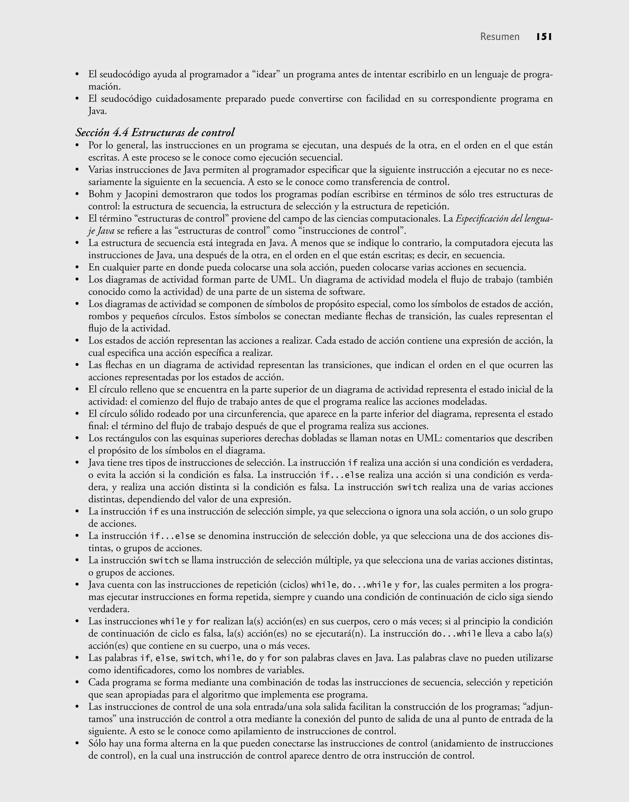 • El seudocódigo ayuda al programador a “idear” un programa antes de intentar escribirlo en un lenguaje de progra-
mación.
• El seudocódigo cuidadosamente preparado puede convertirse con facilidad en su correspondiente programa en
Java.
Sección 4.4 Estructuras de control
• Por lo general, las instrucciones en un programa se ejecutan, una después de la otra, en el orden en el que están
escritas. A este proceso se le conoce como ejecución secuencial.
• Varias instrucciones de Java permiten al programador especiﬁcar que la siguiente instrucción a ejecutar no es nece-
sariamente la siguiente en la secuencia. A esto se le conoce como transferencia de control.
• Bohm y Jacopini demostraron que todos los programas podían escribirse en términos de sólo tres estructuras de
control: la estructura de secuencia, la estructura de selección y la estructura de repetición.
• El término “estructuras de control” proviene del campo de las ciencias computacionales. La Especiﬁcación del lengua-
je Java se reﬁere a las “estructuras de control” como “instrucciones de control”.
• La estructura de secuencia está integrada en Java. A menos que se indique lo contrario, la computadora ejecuta las
instrucciones de Java, una después de la otra, en el orden en el que están escritas; es decir, en secuencia.
• En cualquier parte en donde pueda colocarse una sola acción, pueden colocarse varias acciones en secuencia.
• Los diagramas de actividad forman parte de UML. Un diagrama de actividad modela el ﬂujo de trabajo (también
conocido como la actividad) de una parte de un sistema de software.
• Los diagramas de actividad se componen de símbolos de propósito especial, como los símbolos de estados de acción,
rombos y pequeños círculos. Estos símbolos se conectan mediante ﬂechas de transición, las cuales representan el
ﬂujo de la actividad.
• Los estados de acción representan las acciones a realizar. Cada estado de acción contiene una expresión de acción, la
cual especiﬁca una acción especíﬁca a realizar.
• Las ﬂechas en un diagrama de actividad representan las transiciones, que indican el orden en el que ocurren las
acciones representadas por los estados de acción.
• El círculo relleno que se encuentra en la parte superior de un diagrama de actividad representa el estado inicial de la
actividad: el comienzo del ﬂujo de trabajo antes de que el programa realice las acciones modeladas.
• El círculo sólido rodeado por una circunferencia, que aparece en la parte inferior del diagrama, representa el estado
ﬁnal: el término del ﬂujo de trabajo después de que el programa realiza sus acciones.
• Los rectángulos con las esquinas superiores derechas dobladas se llaman notas en UML: comentarios que describen
el propósito de los símbolos en el diagrama.
• Java tiene tres tipos de instrucciones de selección. La instrucción if realiza una acción si una condición es verdadera,
o evita la acción si la condición es falsa. La instrucción if...else realiza una acción si una condición es verda-
dera, y realiza una acción distinta si la condición es falsa. La instrucción switch realiza una de varias acciones
distintas, dependiendo del valor de una expresión.
• La instrucción if es una instrucción de selección simple, ya que selecciona o ignora una sola acción, o un solo grupo
de acciones.
• La instrucción if...else se denomina instrucción de selección doble, ya que selecciona una de dos acciones dis-
tintas, o grupos de acciones.
• La instrucción switch se llama instrucción de selección múltiple, ya que selecciona una de varias acciones distintas,
o grupos de acciones.
• Java cuenta con las instrucciones de repetición (ciclos) while, do...while y for, las cuales permiten a los progra-
mas ejecutar instrucciones en forma repetida, siempre y cuando una condición de continuación de ciclo siga siendo
verdadera.
• Las instrucciones while y for realizan la(s) acción(es) en sus cuerpos, cero o más veces; si al principio la condición
de continuación de ciclo es falsa, la(s) acción(es) no se ejecutará(n). La instrucción do...while lleva a cabo la(s)
acción(es) que contiene en su cuerpo, una o más veces.
• Las palabras if, else, switch, while, do y for son palabras claves en Java. Las palabras clave no pueden utilizarse
como identiﬁcadores, como los nombres de variables.
• Cada programa se forma mediante una combinación de todas las instrucciones de secuencia, selección y repetición
que sean apropiadas para el algoritmo que implementa ese programa.
• Las instrucciones de control de una sola entrada/una sola salida facilitan la construcción de los programas; “adjun-
tamos” una instrucción de control a otra mediante la conexión del punto de salida de una al punto de entrada de la
siguiente. A esto se le conoce como apilamiento de instrucciones de control.
• Sólo hay una forma alterna en la que pueden conectarse las instrucciones de control (anidamiento de instrucciones
de control), en la cual una instrucción de control aparece dentro de otra instrucción de control.
Resumen 151
 