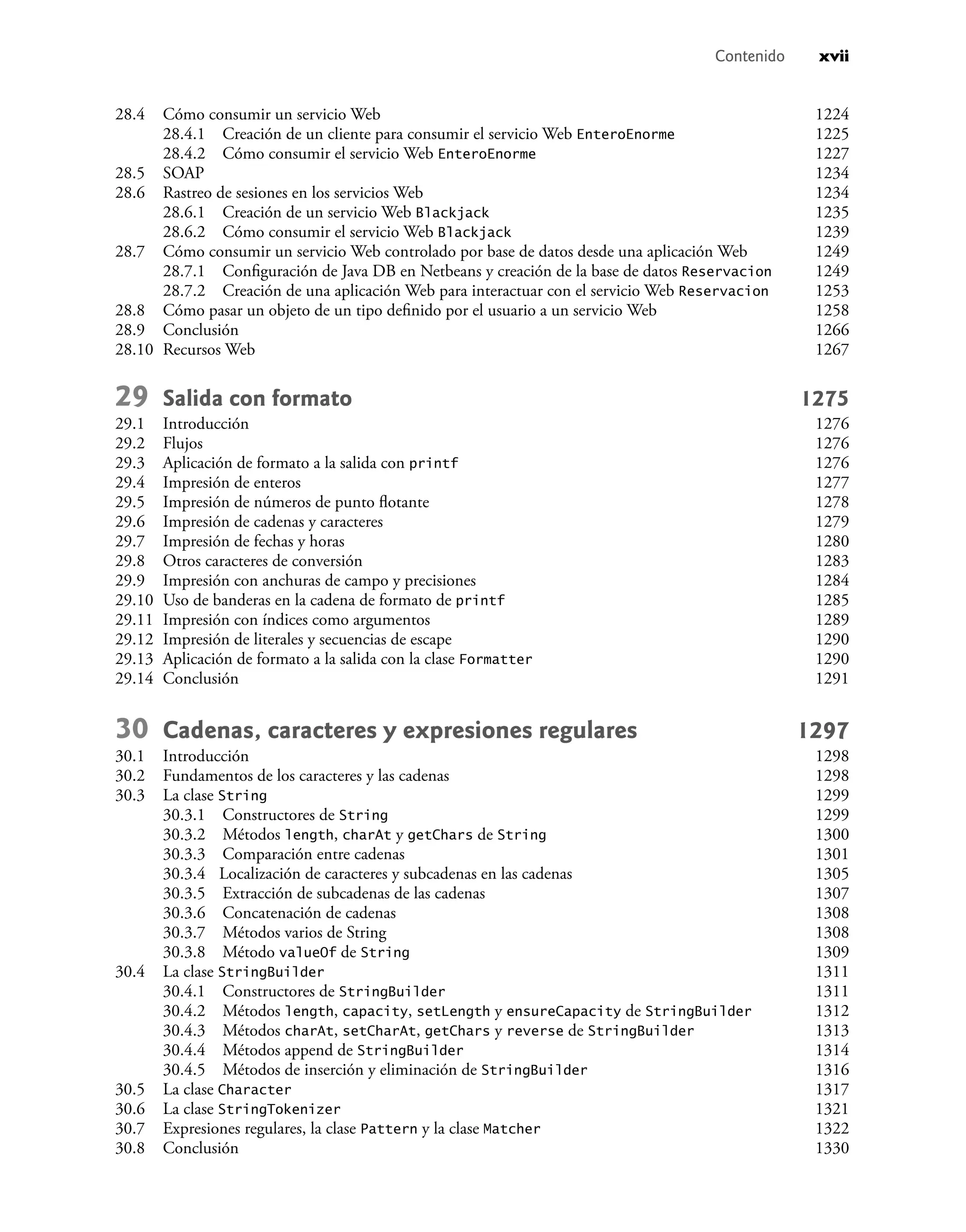 Contenido xvii
28.4 Cómo consumir un servicio Web 1224
28.4.1 Creación de un cliente para consumir el servicio Web EnteroEnorme 1225
28.4.2 Cómo consumir el servicio Web EnteroEnorme 1227
28.5 SOAP 1234
28.6 Rastreo de sesiones en los servicios Web 1234
28.6.1 Creación de un servicio Web Blackjack 1235
28.6.2 Cómo consumir el servicio Web Blackjack 1239
28.7 Cómo consumir un servicio Web controlado por base de datos desde una aplicación Web 1249
28.7.1 Conﬁguración de Java DB en Netbeans y creación de la base de datos Reservacion 1249
28.7.2 Creación de una aplicación Web para interactuar con el servicio Web Reservacion 1253
28.8 Cómo pasar un objeto de un tipo deﬁnido por el usuario a un servicio Web 1258
28.9 Conclusión 1266
28.10 Recursos Web 1267
29 Salida con formato 1275
29.1 Introducción 1276
29.2 Flujos 1276
29.3 Aplicación de formato a la salida con printf 1276
29.4 Impresión de enteros 1277
29.5 Impresión de números de punto ﬂotante 1278
29.6 Impresión de cadenas y caracteres 1279
29.7 Impresión de fechas y horas 1280
29.8 Otros caracteres de conversión 1283
29.9 Impresión con anchuras de campo y precisiones 1284
29.10 Uso de banderas en la cadena de formato de printf 1285
29.11 Impresión con índices como argumentos 1289
29.12 Impresión de literales y secuencias de escape 1290
29.13 Aplicación de formato a la salida con la clase Formatter 1290
29.14 Conclusión 1291
30 Cadenas, caracteres y expresiones regulares 1297
30.1 Introducción 1298
30.2 Fundamentos de los caracteres y las cadenas 1298
30.3 La clase String 1299
30.3.1 Constructores de String 1299
30.3.2 Métodos length, charAt y getChars de String 1300
30.3.3 Comparación entre cadenas 1301
30.3.4 Localización de caracteres y subcadenas en las cadenas 1305
30.3.5 Extracción de subcadenas de las cadenas 1307
30.3.6 Concatenación de cadenas 1308
30.3.7 Métodos varios de String 1308
30.3.8 Método valueOf de String 1309
30.4 La clase StringBuilder 1311
30.4.1 Constructores de StringBuilder 1311
30.4.2 Métodos length, capacity, setLength y ensureCapacity de StringBuilder 1312
30.4.3 Métodos charAt, setCharAt, getChars y reverse de StringBuilder 1313
30.4.4 Métodos append de StringBuilder 1314
30.4.5 Métodos de inserción y eliminación de StringBuilder 1316
30.5 La clase Character 1317
30.6 La clase StringTokenizer 1321
30.7 Expresiones regulares, la clase Pattern y la clase Matcher 1322
30.8 Conclusión 1330
 