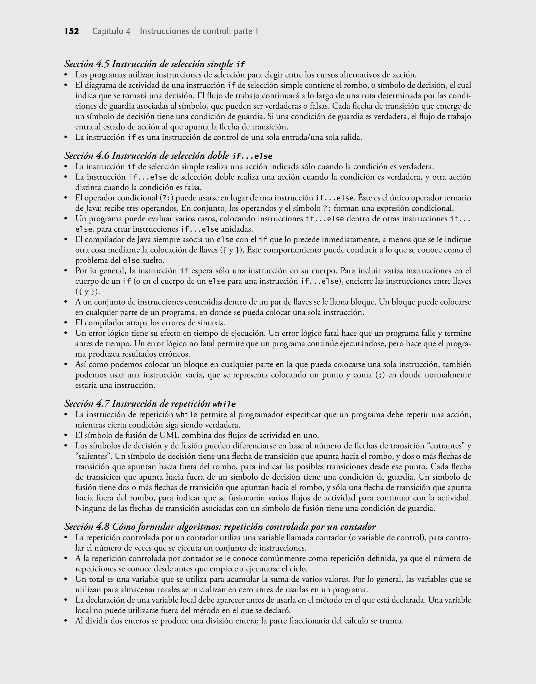 152 Capítulo 4 Instrucciones de control: parte 1
Sección 4.5 Instrucción de selección simple if
• Los programas utilizan instrucciones de selección para elegir entre los cursos alternativos de acción.
• El diagrama de actividad de una instrucción if de selección simple contiene el rombo, o símbolo de decisión, el cual
indica que se tomará una decisión. El ﬂujo de trabajo continuará a lo largo de una ruta determinada por las condi-
ciones de guardia asociadas al símbolo, que pueden ser verdaderas o falsas. Cada ﬂecha de transición que emerge de
un símbolo de decisión tiene una condición de guardia. Si una condición de guardia es verdadera, el ﬂujo de trabajo
entra al estado de acción al que apunta la ﬂecha de transición.
• La instrucción if es una instrucción de control de una sola entrada/una sola salida.
Sección 4.6 Instrucción de selección doble if...else
• La instrucción if de selección simple realiza una acción indicada sólo cuando la condición es verdadera.
• La instrucción if...else de selección doble realiza una acción cuando la condición es verdadera, y otra acción
distinta cuando la condición es falsa.
• El operador condicional (?:) puede usarse en lugar de una instrucción if...else. Éste es el único operador ternario
de Java: recibe tres operandos. En conjunto, los operandos y el símbolo ?: forman una expresión condicional.
• Un programa puede evaluar varios casos, colocando instrucciones if...else dentro de otras instrucciones if...
else, para crear instrucciones if...else anidadas.
• El compilador de Java siempre asocia un else con el if que lo precede inmediatamente, a menos que se le indique
otra cosa mediante la colocación de llaves ({ y }). Este comportamiento puede conducir a lo que se conoce como el
problema del else suelto.
• Por lo general, la instrucción if espera sólo una instrucción en su cuerpo. Para incluir varias instrucciones en el
cuerpo de un if (o en el cuerpo de un else para una instrucción if...else), encierre las instrucciones entre llaves
({ y }).
• A un conjunto de instrucciones contenidas dentro de un par de llaves se le llama bloque. Un bloque puede colocarse
en cualquier parte de un programa, en donde se pueda colocar una sola instrucción.
• El compilador atrapa los errores de sintaxis.
• Un error lógico tiene su efecto en tiempo de ejecución. Un error lógico fatal hace que un programa falle y termine
antes de tiempo. Un error lógico no fatal permite que un programa continúe ejecutándose, pero hace que el progra-
ma produzca resultados erróneos.
• Así como podemos colocar un bloque en cualquier parte en la que pueda colocarse una sola instrucción, también
podemos usar una instrucción vacía, que se representa colocando un punto y coma (;) en donde normalmente
estaría una instrucción.
Sección 4.7 Instrucción de repetición while
• La instrucción de repetición while permite al programador especiﬁcar que un programa debe repetir una acción,
mientras cierta condición siga siendo verdadera.
• El símbolo de fusión de UML combina dos ﬂujos de actividad en uno.
• Los símbolos de decisión y de fusión pueden diferenciarse en base al número de ﬂechas de transición “entrantes” y
“salientes”. Un símbolo de decisión tiene una ﬂecha de transición que apunta hacia el rombo, y dos o más ﬂechas de
transición que apuntan hacia fuera del rombo, para indicar las posibles transiciones desde ese punto. Cada ﬂecha
de transición que apunta hacia fuera de un símbolo de decisión tiene una condición de guardia. Un símbolo de
fusión tiene dos o más ﬂechas de transición que apuntan hacia el rombo, y sólo una ﬂecha de transición que apunta
hacia fuera del rombo, para indicar que se fusionarán varios ﬂujos de actividad para continuar con la actividad.
Ninguna de las ﬂechas de transición asociadas con un símbolo de fusión tiene una condición de guardia.
Sección 4.8 Cómo formular algoritmos: repetición controlada por un contador
• La repetición controlada por un contador utiliza una variable llamada contador (o variable de control), para contro-
lar el número de veces que se ejecuta un conjunto de instrucciones.
• A la repetición controlada por contador se le conoce comúnmente como repetición deﬁnida, ya que el número de
repeticiones se conoce desde antes que empiece a ejecutarse el ciclo.
• Un total es una variable que se utiliza para acumular la suma de varios valores. Por lo general, las variables que se
utilizan para almacenar totales se inicializan en cero antes de usarlas en un programa.
• La declaración de una variable local debe aparecer antes de usarla en el método en el que está declarada. Una variable
local no puede utilizarse fuera del método en el que se declaró.
• Al dividir dos enteros se produce una división entera; la parte fraccionaria del cálculo se trunca.
 