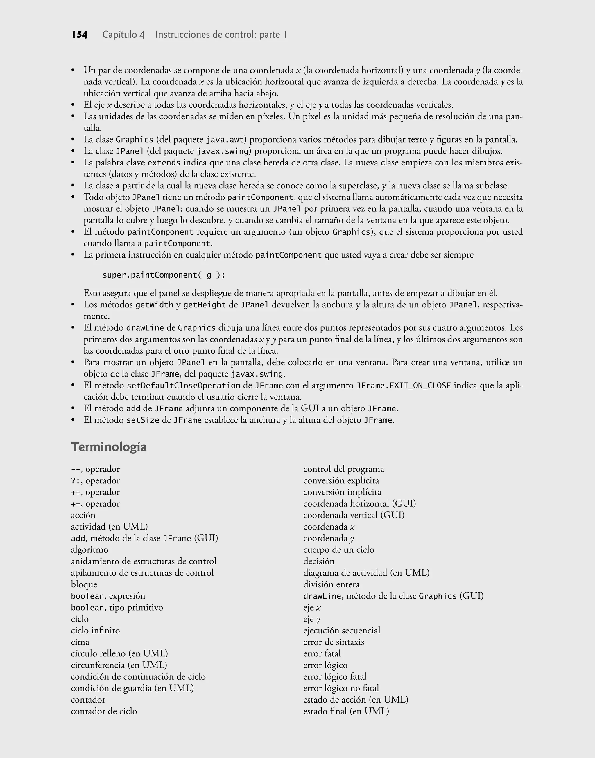 154 Capítulo 4 Instrucciones de control: parte 1
• Un par de coordenadas se compone de una coordenada x (la coordenada horizontal) y una coordenada y (la coorde-
nada vertical). La coordenada x es la ubicación horizontal que avanza de izquierda a derecha. La coordenada y es la
ubicación vertical que avanza de arriba hacia abajo.
• El eje x describe a todas las coordenadas horizontales, y el eje y a todas las coordenadas verticales.
• Las unidades de las coordenadas se miden en píxeles. Un píxel es la unidad más pequeña de resolución de una pan-
talla.
• La clase Graphics (del paquete java.awt) proporciona varios métodos para dibujar texto y ﬁguras en la pantalla.
• La clase JPanel (del paquete javax.swing) proporciona un área en la que un programa puede hacer dibujos.
• La palabra clave extends indica que una clase hereda de otra clase. La nueva clase empieza con los miembros exis-
tentes (datos y métodos) de la clase existente.
• La clase a partir de la cual la nueva clase hereda se conoce como la superclase, y la nueva clase se llama subclase.
• Todo objeto JPanel tiene un método paintComponent, que el sistema llama automáticamente cada vez que necesita
mostrar el objeto JPanel: cuando se muestra un JPanel por primera vez en la pantalla, cuando una ventana en la
pantalla lo cubre y luego lo descubre, y cuando se cambia el tamaño de la ventana en la que aparece este objeto.
• El método paintComponent requiere un argumento (un objeto Graphics), que el sistema proporciona por usted
cuando llama a paintComponent.
• La primera instrucción en cualquier método paintComponent que usted vaya a crear debe ser siempre
super.paintComponent( g );
Esto asegura que el panel se despliegue de manera apropiada en la pantalla, antes de empezar a dibujar en él.
• Los métodos getWidth y getHeight de JPanel devuelven la anchura y la altura de un objeto JPanel, respectiva-
mente.
• El método drawLine de Graphics dibuja una línea entre dos puntos representados por sus cuatro argumentos. Los
primeros dos argumentos son las coordenadas x y y para un punto ﬁnal de la línea, y los últimos dos argumentos son
las coordenadas para el otro punto ﬁnal de la línea.
• Para mostrar un objeto JPanel en la pantalla, debe colocarlo en una ventana. Para crear una ventana, utilice un
objeto de la clase JFrame, del paquete javax.swing.
• El método setDefaultCloseOperation de JFrame con el argumento JFrame.EXIT_ON_CLOSE indica que la apli-
cación debe terminar cuando el usuario cierre la ventana.
• El método add de JFrame adjunta un componente de la GUI a un objeto JFrame.
• El método setSize de JFrame establece la anchura y la altura del objeto JFrame.
Terminología
--, operador
?:, operador
++, operador
+=, operador
acción
actividad (en UML)
add, método de la clase JFrame (GUI)
algoritmo
anidamiento de estructuras de control
apilamiento de estructuras de control
bloque
boolean, expresión
boolean, tipo primitivo
ciclo
ciclo inﬁnito
cima
círculo relleno (en UML)
circunferencia (en UML)
condición de continuación de ciclo
condición de guardia (en UML)
contador
contador de ciclo
control del programa
conversión explícita
conversión implícita
coordenada horizontal (GUI)
coordenada vertical (GUI)
coordenada x
coordenada y
cuerpo de un ciclo
decisión
diagrama de actividad (en UML)
división entera
drawLine, método de la clase Graphics (GUI)
eje x
eje y
ejecución secuencial
error de sintaxis
error fatal
error lógico
error lógico fatal
error lógico no fatal
estado de acción (en UML)
estado ﬁnal (en UML)
 