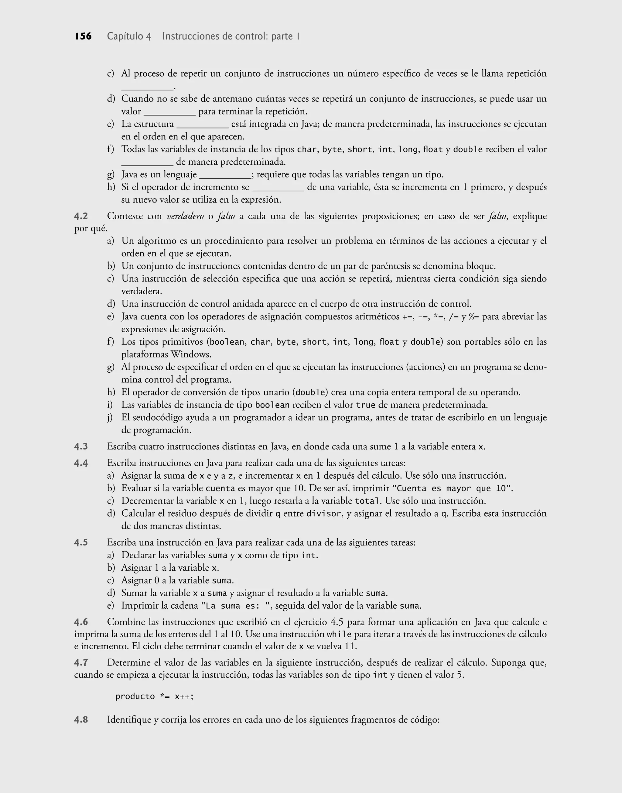156 Capítulo 4 Instrucciones de control: parte 1
c) Al proceso de repetir un conjunto de instrucciones un número especíﬁco de veces se le llama repetición
__________.
d) Cuando no se sabe de antemano cuántas veces se repetirá un conjunto de instrucciones, se puede usar un
valor __________ para terminar la repetición.
e) La estructura __________ está integrada en Java; de manera predeterminada, las instrucciones se ejecutan
en el orden en el que aparecen.
f) Todas las variables de instancia de los tipos char, byte, short, int, long, ﬂoat y double reciben el valor
__________ de manera predeterminada.
g) Java es un lenguaje __________; requiere que todas las variables tengan un tipo.
h) Si el operador de incremento se __________ de una variable, ésta se incrementa en 1 primero, y después
su nuevo valor se utiliza en la expresión.
4.2 Conteste con verdadero o falso a cada una de las siguientes proposiciones; en caso de ser falso, explique
por qué.
a) Un algoritmo es un procedimiento para resolver un problema en términos de las acciones a ejecutar y el
orden en el que se ejecutan.
b) Un conjunto de instrucciones contenidas dentro de un par de paréntesis se denomina bloque.
c) Una instrucción de selección especiﬁca que una acción se repetirá, mientras cierta condición siga siendo
verdadera.
d) Una instrucción de control anidada aparece en el cuerpo de otra instrucción de control.
e) Java cuenta con los operadores de asignación compuestos aritméticos +=, -=, *=, /= y %= para abreviar las
expresiones de asignación.
f) Los tipos primitivos (boolean, char, byte, short, int, long, ﬂoat y double) son portables sólo en las
plataformas Windows.
g) Al proceso de especiﬁcar el orden en el que se ejecutan las instrucciones (acciones) en un programa se deno-
mina control del programa.
h) El operador de conversión de tipos unario (double) crea una copia entera temporal de su operando.
i) Las variables de instancia de tipo boolean reciben el valor true de manera predeterminada.
j) El seudocódigo ayuda a un programador a idear un programa, antes de tratar de escribirlo en un lenguaje
de programación.
4.3 Escriba cuatro instrucciones distintas en Java, en donde cada una sume 1 a la variable entera x.
4.4 Escriba instrucciones en Java para realizar cada una de las siguientes tareas:
a) Asignar la suma de x e y a z, e incrementar x en 1 después del cálculo. Use sólo una instrucción.
b) Evaluar si la variable cuenta es mayor que 10. De ser así, imprimir "Cuenta es mayor que 10".
c) Decrementar la variable x en 1, luego restarla a la variable total. Use sólo una instrucción.
d) Calcular el residuo después de dividir q entre divisor, y asignar el resultado a q. Escriba esta instrucción
de dos maneras distintas.
4.5 Escriba una instrucción en Java para realizar cada una de las siguientes tareas:
a) Declarar las variables suma y x como de tipo int.
b) Asignar 1 a la variable x.
c) Asignar 0 a la variable suma.
d) Sumar la variable x a suma y asignar el resultado a la variable suma.
e) Imprimir la cadena "La suma es: ", seguida del valor de la variable suma.
4.6 Combine las instrucciones que escribió en el ejercicio 4.5 para formar una aplicación en Java que calcule e
imprima la suma de los enteros del 1 al 10. Use una instrucción while para iterar a través de las instrucciones de cálculo
e incremento. El ciclo debe terminar cuando el valor de x se vuelva 11.
4.7 Determine el valor de las variables en la siguiente instrucción, después de realizar el cálculo. Suponga que,
cuando se empieza a ejecutar la instrucción, todas las variables son de tipo int y tienen el valor 5.
producto *= x++;
4.8 Identiﬁque y corrija los errores en cada uno de los siguientes fragmentos de código:
 