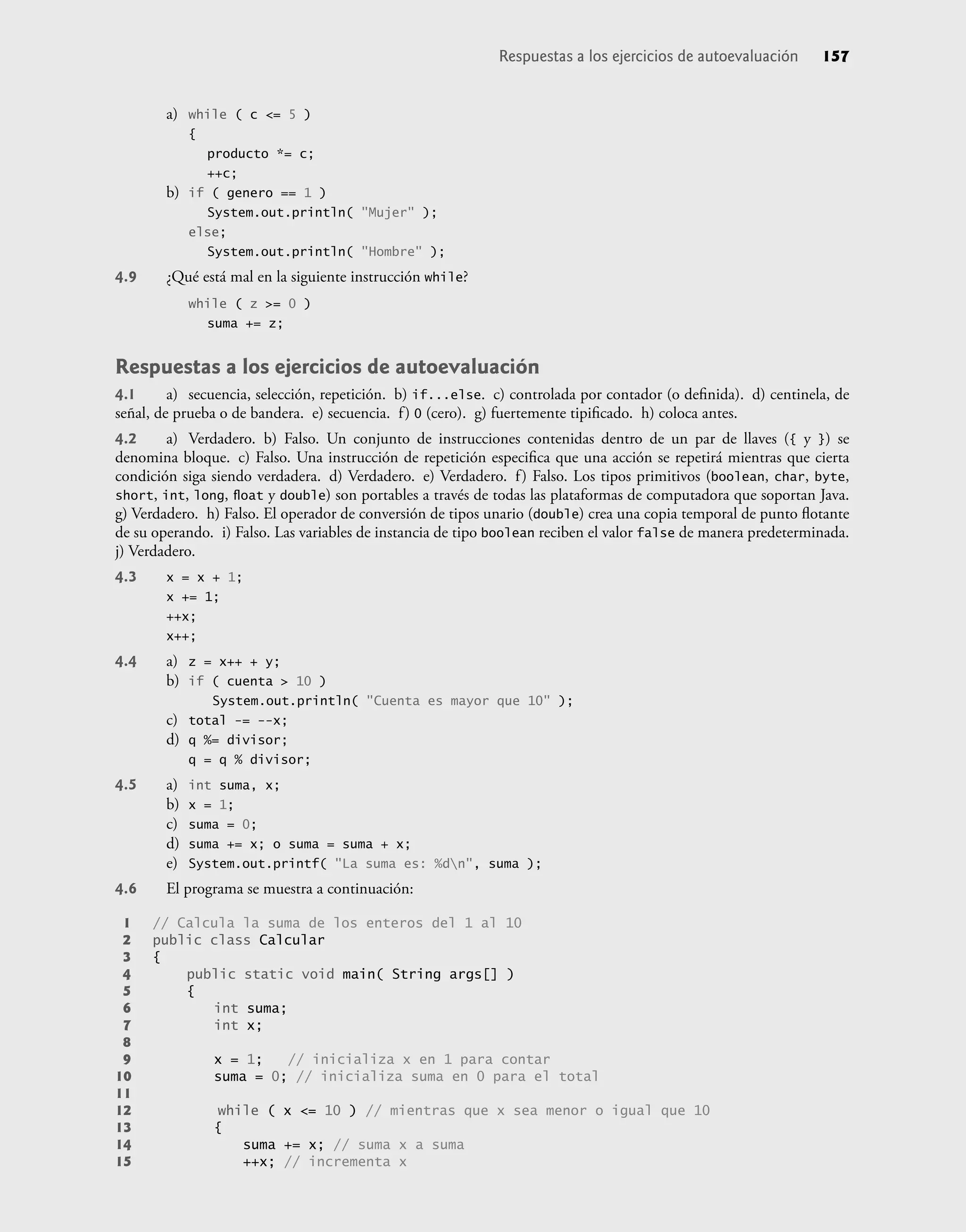 a) while ( c <= 5 )
{
producto *= c;
++c;
b) if ( genero == 1 )
System.out.println( "Mujer" );
else;
System.out.println( "Hombre" );
4.9 ¿Qué está mal en la siguiente instrucción while?
while ( z >= 0 )
suma += z;
Respuestas a los ejercicios de autoevaluación
4.1 a) secuencia, selección, repetición. b) if...else. c) controlada por contador (o deﬁnida). d) centinela, de
señal, de prueba o de bandera. e) secuencia. f) 0 (cero). g) fuertemente tipiﬁcado. h) coloca antes.
4.2 a) Verdadero. b) Falso. Un conjunto de instrucciones contenidas dentro de un par de llaves ({ y }) se
denomina bloque. c) Falso. Una instrucción de repetición especiﬁca que una acción se repetirá mientras que cierta
condición siga siendo verdadera. d) Verdadero. e) Verdadero. f) Falso. Los tipos primitivos (boolean, char, byte,
short, int, long, ﬂoat y double) son portables a través de todas las plataformas de computadora que soportan Java.
g) Verdadero. h) Falso. El operador de conversión de tipos unario (double) crea una copia temporal de punto ﬂotante
de su operando. i) Falso. Las variables de instancia de tipo boolean reciben el valor false de manera predeterminada.
j) Verdadero.
4.3 x = x + 1;
x += 1;
++x;
x++;
4.4 a) z = x++ + y;
b) if ( cuenta > 10 )
System.out.println( "Cuenta es mayor que 10" );
c) total -= --x;
d) q %= divisor;
q = q % divisor;
4.5 a) int suma, x;
b) x = 1;
c) suma = 0;
d) suma += x; o suma = suma + x;
e) System.out.printf( "La suma es: %dn", suma );
4.6 El programa se muestra a continuación:
1 // Calcula la suma de los enteros del 1 al 10
2 public class Calcular
3 {
4 public static void main( String args[] )
5 {
6 int suma;
7 int x;
8
9 x = 1; // inicializa x en 1 para contar
10 suma = 0; // inicializa suma en 0 para el total
11
12 while ( x <= 10 ) // mientras que x sea menor o igual que 10
13 {
14 suma += x; // suma x a suma
15 ++x; // incrementa x
Respuestas a los ejercicios de autoevaluación 157
 