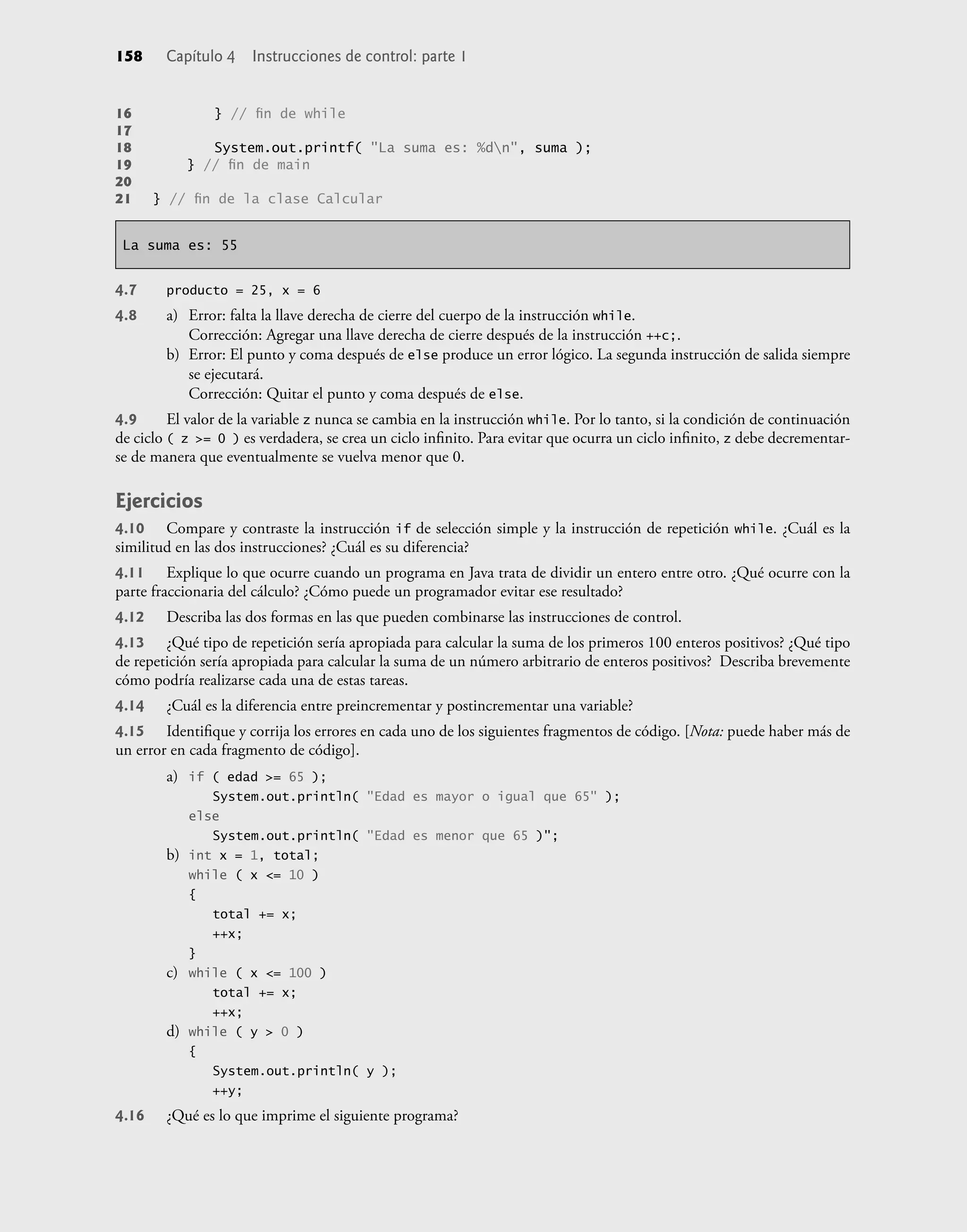 158 Capítulo 4 Instrucciones de control: parte 1
16 } // ﬁn de while
17
18 System.out.printf( "La suma es: %dn", suma );
19 } // ﬁn de main
20
21 } // ﬁn de la clase Calcular
La suma es: 55
4.7 producto = 25, x = 6
4.8 a) Error: falta la llave derecha de cierre del cuerpo de la instrucción while.
Corrección: Agregar una llave derecha de cierre después de la instrucción ++c;.
b) Error: El punto y coma después de else produce un error lógico. La segunda instrucción de salida siempre
se ejecutará.
Corrección: Quitar el punto y coma después de else.
4.9 El valor de la variable z nunca se cambia en la instrucción while. Por lo tanto, si la condición de continuación
de ciclo ( z >= 0 ) es verdadera, se crea un ciclo inﬁnito. Para evitar que ocurra un ciclo inﬁnito, z debe decrementar-
se de manera que eventualmente se vuelva menor que 0.
Ejercicios
4.10 Compare y contraste la instrucción if de selección simple y la instrucción de repetición while. ¿Cuál es la
similitud en las dos instrucciones? ¿Cuál es su diferencia?
4.11 Explique lo que ocurre cuando un programa en Java trata de dividir un entero entre otro. ¿Qué ocurre con la
parte fraccionaria del cálculo? ¿Cómo puede un programador evitar ese resultado?
4.12 Describa las dos formas en las que pueden combinarse las instrucciones de control.
4.13 ¿Qué tipo de repetición sería apropiada para calcular la suma de los primeros 100 enteros positivos? ¿Qué tipo
de repetición sería apropiada para calcular la suma de un número arbitrario de enteros positivos? Describa brevemente
cómo podría realizarse cada una de estas tareas.
4.14 ¿Cuál es la diferencia entre preincrementar y postincrementar una variable?
4.15 Identiﬁque y corrija los errores en cada uno de los siguientes fragmentos de código. [Nota: puede haber más de
un error en cada fragmento de código].
a) if ( edad >= 65 );
System.out.println( "Edad es mayor o igual que 65" );
else
System.out.println( "Edad es menor que 65 )";
b) int x = 1, total;
while ( x <= 10 )
{
total += x;
++x;
}
c) while ( x <= 100 )
total += x;
++x;
d) while ( y > 0 )
{
System.out.println( y );
++y;
4.16 ¿Qué es lo que imprime el siguiente programa?
 