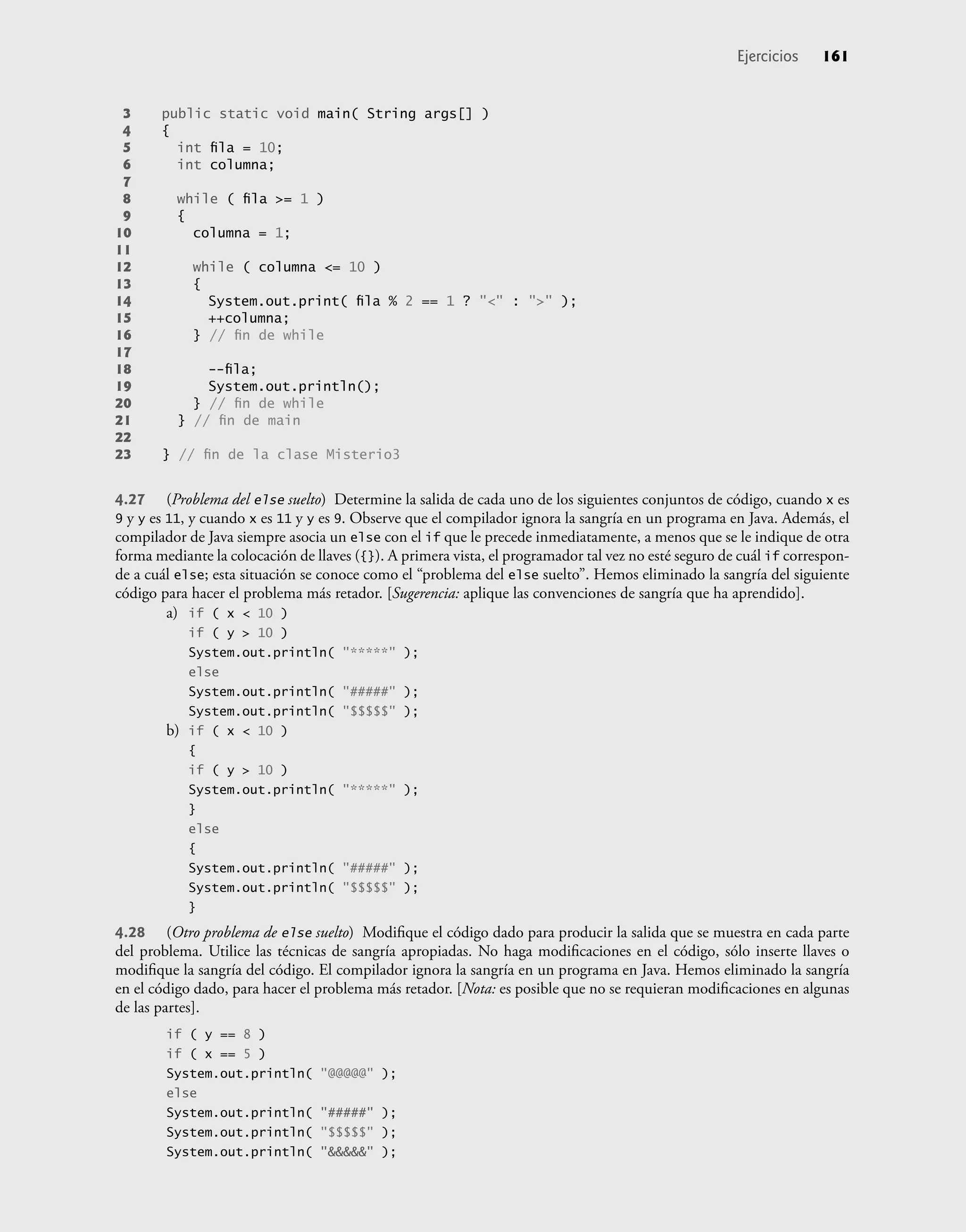3 public static void main( String args[] )
4 {
5 int ﬁla = 10;
6 int columna;
7
8 while ( ﬁla >= 1 )
9 {
10 columna = 1;
11
12 while ( columna <= 10 )
13 {
14 System.out.print( ﬁla % 2 == 1 ? "<" : ">" );
15 ++columna;
16 } // ﬁn de while
17
18 --ﬁla;
19 System.out.println();
20 } // ﬁn de while
21 } // ﬁn de main
22
23 } // ﬁn de la clase Misterio3
4.27 (Problema del else suelto) Determine la salida de cada uno de los siguientes conjuntos de código, cuando x es
9 y y es 11, y cuando x es 11 y y es 9. Observe que el compilador ignora la sangría en un programa en Java. Además, el
compilador de Java siempre asocia un else con el if que le precede inmediatamente, a menos que se le indique de otra
forma mediante la colocación de llaves ({}). A primera vista, el programador tal vez no esté seguro de cuál if correspon-
de a cuál else; esta situación se conoce como el “problema del else suelto”. Hemos eliminado la sangría del siguiente
código para hacer el problema más retador. [Sugerencia: aplique las convenciones de sangría que ha aprendido].
a) if ( x < 10 )
if ( y > 10 )
System.out.println( "*****" );
else
System.out.println( "#####" );
System.out.println( "$$$$$" );
b) if ( x < 10 )
{
if ( y > 10 )
System.out.println( "*****" );
}
else
{
System.out.println( "#####" );
System.out.println( "$$$$$" );
}
4.28 (Otro problema de else suelto) Modiﬁque el código dado para producir la salida que se muestra en cada parte
del problema. Utilice las técnicas de sangría apropiadas. No haga modiﬁcaciones en el código, sólo inserte llaves o
modiﬁque la sangría del código. El compilador ignora la sangría en un programa en Java. Hemos eliminado la sangría
en el código dado, para hacer el problema más retador. [Nota: es posible que no se requieran modiﬁcaciones en algunas
de las partes].
if ( y == 8 )
if ( x == 5 )
System.out.println( "@@@@@" );
else
System.out.println( "#####" );
System.out.println( "$$$$$" );
System.out.println( "&&&&&" );
Ejercicios 161
 