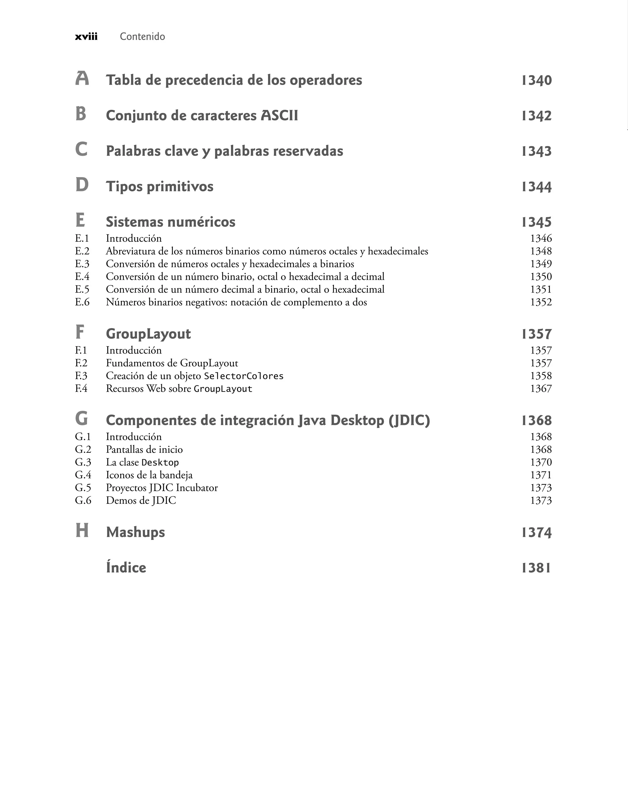 xviii Contenido
A Tabla de precedencia de los operadores 1340
B Conjunto de caracteres ASCII 1342
C Palabras clave y palabras reservadas 1343
D Tipos primitivos 1344
E Sistemas numéricos 1345
E.1 Introducción 1346
E.2 Abreviatura de los números binarios como números octales y hexadecimales 1348
E.3 Conversión de números octales y hexadecimales a binarios 1349
E.4 Conversión de un número binario, octal o hexadecimal a decimal 1350
E.5 Conversión de un número decimal a binario, octal o hexadecimal 1351
E.6 Números binarios negativos: notación de complemento a dos 1352
F GroupLayout 1357
F.1 Introducción 1357
F.2 Fundamentos de GroupLayout 1357
F.3 Creación de un objeto SelectorColores 1358
F.4 Recursos Web sobre GroupLayout 1367
G Componentes de integración Java Desktop (JDIC) 1368
G.1 Introducción 1368
G.2 Pantallas de inicio 1368
G.3 La clase Desktop 1370
G.4 Iconos de la bandeja 1371
G.5 Proyectos JDIC Incubator 1373
G.6 Demos de JDIC 1373
H Mashups 1374
Índice 1381
 