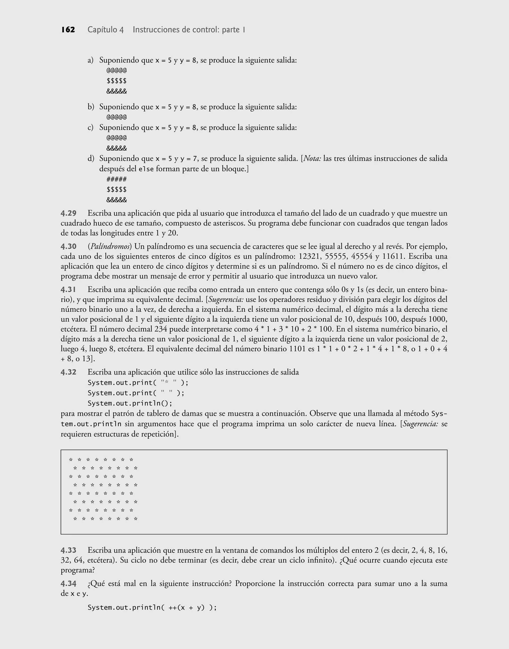 162 Capítulo 4 Instrucciones de control: parte 1
a) Suponiendo que x = 5 y y = 8, se produce la siguiente salida:
@@@@@
$$$$$
&&&&&
b) Suponiendo que x = 5 y y = 8, se produce la siguiente salida:
@@@@@
c) Suponiendo que x = 5 y y = 8, se produce la siguiente salida:
@@@@@
&&&&&
d) Suponiendo que x = 5 y y = 7, se produce la siguiente salida. [Nota: las tres últimas instrucciones de salida
después del else forman parte de un bloque.]
#####
$$$$$
&&&&&
4.29 Escriba una aplicación que pida al usuario que introduzca el tamaño del lado de un cuadrado y que muestre un
cuadrado hueco de ese tamaño, compuesto de asteriscos. Su programa debe funcionar con cuadrados que tengan lados
de todas las longitudes entre 1 y 20.
4.30 (Palíndromos) Un palíndromo es una secuencia de caracteres que se lee igual al derecho y al revés. Por ejemplo,
cada uno de los siguientes enteros de cinco dígitos es un palíndromo: 12321, 55555, 45554 y 11611. Escriba una
aplicación que lea un entero de cinco dígitos y determine si es un palíndromo. Si el número no es de cinco dígitos, el
programa debe mostrar un mensaje de error y permitir al usuario que introduzca un nuevo valor.
4.31 Escriba una aplicación que reciba como entrada un entero que contenga sólo 0s y 1s (es decir, un entero bina-
rio), y que imprima su equivalente decimal. [Sugerencia: use los operadores residuo y división para elegir los dígitos del
número binario uno a la vez, de derecha a izquierda. En el sistema numérico decimal, el dígito más a la derecha tiene
un valor posicional de 1 y el siguiente dígito a la izquierda tiene un valor posicional de 10, después 100, después 1000,
etcétera. El número decimal 234 puede interpretarse como 4 * 1 + 3 * 10 + 2 * 100. En el sistema numérico binario, el
dígito más a la derecha tiene un valor posicional de 1, el siguiente dígito a la izquierda tiene un valor posicional de 2,
luego 4, luego 8, etcétera. El equivalente decimal del número binario 1101 es 1 * 1 + 0 * 2 + 1 * 4 + 1 * 8, o 1 + 0 + 4
+ 8, o 13].
4.32 Escriba una aplicación que utilice sólo las instrucciones de salida
System.out.print( "* " );
System.out.print( " " );
System.out.println();
para mostrar el patrón de tablero de damas que se muestra a continuación. Observe que una llamada al método Sys-
tem.out.println sin argumentos hace que el programa imprima un solo carácter de nueva línea. [Sugerencia: se
requieren estructuras de repetición].
* * * * * * * *
* * * * * * * *
* * * * * * * *
* * * * * * * *
* * * * * * * *
* * * * * * * *
* * * * * * * *
* * * * * * * *
4.33 Escriba una aplicación que muestre en la ventana de comandos los múltiplos del entero 2 (es decir, 2, 4, 8, 16,
32, 64, etcétera). Su ciclo no debe terminar (es decir, debe crear un ciclo inﬁnito). ¿Qué ocurre cuando ejecuta este
programa?
4.34 ¿Qué está mal en la siguiente instrucción? Proporcione la instrucción correcta para sumar uno a la suma
de x e y.
System.out.println( ++(x + y) );
 