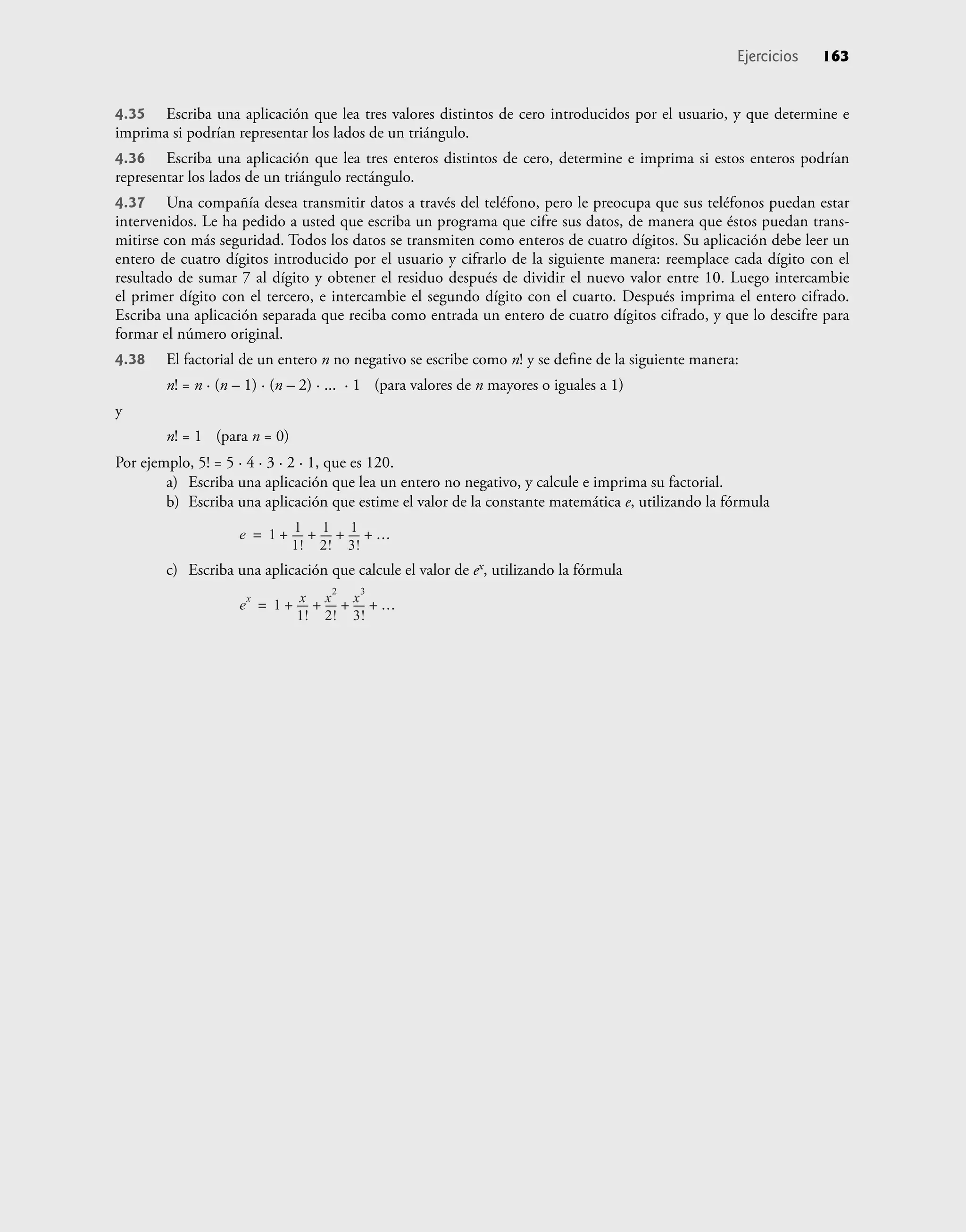 4.35 Escriba una aplicación que lea tres valores distintos de cero introducidos por el usuario, y que determine e
imprima si podrían representar los lados de un triángulo.
4.36 Escriba una aplicación que lea tres enteros distintos de cero, determine e imprima si estos enteros podrían
representar los lados de un triángulo rectángulo.
4.37 Una compañía desea transmitir datos a través del teléfono, pero le preocupa que sus teléfonos puedan estar
intervenidos. Le ha pedido a usted que escriba un programa que cifre sus datos, de manera que éstos puedan trans-
mitirse con más seguridad. Todos los datos se transmiten como enteros de cuatro dígitos. Su aplicación debe leer un
entero de cuatro dígitos introducido por el usuario y cifrarlo de la siguiente manera: reemplace cada dígito con el
resultado de sumar 7 al dígito y obtener el residuo después de dividir el nuevo valor entre 10. Luego intercambie
el primer dígito con el tercero, e intercambie el segundo dígito con el cuarto. Después imprima el entero cifrado.
Escriba una aplicación separada que reciba como entrada un entero de cuatro dígitos cifrado, y que lo descifre para
formar el número original.
4.38 El factorial de un entero n no negativo se escribe como n! y se deﬁne de la siguiente manera:
n! = n · (n – 1) · (n – 2) · ... · 1 (para valores de n mayores o iguales a 1)
y
n! = 1 (para n = 0)
Por ejemplo, 5! = 5 · 4 · 3 · 2 · 1, que es 120.
a) Escriba una aplicación que lea un entero no negativo, y calcule e imprima su factorial.
b) Escriba una aplicación que estime el valor de la constante matemática e, utilizando la fórmula
e 1 1
1!
----
-
1
2!
----
- 1
3!
----
-
+ + + +
=
c) Escriba una aplicación que calcule el valor de ex, utilizando la fórmula
e
x
1 x
1!
----
-
x
2
2!
----
- x
3
3!
----
-
+ + + +
=
Ejercicios 163
 