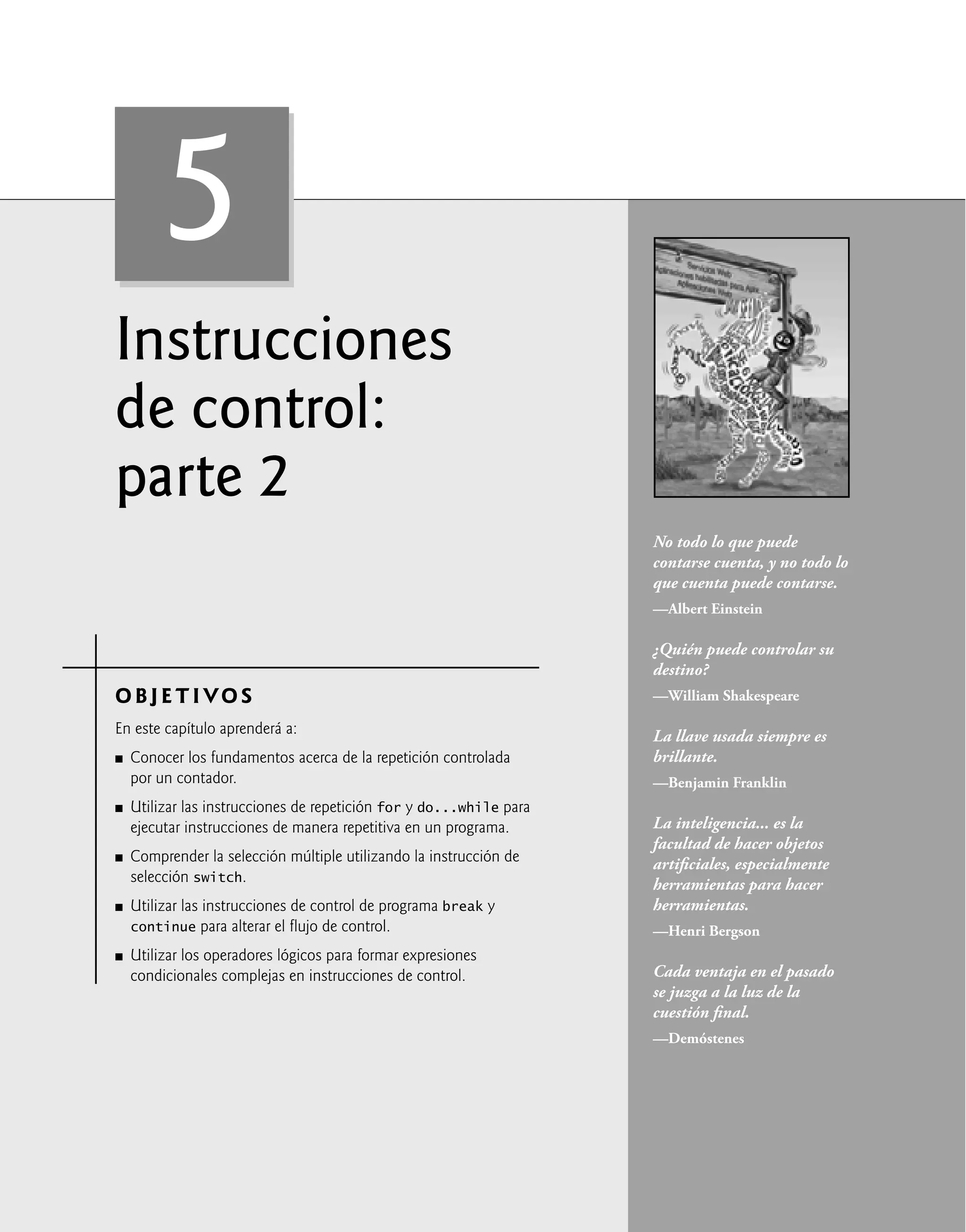 Instrucciones
de control:
parte 2
OBJETIVO S
En este capítulo aprenderá a:
Conocer los fundamentos acerca de la repetición controlada
por un contador.
Utilizar las instrucciones de repetición for y do...while para
ejecutar instrucciones de manera repetitiva en un programa.
Comprender la selección múltiple utilizando la instrucción de
selección switch.
Utilizar las instrucciones de control de programa break y
continue para alterar el ﬂujo de control.
Utilizar los operadores lógicos para formar expresiones
condicionales complejas en instrucciones de control.
Q
Q
Q
Q
Q
No todo lo que puede
contarse cuenta, y no todo lo
que cuenta puede contarse.
—Albert Einstein
¿Quién puede controlar su
destino?
—William Shakespeare
La llave usada siempre es
brillante.
—Benjamin Franklin
La inteligencia... es la
facultad de hacer objetos
artiﬁciales, especialmente
herramientas para hacer
herramientas.
—Henri Bergson
Cada ventaja en el pasado
se juzga a la luz de la
cuestión ﬁnal.
—Demóstenes
5
 