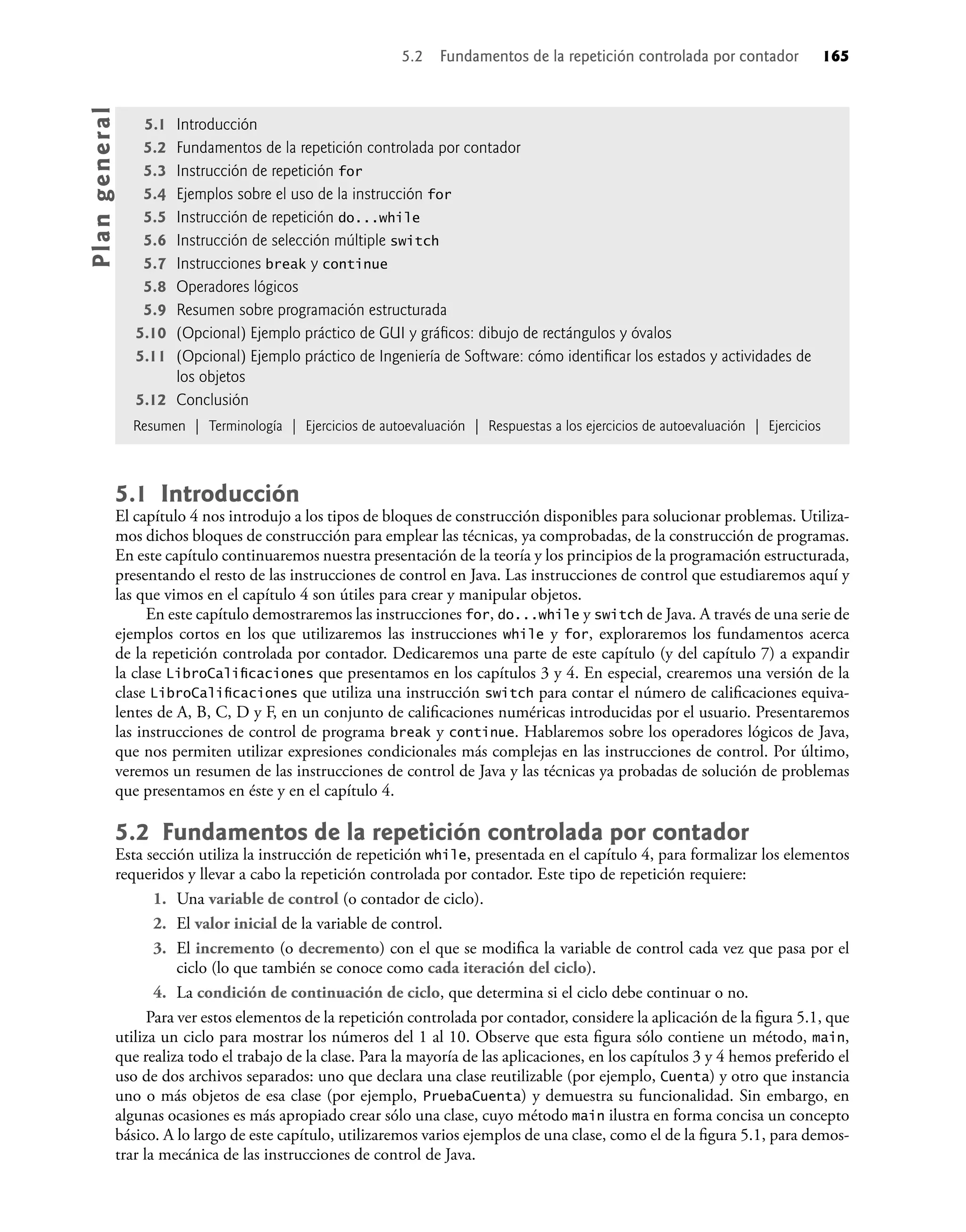 5.1 Introducción
El capítulo 4 nos introdujo a los tipos de bloques de construcción disponibles para solucionar problemas. Utiliza-
mos dichos bloques de construcción para emplear las técnicas, ya comprobadas, de la construcción de programas.
En este capítulo continuaremos nuestra presentación de la teoría y los principios de la programación estructurada,
presentando el resto de las instrucciones de control en Java. Las instrucciones de control que estudiaremos aquí y
las que vimos en el capítulo 4 son útiles para crear y manipular objetos.
En este capítulo demostraremos las instrucciones for, do...while y switch de Java. A través de una serie de
ejemplos cortos en los que utilizaremos las instrucciones while y for, exploraremos los fundamentos acerca
de la repetición controlada por contador. Dedicaremos una parte de este capítulo (y del capítulo 7) a expandir
la clase LibroCaliﬁcaciones que presentamos en los capítulos 3 y 4. En especial, crearemos una versión de la
clase LibroCaliﬁcaciones que utiliza una instrucción switch para contar el número de caliﬁcaciones equiva-
lentes de A, B, C, D y F, en un conjunto de caliﬁcaciones numéricas introducidas por el usuario. Presentaremos
las instrucciones de control de programa break y continue. Hablaremos sobre los operadores lógicos de Java,
que nos permiten utilizar expresiones condicionales más complejas en las instrucciones de control. Por último,
veremos un resumen de las instrucciones de control de Java y las técnicas ya probadas de solución de problemas
que presentamos en éste y en el capítulo 4.
5.2 Fundamentos de la repetición controlada por contador
Esta sección utiliza la instrucción de repetición while, presentada en el capítulo 4, para formalizar los elementos
requeridos y llevar a cabo la repetición controlada por contador. Este tipo de repetición requiere:
1. Una variable de control (o contador de ciclo).
2. El valor inicial de la variable de control.
3. El incremento (o decremento) con el que se modiﬁca la variable de control cada vez que pasa por el
ciclo (lo que también se conoce como cada iteración del ciclo).
4. La condición de continuación de ciclo, que determina si el ciclo debe continuar o no.
Para ver estos elementos de la repetición controlada por contador, considere la aplicación de la ﬁgura 5.1, que
utiliza un ciclo para mostrar los números del 1 al 10. Observe que esta ﬁgura sólo contiene un método, main,
que realiza todo el trabajo de la clase. Para la mayoría de las aplicaciones, en los capítulos 3 y 4 hemos preferido el
uso de dos archivos separados: uno que declara una clase reutilizable (por ejemplo, Cuenta) y otro que instancia
uno o más objetos de esa clase (por ejemplo, PruebaCuenta) y demuestra su funcionalidad. Sin embargo, en
algunas ocasiones es más apropiado crear sólo una clase, cuyo método main ilustra en forma concisa un concepto
básico. A lo largo de este capítulo, utilizaremos varios ejemplos de una clase, como el de la ﬁgura 5.1, para demos-
trar la mecánica de las instrucciones de control de Java.
5.1 Introducción
5.2 Fundamentos de la repetición controlada por contador
5.3 Instrucción de repetición for
5.4 Ejemplos sobre el uso de la instrucción for
5.5 Instrucción de repetición do...while
5.6 Instrucción de selección múltiple switch
5.7 Instrucciones break y continue
5.8 Operadores lógicos
5.9 Resumen sobre programación estructurada
5.10 (Opcional) Ejemplo práctico de GUI y gráﬁcos: dibujo de rectángulos y óvalos
5.11 (Opcional) Ejemplo práctico de Ingeniería de Software: cómo identiﬁcar los estados y actividades de
los objetos
5.12 Conclusión
Resumen | Terminología | Ejercicios de autoevaluación | Respuestas a los ejercicios de autoevaluación | Ejercicios
Pla
n
g
e
ne
r
a
l
5.2 Fundamentos de la repetición controlada por contador 165
 
