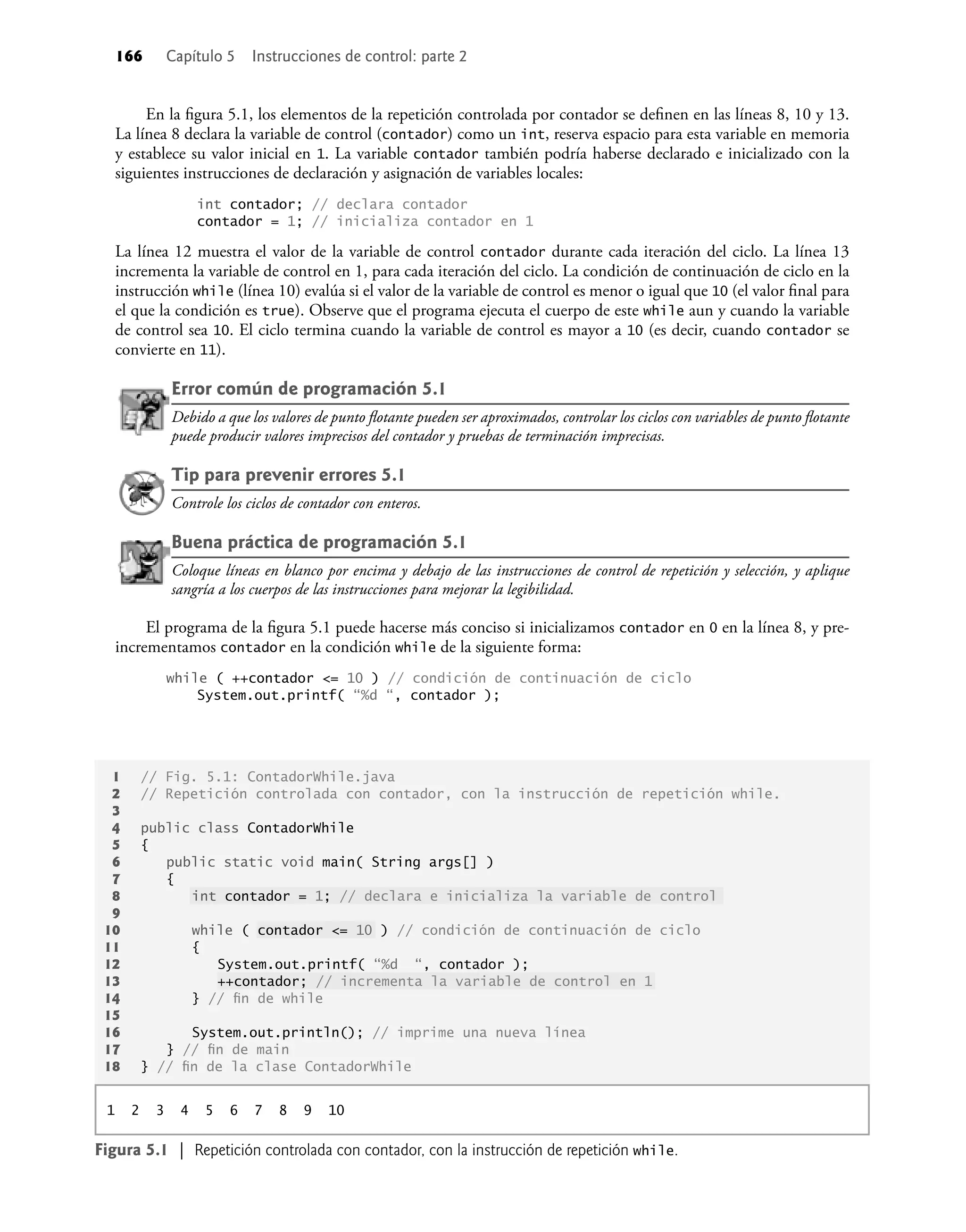 166 Capítulo 5 Instrucciones de control: parte 2
En la ﬁgura 5.1, los elementos de la repetición controlada por contador se deﬁnen en las líneas 8, 10 y 13.
La línea 8 declara la variable de control (contador) como un int, reserva espacio para esta variable en memoria
y establece su valor inicial en 1. La variable contador también podría haberse declarado e inicializado con la
siguientes instrucciones de declaración y asignación de variables locales:
int contador; // declara contador
contador = 1; // inicializa contador en 1
La línea 12 muestra el valor de la variable de control contador durante cada iteración del ciclo. La línea 13
incrementa la variable de control en 1, para cada iteración del ciclo. La condición de continuación de ciclo en la
instrucción while (línea 10) evalúa si el valor de la variable de control es menor o igual que 10 (el valor ﬁnal para
el que la condición es true). Observe que el programa ejecuta el cuerpo de este while aun y cuando la variable
de control sea 10. El ciclo termina cuando la variable de control es mayor a 10 (es decir, cuando contador se
convierte en 11).
Error común de programación 5.1
Debido a que los valores de punto ﬂotante pueden ser aproximados, controlar los ciclos con variables de punto ﬂotante
puede producir valores imprecisos del contador y pruebas de terminación imprecisas.
Tip para prevenir errores 5.1
Controle los ciclos de contador con enteros.
Buena práctica de programación 5.1
Coloque líneas en blanco por encima y debajo de las instrucciones de control de repetición y selección, y aplique
sangría a los cuerpos de las instrucciones para mejorar la legibilidad.
El programa de la ﬁgura 5.1 puede hacerse más conciso si inicializamos contador en 0 en la línea 8, y pre-
incrementamos contador en la condición while de la siguiente forma:
while ( ++contador <= 10 ) // condición de continuación de ciclo
System.out.printf( “%d “, contador );
1 // Fig. 5.1: ContadorWhile.java
2 // Repetición controlada con contador, con la instrucción de repetición while.
3
4 public class ContadorWhile
5 {
6 public static void main( String args[] )
7 {
8 int contador = 1; // declara e inicializa la variable de control
9
10 while ( contador <= 10 ) // condición de continuación de ciclo
11 {
12 System.out.printf( “%d “, contador );
13 ++contador; // incrementa la variable de control en 1
14 } // ﬁn de while
15
16 System.out.println(); // imprime una nueva línea
17 } // ﬁn de main
18 } // ﬁn de la clase ContadorWhile
1 2 3 4 5 6 7 8 9 10
Figura 5.1 | Repetición controlada con contador, con la instrucción de repetición while.
 