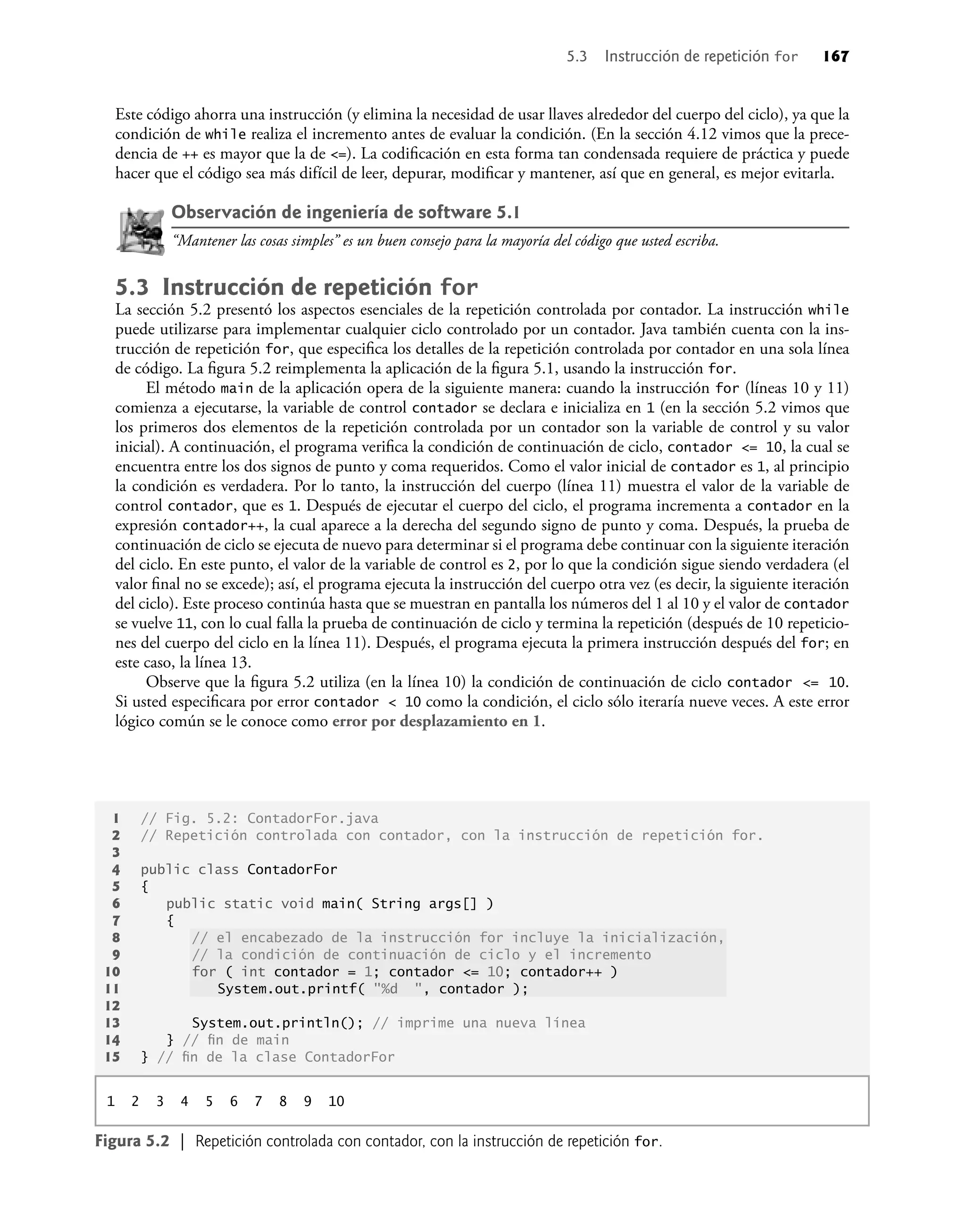 5.3 Instrucción de repetición for 167
Este código ahorra una instrucción (y elimina la necesidad de usar llaves alrededor del cuerpo del ciclo), ya que la
condición de while realiza el incremento antes de evaluar la condición. (En la sección 4.12 vimos que la prece-
dencia de ++ es mayor que la de <=). La codiﬁcación en esta forma tan condensada requiere de práctica y puede
hacer que el código sea más difícil de leer, depurar, modiﬁcar y mantener, así que en general, es mejor evitarla.
Observación de ingeniería de software 5.1
“Mantener las cosas simples” es un buen consejo para la mayoría del código que usted escriba.
5.3 Instrucción de repetición for
La sección 5.2 presentó los aspectos esenciales de la repetición controlada por contador. La instrucción while
puede utilizarse para implementar cualquier ciclo controlado por un contador. Java también cuenta con la ins-
trucción de repetición for, que especiﬁca los detalles de la repetición controlada por contador en una sola línea
de código. La ﬁgura 5.2 reimplementa la aplicación de la ﬁgura 5.1, usando la instrucción for.
El método main de la aplicación opera de la siguiente manera: cuando la instrucción for (líneas 10 y 11)
comienza a ejecutarse, la variable de control contador se declara e inicializa en 1 (en la sección 5.2 vimos que
los primeros dos elementos de la repetición controlada por un contador son la variable de control y su valor
inicial). A continuación, el programa veriﬁca la condición de continuación de ciclo, contador <= 10, la cual se
encuentra entre los dos signos de punto y coma requeridos. Como el valor inicial de contador es 1, al principio
la condición es verdadera. Por lo tanto, la instrucción del cuerpo (línea 11) muestra el valor de la variable de
control contador, que es 1. Después de ejecutar el cuerpo del ciclo, el programa incrementa a contador en la
expresión contador++, la cual aparece a la derecha del segundo signo de punto y coma. Después, la prueba de
continuación de ciclo se ejecuta de nuevo para determinar si el programa debe continuar con la siguiente iteración
del ciclo. En este punto, el valor de la variable de control es 2, por lo que la condición sigue siendo verdadera (el
valor ﬁnal no se excede); así, el programa ejecuta la instrucción del cuerpo otra vez (es decir, la siguiente iteración
del ciclo). Este proceso continúa hasta que se muestran en pantalla los números del 1 al 10 y el valor de contador
se vuelve 11, con lo cual falla la prueba de continuación de ciclo y termina la repetición (después de 10 repeticio-
nes del cuerpo del ciclo en la línea 11). Después, el programa ejecuta la primera instrucción después del for; en
este caso, la línea 13.
Observe que la ﬁgura 5.2 utiliza (en la línea 10) la condición de continuación de ciclo contador <= 10.
Si usted especiﬁcara por error contador < 10 como la condición, el ciclo sólo iteraría nueve veces. A este error
lógico común se le conoce como error por desplazamiento en 1.
1 // Fig. 5.2: ContadorFor.java
2 // Repetición controlada con contador, con la instrucción de repetición for.
3
4 public class ContadorFor
5 {
6 public static void main( String args[] )
7 {
8 // el encabezado de la instrucción for incluye la inicialización,
9 // la condición de continuación de ciclo y el incremento
10 for ( int contador = 1; contador <= 10; contador++ )
11 System.out.printf( "%d ", contador );
12
13 System.out.println(); // imprime una nueva línea
14 } // ﬁn de main
15 } // ﬁn de la clase ContadorFor
1 2 3 4 5 6 7 8 9 10
Figura 5.2 | Repetición controlada con contador, con la instrucción de repetición for.
 