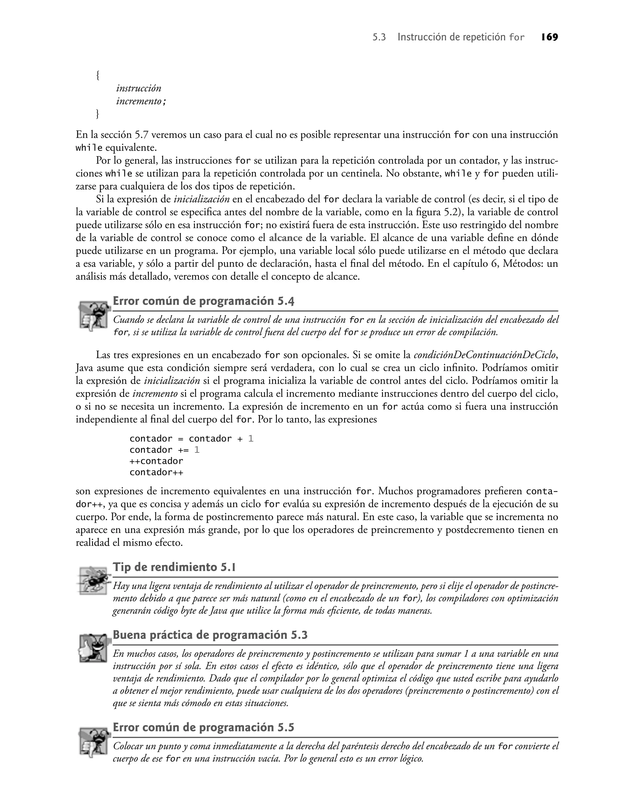 {
instrucción
incremento;
}
En la sección 5.7 veremos un caso para el cual no es posible representar una instrucción for con una instrucción
while equivalente.
Por lo general, las instrucciones for se utilizan para la repetición controlada por un contador, y las instruc-
ciones while se utilizan para la repetición controlada por un centinela. No obstante, while y for pueden utili-
zarse para cualquiera de los dos tipos de repetición.
Si la expresión de inicialización en el encabezado del for declara la variable de control (es decir, si el tipo de
la variable de control se especiﬁca antes del nombre de la variable, como en la ﬁgura 5.2), la variable de control
puede utilizarse sólo en esa instrucción for; no existirá fuera de esta instrucción. Este uso restringido del nombre
de la variable de control se conoce como el alcance de la variable. El alcance de una variable deﬁne en dónde
puede utilizarse en un programa. Por ejemplo, una variable local sólo puede utilizarse en el método que declara
a esa variable, y sólo a partir del punto de declaración, hasta el ﬁnal del método. En el capítulo 6, Métodos: un
análisis más detallado, veremos con detalle el concepto de alcance.
Error común de programación 5.4
Cuando se declara la variable de control de una instrucción for en la sección de inicialización del encabezado del
for, si se utiliza la variable de control fuera del cuerpo del for se produce un error de compilación.
Las tres expresiones en un encabezado for son opcionales. Si se omite la condiciónDeContinuaciónDeCiclo,
Java asume que esta condición siempre será verdadera, con lo cual se crea un ciclo inﬁnito. Podríamos omitir
la expresión de inicialización si el programa inicializa la variable de control antes del ciclo. Podríamos omitir la
expresión de incremento si el programa calcula el incremento mediante instrucciones dentro del cuerpo del ciclo,
o si no se necesita un incremento. La expresión de incremento en un for actúa como si fuera una instrucción
independiente al ﬁnal del cuerpo del for. Por lo tanto, las expresiones
contador = contador + 1
contador += 1
++contador
contador++
son expresiones de incremento equivalentes en una instrucción for. Muchos programadores preﬁeren conta-
dor++, ya que es concisa y además un ciclo for evalúa su expresión de incremento después de la ejecución de su
cuerpo. Por ende, la forma de postincremento parece más natural. En este caso, la variable que se incrementa no
aparece en una expresión más grande, por lo que los operadores de preincremento y postdecremento tienen en
realidad el mismo efecto.
Tip de rendimiento 5.1
Hay una ligera ventaja de rendimiento al utilizar el operador de preincremento, pero si elije el operador de postincre-
mento debido a que parece ser más natural (como en el encabezado de un for), los compiladores con optimización
generarán código byte de Java que utilice la forma más eﬁciente, de todas maneras.
Buena práctica de programación 5.3
En muchos casos, los operadores de preincremento y postincremento se utilizan para sumar 1 a una variable en una
instrucción por sí sola. En estos casos el efecto es idéntico, sólo que el operador de preincremento tiene una ligera
ventaja de rendimiento. Dado que el compilador por lo general optimiza el código que usted escribe para ayudarlo
a obtener el mejor rendimiento, puede usar cualquiera de los dos operadores (preincremento o postincremento) con el
que se sienta más cómodo en estas situaciones.
Error común de programación 5.5
Colocar un punto y coma inmediatamente a la derecha del paréntesis derecho del encabezado de un for convierte el
cuerpo de ese for en una instrucción vacía. Por lo general esto es un error lógico.
5.3 Instrucción de repetición for 169
 