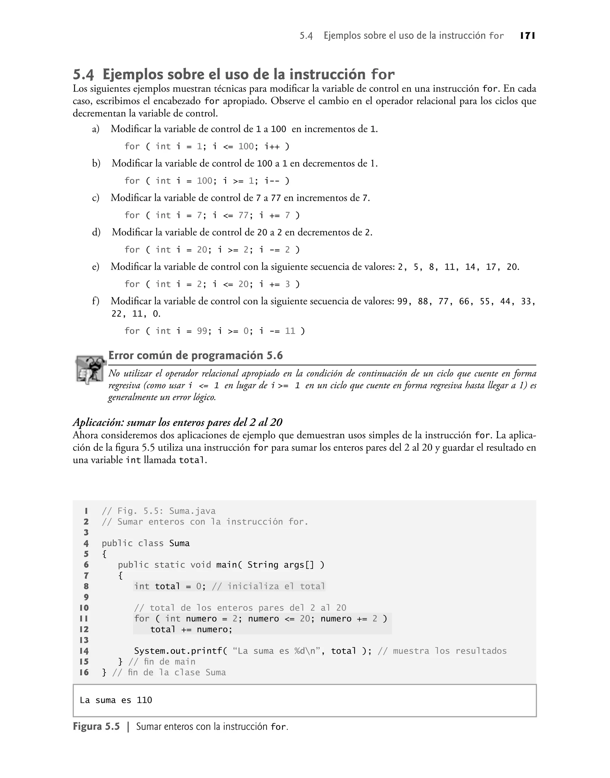 5.4 Ejemplos sobre el uso de la instrucción for
Los siguientes ejemplos muestran técnicas para modiﬁcar la variable de control en una instrucción for. En cada
caso, escribimos el encabezado for apropiado. Observe el cambio en el operador relacional para los ciclos que
decrementan la variable de control.
a) Modiﬁcar la variable de control de 1 a 100 en incrementos de 1.
for ( int i = 1; i <= 100; i++ )
b) Modiﬁcar la variable de control de 100 a 1 en decrementos de 1.
for ( int i = 100; i >= 1; i-- )
c) Modiﬁcar la variable de control de 7 a 77 en incrementos de 7.
for ( int i = 7; i <= 77; i += 7 )
d) Modiﬁcar la variable de control de 20 a 2 en decrementos de 2.
for ( int i = 20; i >= 2; i -= 2 )
e) Modiﬁcar la variable de control con la siguiente secuencia de valores: 2, 5, 8, 11, 14, 17, 20.
for ( int i = 2; i <= 20; i += 3 )
f) Modiﬁcar la variable de control con la siguiente secuencia de valores: 99, 88, 77, 66, 55, 44, 33,
22, 11, 0.
for ( int i = 99; i >= 0; i -= 11 )
Error común de programación 5.6
No utilizar el operador relacional apropiado en la condición de continuación de un ciclo que cuente en forma
regresiva (como usar i <= 1 en lugar de i >= 1 en un ciclo que cuente en forma regresiva hasta llegar a 1) es
generalmente un error lógico.
Aplicación: sumar los enteros pares del 2 al 20
Ahora consideremos dos aplicaciones de ejemplo que demuestran usos simples de la instrucción for. La aplica-
ción de la ﬁgura 5.5 utiliza una instrucción for para sumar los enteros pares del 2 al 20 y guardar el resultado en
una variable int llamada total.
1 // Fig. 5.5: Suma.java
2 // Sumar enteros con la instrucción for.
3
4 public class Suma
5 {
6 public static void main( String args[] )
7 {
8 int total = 0; // inicializa el total
9
10 // total de los enteros pares del 2 al 20
11 for ( int numero = 2; numero <= 20; numero += 2 )
12 total += numero;
13
14 System.out.printf( “La suma es %dn”, total ); // muestra los resultados
15 } // ﬁn de main
16 } // ﬁn de la clase Suma
La suma es 110
Figura 5.5 | Sumar enteros con la instrucción for.
5.4 Ejemplos sobre el uso de la instrucción for 171
 