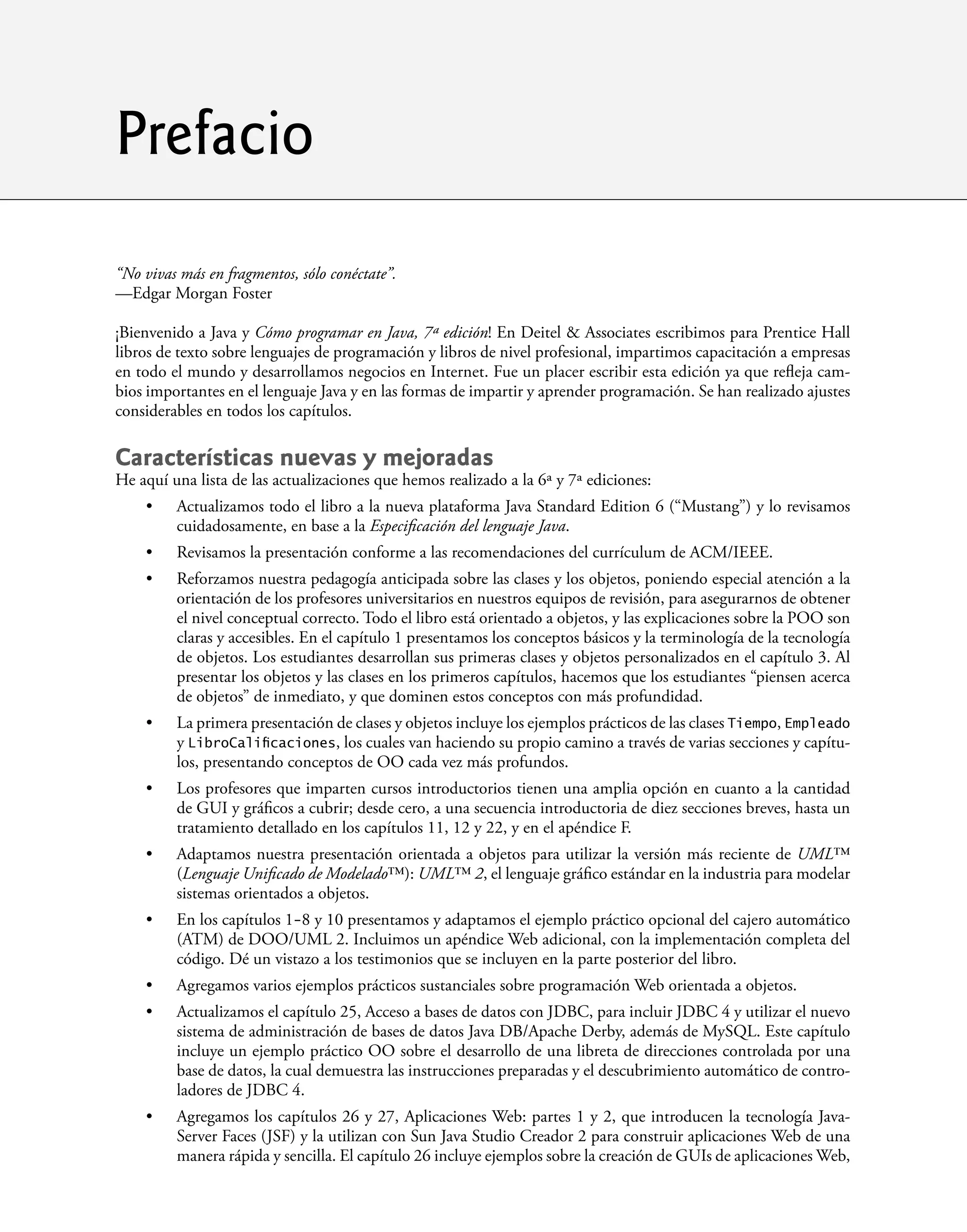 “No vivas más en fragmentos, sólo conéctate”.
—Edgar Morgan Foster
¡Bienvenido a Java y Cómo programar en Java, 7ª edición! En Deitel & Associates escribimos para Prentice Hall
libros de texto sobre lenguajes de programación y libros de nivel profesional, impartimos capacitación a empresas
en todo el mundo y desarrollamos negocios en Internet. Fue un placer escribir esta edición ya que reﬂeja cam-
bios importantes en el lenguaje Java y en las formas de impartir y aprender programación. Se han realizado ajustes
considerables en todos los capítulos.
Características nuevas y mejoradas
He aquí una lista de las actualizaciones que hemos realizado a la 6ª y 7ª ediciones:
Actualizamos todo el libro a la nueva plataforma Java Standard Edition 6 (“Mustang”) y lo revisamos
cuidadosamente, en base a la Especiﬁcación del lenguaje Java.
Revisamos la presentación conforme a las recomendaciones del currículum de ACM/IEEE.
Reforzamos nuestra pedagogía anticipada sobre las clases y los objetos, poniendo especial atención a la
orientación de los profesores universitarios en nuestros equipos de revisión, para asegurarnos de obtener
el nivel conceptual correcto. Todo el libro está orientado a objetos, y las explicaciones sobre la POO son
claras y accesibles. En el capítulo 1 presentamos los conceptos básicos y la terminología de la tecnología
de objetos. Los estudiantes desarrollan sus primeras clases y objetos personalizados en el capítulo 3. Al
presentar los objetos y las clases en los primeros capítulos, hacemos que los estudiantes “piensen acerca
de objetos” de inmediato, y que dominen estos conceptos con más profundidad.
La primera presentación de clases y objetos incluye los ejemplos prácticos de las clases Tiempo, Empleado
y LibroCaliﬁcaciones, los cuales van haciendo su propio camino a través de varias secciones y capítu-
los, presentando conceptos de OO cada vez más profundos.
Los profesores que imparten cursos introductorios tienen una amplia opción en cuanto a la cantidad
de GUI y gráﬁcos a cubrir; desde cero, a una secuencia introductoria de diez secciones breves, hasta un
tratamiento detallado en los capítulos 11, 12 y 22, y en el apéndice F.
Adaptamos nuestra presentación orientada a objetos para utilizar la versión más reciente de UML™
(Lenguaje Uniﬁcado de Modelado™): UML™ 2, el lenguaje gráﬁco estándar en la industria para modelar
sistemas orientados a objetos.
En los capítulos 1-8 y 10 presentamos y adaptamos el ejemplo práctico opcional del cajero automático
(ATM) de DOO/UML 2. Incluimos un apéndice Web adicional, con la implementación completa del
código. Dé un vistazo a los testimonios que se incluyen en la parte posterior del libro.
Agregamos varios ejemplos prácticos sustanciales sobre programación Web orientada a objetos.
Actualizamos el capítulo 25, Acceso a bases de datos con JDBC, para incluir JDBC 4 y utilizar el nuevo
sistema de administración de bases de datos Java DB/Apache Derby, además de MySQL. Este capítulo
incluye un ejemplo práctico OO sobre el desarrollo de una libreta de direcciones controlada por una
base de datos, la cual demuestra las instrucciones preparadas y el descubrimiento automático de contro-
ladores de JDBC 4.
Agregamos los capítulos 26 y 27, Aplicaciones Web: partes 1 y 2, que introducen la tecnología Java-
Server Faces (JSF) y la utilizan con Sun Java Studio Creador 2 para construir aplicaciones Web de una
manera rápida y sencilla. El capítulo 26 incluye ejemplos sobre la creación de GUIs de aplicaciones Web,
•
•
•
•
•
•
•
•
•
•
Prefacio
 