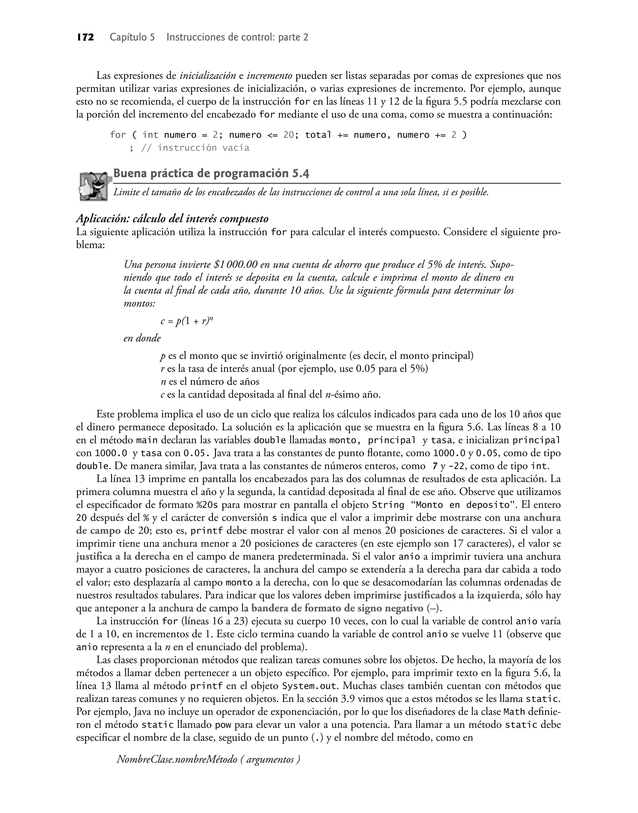 172 Capítulo 5 Instrucciones de control: parte 2
Las expresiones de inicialización e incremento pueden ser listas separadas por comas de expresiones que nos
permitan utilizar varias expresiones de inicialización, o varias expresiones de incremento. Por ejemplo, aunque
esto no se recomienda, el cuerpo de la instrucción for en las líneas 11 y 12 de la ﬁgura 5.5 podría mezclarse con
la porción del incremento del encabezado for mediante el uso de una coma, como se muestra a continuación:
for ( int numero = 2; numero <= 20; total += numero, numero += 2 )
; // instrucción vacía
Buena práctica de programación 5.4
Limite el tamaño de los encabezados de las instrucciones de control a una sola línea, si es posible.
Aplicación: cálculo del interés compuesto
La siguiente aplicación utiliza la instrucción for para calcular el interés compuesto. Considere el siguiente pro-
blema:
Una persona invierte $1000.00 en una cuenta de ahorro que produce el 5% de interés. Supo-
niendo que todo el interés se deposita en la cuenta, calcule e imprima el monto de dinero en
la cuenta al ﬁnal de cada año, durante 10 años. Use la siguiente fórmula para determinar los
montos:
c = p(1 + r)n
en donde
p es el monto que se invirtió originalmente (es decir, el monto principal)
r es la tasa de interés anual (por ejemplo, use 0.05 para el 5%)
n es el número de años
c es la cantidad depositada al ﬁnal del n-ésimo año.
Este problema implica el uso de un ciclo que realiza los cálculos indicados para cada uno de los 10 años que
el dinero permanece depositado. La solución es la aplicación que se muestra en la ﬁgura 5.6. Las líneas 8 a 10
en el método main declaran las variables double llamadas monto, principal y tasa, e inicializan principal
con 1000.0 y tasa con 0.05. Java trata a las constantes de punto ﬂotante, como 1000.0 y 0.05, como de tipo
double. De manera similar, Java trata a las constantes de números enteros, como 7 y -22, como de tipo int.
La línea 13 imprime en pantalla los encabezados para las dos columnas de resultados de esta aplicación. La
primera columna muestra el año y la segunda, la cantidad depositada al ﬁnal de ese año. Observe que utilizamos
el especiﬁcador de formato %20s para mostrar en pantalla el objeto String “Monto en deposito”. El entero
20 después del % y el carácter de conversión s indica que el valor a imprimir debe mostrarse con una anchura
de campo de 20; esto es, printf debe mostrar el valor con al menos 20 posiciones de caracteres. Si el valor a
imprimir tiene una anchura menor a 20 posiciones de caracteres (en este ejemplo son 17 caracteres), el valor se
justiﬁca a la derecha en el campo de manera predeterminada. Si el valor anio a imprimir tuviera una anchura
mayor a cuatro posiciones de caracteres, la anchura del campo se extendería a la derecha para dar cabida a todo
el valor; esto desplazaría al campo monto a la derecha, con lo que se desacomodarían las columnas ordenadas de
nuestros resultados tabulares. Para indicar que los valores deben imprimirse justiﬁcados a la izquierda, sólo hay
que anteponer a la anchura de campo la bandera de formato de signo negativo (–).
La instrucción for (líneas 16 a 23) ejecuta su cuerpo 10 veces, con lo cual la variable de control anio varía
de 1 a 10, en incrementos de 1. Este ciclo termina cuando la variable de control anio se vuelve 11 (observe que
anio representa a la n en el enunciado del problema).
Las clases proporcionan métodos que realizan tareas comunes sobre los objetos. De hecho, la mayoría de los
métodos a llamar deben pertenecer a un objeto especíﬁco. Por ejemplo, para imprimir texto en la ﬁgura 5.6, la
línea 13 llama al método printf en el objeto System.out. Muchas clases también cuentan con métodos que
realizan tareas comunes y no requieren objetos. En la sección 3.9 vimos que a estos métodos se les llama static.
Por ejemplo, Java no incluye un operador de exponenciación, por lo que los diseñadores de la clase Math deﬁnie-
ron el método static llamado pow para elevar un valor a una potencia. Para llamar a un método static debe
especiﬁcar el nombre de la clase, seguido de un punto (.) y el nombre del método, como en
NombreClase.nombreMétodo ( argumentos )
 