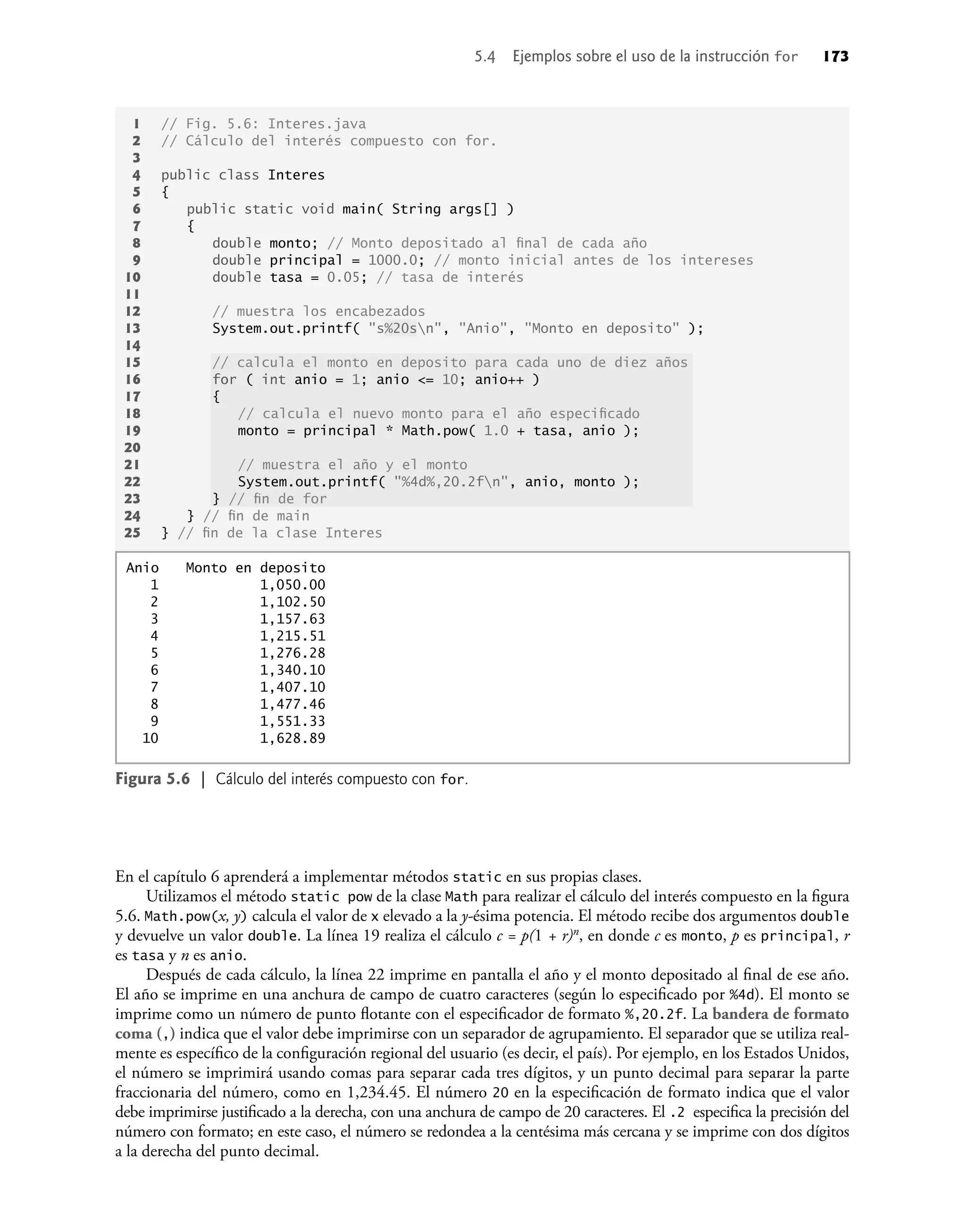 En el capítulo 6 aprenderá a implementar métodos static en sus propias clases.
Utilizamos el método static pow de la clase Math para realizar el cálculo del interés compuesto en la ﬁgura
5.6. Math.pow(x, y) calcula el valor de x elevado a la y-ésima potencia. El método recibe dos argumentos double
y devuelve un valor double. La línea 19 realiza el cálculo c = p(1 + r)n, en donde c es monto, p es principal, r
es tasa y n es anio.
Después de cada cálculo, la línea 22 imprime en pantalla el año y el monto depositado al ﬁnal de ese año.
El año se imprime en una anchura de campo de cuatro caracteres (según lo especiﬁcado por %4d). El monto se
imprime como un número de punto ﬂotante con el especiﬁcador de formato %,20.2f. La bandera de formato
coma (,) indica que el valor debe imprimirse con un separador de agrupamiento. El separador que se utiliza real-
mente es especíﬁco de la conﬁguración regional del usuario (es decir, el país). Por ejemplo, en los Estados Unidos,
el número se imprimirá usando comas para separar cada tres dígitos, y un punto decimal para separar la parte
fraccionaria del número, como en 1,234.45. El número 20 en la especiﬁcación de formato indica que el valor
debe imprimirse justiﬁcado a la derecha, con una anchura de campo de 20 caracteres. El .2 especiﬁca la precisión del
número con formato; en este caso, el número se redondea a la centésima más cercana y se imprime con dos dígitos
a la derecha del punto decimal.
1 // Fig. 5.6: Interes.java
2 // Cálculo del interés compuesto con for.
3
4 public class Interes
5 {
6 public static void main( String args[] )
7 {
8 double monto; // Monto depositado al ﬁnal de cada año
9 double principal = 1000.0; // monto inicial antes de los intereses
10 double tasa = 0.05; // tasa de interés
11
12 // muestra los encabezados
13 System.out.printf( "s%20sn", "Anio", "Monto en deposito" );
14
15 // calcula el monto en deposito para cada uno de diez años
16 for ( int anio = 1; anio <= 10; anio++ )
17 {
18 // calcula el nuevo monto para el año especiﬁcado
19 monto = principal * Math.pow( 1.0 + tasa, anio );
20
21 // muestra el año y el monto
22 System.out.printf( "%4d%,20.2fn", anio, monto );
23 } // ﬁn de for
24 } // ﬁn de main
25 } // ﬁn de la clase Interes
Anio Monto en deposito
1 1,050.00
2 1,102.50
3 1,157.63
4 1,215.51
5 1,276.28
6 1,340.10
7 1,407.10
8 1,477.46
9 1,551.33
10 1,628.89
Figura 5.6 | Cálculo del interés compuesto con for.
5.4 Ejemplos sobre el uso de la instrucción for 173
 